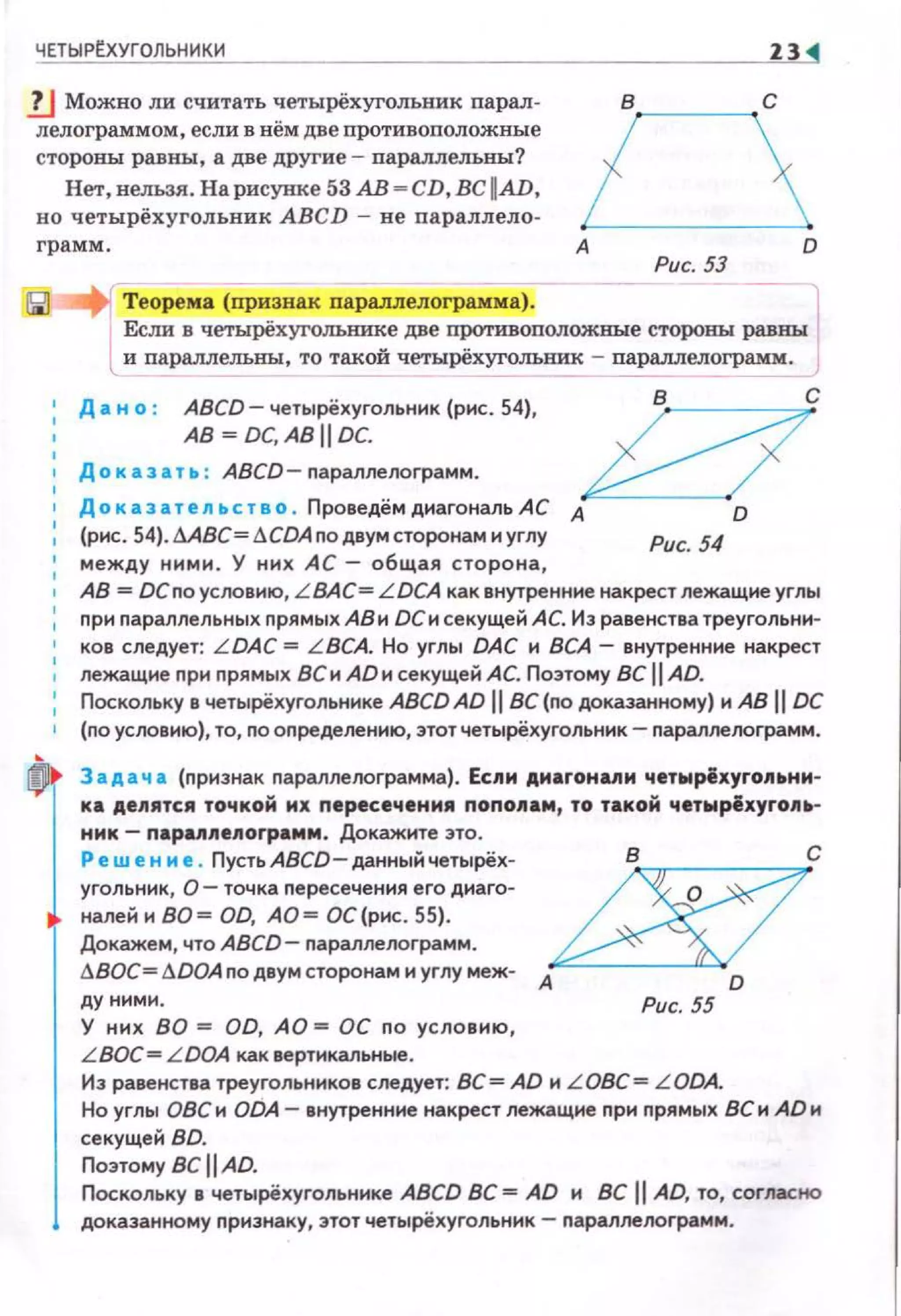 ЧЕТЫР~УГОЛЬНИКИ Z3
lJ Можно ли считать четырёхугольник парал­
лелограммом, если в нём две противоположные
стороны равны, а две дРугие- параллелъвы?
в·~---~ с
Нет, нельзя. На рисунке 53 АВ - CD, ВС ~AD.
но четырёхугольник ABCD - не параллело­
грамм.
Теорема (признак параллелоrрамма).
А
Рис. 53
Если в четырёхуголънике две противоположные стороны равны
lи параллелъны, то такой четырёхугольник - параллелоrрамм.
Д а н о : ABCD- четырёхугольник {рис. 54),
АВ= DC, АВ 11 DC.
Доказать : ABCD- параллелограмм.
k/cДоказатеnьство . ПроведёмдиагональАС А D
(рис. 54). ААВС= I:!CDA по двум сторонам и углу
между ними. У них АС- общая сторона,
Рис. 54
АВ = DCno усоовию, L ВАС= LDCA как внутренние накрест лежащие углы
nри nараллельных прямых АВ и ОСи секущей АС. Из равенства треугольни­
ков следует: L DAC = LBCA. Но угль• DAC и ВСА- внутренние накрест
лежащие nрн прямых ВС и AD и секущей АС. Поэтому ВС 11 AD.
Поскольку в четырёхугольнике ABCD AD 11 ВС (по доказанному) и АВ 11 DC
(по условию}, то, по оnределению, этотчетырёхугольник- nараллеоограмм.
Задача (признак параллеоограмма). Есnн днагонмн чет~рiхуrоп~нн­
ка деnятся точкой их пересечения попоnам, то такой чет~рёхуrоll-.­
мнк- napunenorpaмм . Докажите это.
Реш е н м е. Пусть ABCD- данный четырёх- В С
угольник, О- точка пересечения его диаго- /d5:/0налей н ВО= OD, АО = ОС (рнс . 55).
Докажем, что ABCD- nараллелограмм.
I:!BOC=ADOA по двум сторонам и углу меж- А
D
АУ ними. Рис. 55
У них ВО = OD, АО = ОС по условию,
L BOC= LDOA как вертикальные.
Из равенства треуrольников следует: ВС= AD н L OBC= LODA.
Но углы ОВС и ODA- внутренние накрест лежащие nри прямых ВС и AD и
секущей BD.
Поэтому ВС 11 AD.
Поскольку в четырёхугольнике ABCD ВС = AD н ВС 11 AD, то, согласно
доказанному nрнэнаку, этот четырёхугольннк - nараллеооrрамм.
 