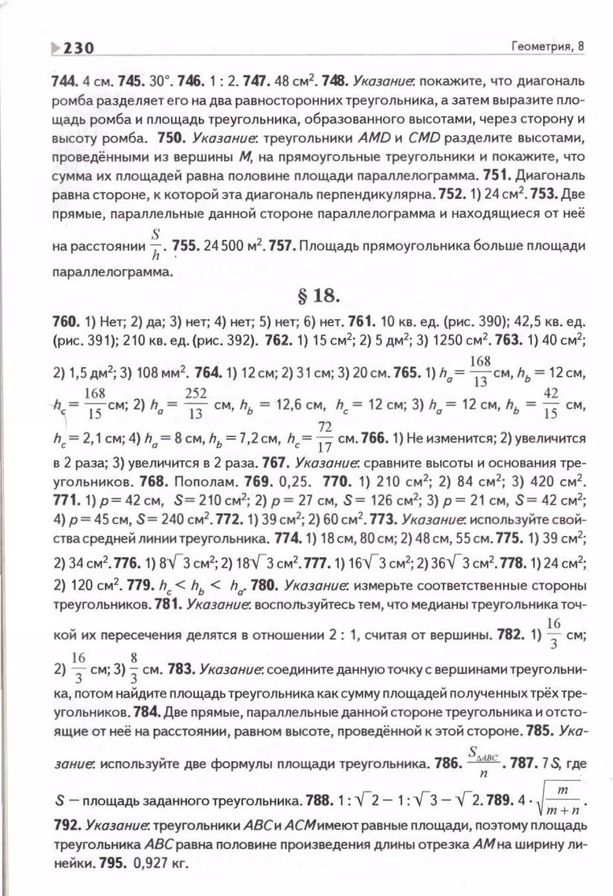 Н 30 Геометрия, 8
744. 4 см. 745. 30°. 746. 1 : 2. 761.48 см2
• 748. Указание. nокажите, что диагональ
ромба разделяет его на два равносторонних треугольника, а затем выразите пло­
щадь ромба и nлощадь треугольника, образованного высотами, через сторону и
высоту ромба. 750. Указание: треугольники AMD и CMD разделите высотами,
nроведёнными из вершины М. на прямоугольные треугольники и nокажите, что
сумма их nлощадей равна половине площади nараллелоrрамма. 751. Диагональ
равна стороне, к которой эта диагональ nерnендикулярна. 752. 1) 24 см2
• 753. Две
прямые, nараллельные данной стороне nараnлелограмма и находящиеся от неё
sна расстоянии h. ?SS. 24 500 м2
• 757, Площадь прямоугольника больше nлощади
nараллелограмма.
§ 18.
760. 1) Нет; 2) да; 3) нет; 4) нет; 5) нет; б) нет. 761. 10 кв. ед. (рис . 390); 42,5 кв. ед.
(рнс. 39 1); 210 кв. ед. (рнс. 392). 762. 1) 15 см2
; 2) 5 дм2
; 3) 1250 см2
• 763. 1) 40 см2
;
2) 1,5дм2; 3) 108 мм2• 764. 1) 12 см; 2) 31см; 3) 20см. 765. 1) h"= 
6
3
8
см, hь = 12см,
168 252 42
h.c. = 15с м; 2) h" = 13 см, hь = 12,6 с м, hc = 12 см; 3) h" = 12 см, hь = 15 см,
72
hc= 2,1 см; 4) h" = 8 см, hь = 7,2см, hc= 17 см . 766. 1) Не изменится; 2)увеличится
в 2 раза; 3) увеличится в 2 раза. 767. Указание: сравните высоты и основания тре­
угольников. 768. Поnолам. 769. 0,25. 770. 1) 210 см2
; 2) 84 см 2
; 3) 420 см2
•
771 . 1}р = 42см, S =2 10см2
; 2)р = 27 с м, S = 12бсм2
; 3}р = 21 см, S= 42 см2
;
4) р= 45см, S= 240 см2
• 772. 1) 39 см2
; 2) 60см2
• 773. Указание: исnользуйте свой­
ствасредней линии треугольника. 774. 1) 18см, 80 с м; 2) 48 см, 55 см . 775. 1) 39 см2
;
2) 34см2
• П6. 1) 8VЗсм2
; 2) 18VЗ см2
• 7П.1) 16V3 см2;2)36VЗ см2
• 778.1)24 см2
;
2) 120 см2
• 779. hc< hь < h". 780. Указание: измерьте соответстве нные стороны
треугольников. 781. Указание: восnользуйтесь тем, что медианы треугольника точ-
16
кой их nересечения делятся в отношении 2: 1, считая от вершины . 782. 1) 3 см;
16 8
2) 3 см; 3) 3см. 783. Указание: соедините даннуюточку с вершинами треугольни-
ка, nотом найдите nлощадь треугольника как сумму nлощадей nолученных трёх тре­
угольников. 784. Две nрямые, nараллельные данной стороне треугольника и отсто­
ящие от неё на расстоянии, равном высоте, проведённой к этой стороне. 785. Ука-
зание: используйте две формулы nлощади треугольника. 786. ~. 787. 7S, где
S - площадьзаданноготреугольника. 788.1 : ~2- 1 :~3--,{2. 789.4 · ~ .v-;;;;;;792. Указание: треугольники АВСи А СМимеют равные nлощади, nоэтому площадь
треугольника АВСравна nооовине произведения длины отрезка АМна шнрину лн­
нейкн. 795. 0,927 кг.
 