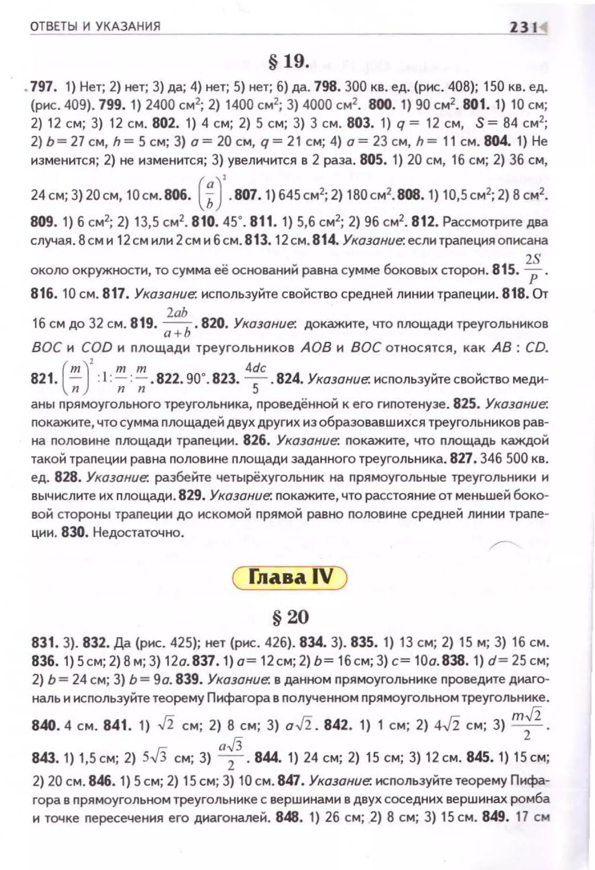 ОТВЕТЫ И УКАЗАНИЯ 231
§ 19.
•797. 1} Нет; 2) нет; 3) да; 4) нет; 5) нет; б} да. 798. 300 кв. ед. (рис. 408}; 150 кв. ед.
(рнс. 409). 799. 1) 2400 см2
; 2) 1400 см2
; 3) 4000 см2
• 800. 1) 90 см2
• 801. 1) 10 см;
2) 12 см; 3) 12 см. 802. 1) 4 см; 2) 5 см; 3) 3 см. 803. 1) q = 12 см, S = 84 см2
;
2) Ь= 27 см, h= 5 см; 3) а= 20 см, q= 21 см; 4) а= 23 см, h= 11 см. 804. 1) Не
изменится; 2) не изменится; 3) увеличится в 2 раза. 805. 1) 20 см, 1б см; 2) 3б см,
24 см;3) 20см, 10см.806. (~У.807. 1) б45см2; 2) 180см2.808. 1) 10,5см2;2) 8 см2•
809. 1) б см2
; 2) 13,5 см2
• 810. 45". 811. 1) 5,б см2
; 2) 9б см2
• 812. Рассмотрите два
случая. 8см и 12см или 2смибсм. 81 3. 12см. 8 14. Указание. еслитраnецияоnисана
2S
около окружности, то сумма её оснований равна сумме боковых сторон. 815. р .
816. 10 см. 817. Указание. исnользуйте свойство средней линии траnеции. 818. От
2аЬ
1б см до 32 см. 8 19. ;;:;:ь. 820. Указание. докажите, что nлощади треугольников
ВОС и COD и nлощади треугольников АОВ и ВОС относятся, как АВ: CD.
(т )' т т 4dc
821. -;; :1:-;;=;. 822. 90". 823. 5 .824. Указание. исnользуйтесвойство меди-
аны nрямоугольного треугольника, nроведённой к его га.шотенузе. 825. Указание.
nокажите, что сумма nлощадей двух других из образовавшихся треугольников рав­
на nоловине nJЮщади траnеции. 826. Указание. nокажите, что nлощадь каждой
такой траnеции равна nоловине nлощади заданного треугольника. 827. 34б 500 кв.
ед. 828. Указание. разбейте четырёхугольник на nрямоугольные треугольники и
вычислите их nлощади. 829. Указание. nокажите, что расстояние от меньшей боко­
вой стороны траnеции до искомой nрямой равно nоловине средней линии траnе­
ции. 830. Недостаточно.
( ГлаваiV )
§ 20
831. 3). 832. Да (рнс. 425); нет (рнс . 426). 834. 3). 835. 1) 13 см; 2) 15 м; 3) 16 см.
836. 1) 5см; 2) 8 м; 3) 12а. 837. 1) а~ 12см; 2) ь~ 16см; 3) с~ 10а. 838. 1) d~ 25 см;
2) Ь =24 см; 3) Ь =9а. 839. Указание. в данном nрямоугольнике nроведите диаго­
наль и исnользуйтетеорему Пифагора в nолученном nрямоугольном треугольнике.
840.4 см. 841. 1) J2 см; 2) 8 см; 3) aJ2 . 842, 1) 1 см; 2) 4J2 см; 3) m;z .
г.; af3
843. 1) 1,5 см; 2) 5v> см; 3) 2 .844. 1) 24 см; 2) 15 см; 3) 12 см. 845. 1) 15 см;
2) 20 см. 846. 1) 5см; 2) 15 см; 3) 10 см. 847. Указание. исnользуйте теорему Пифа­
гора в nрямоугольном треугольнике с вершинами в двух соседних верш инах ромба
и точке nересечения его диагоналей. 848. 1) 2б с м; 2) 8 см; 3) 15см. 849. 17 см
 