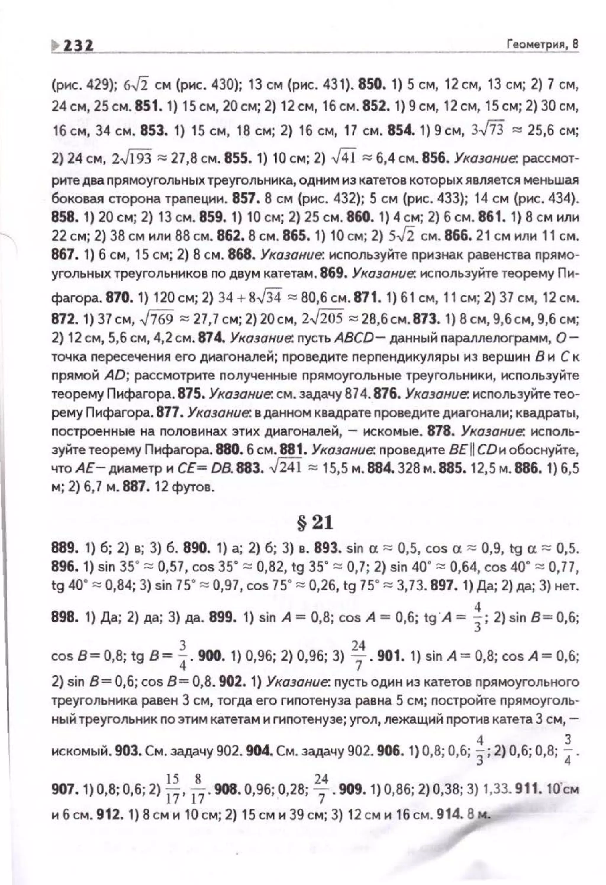 I> Z3Z Геометрия, 8
(рнс. 429); 6.J2 см (рнс. 430); 13 см (рнс. 43 1). 850. 1) 5 см, 12 см, 13 см; 2) 7 см,
24 см, 25 см. 851. 1) 15 см, 20см; 2) 12 см, 16 см. 852. 1) 9 см, 12см, 15 см; 2) 30 см,
16 см, 34 см. 853. 1) 15 см, 18 см; 2) 16 см, 17 см. 854. 1) 9 см, 3..fi3 ~ 25,6 см;
2) 24 см, z$93 ~ 27,8 см. 855. 1) 10 см; 2) J4i ~ 6,4 см. 856. Указание: рассмот-
рнте два nрямоугольных треугольника, одним из катетов которых является меньшая
боковая сторона траnеции. 857. 8 см (рис. 432}; 5 см {рис. 433); 14 см (рис. 434).
858. 1) 20 см; 2) 13 см . 859. 1) 10 см; 2) 25 см. 860. 1) 4 см; 2) б см. 861. 1) 8 см нлн
22 см; 2) 38 см нлн 88 см. 862.8 см. 865. 1) 10 см; 2) s.J2 см. 866.21см нлн 11 см.
867. 1) б см, 15 см; 2) 8 см. 868. Укащние. используйте nризнак равенства прямо­
угольных треугольников по двум катетам . 869. Указание: используйте теорему Пи·
фагора. 870. 1) 120 см; 2) 34 + g.J34 ~ 80,6 см. 871. 1) 61 см, 11 см; 2) 37 см, 12 см.
872. 1) 37 см, ..fi69 ~ 27,7 см; 2)20см, 2..J20S ~ 28,6см. 873. 1) 8 см, 9,бсм, 9,6 см;
2) 12 см, 5,6 см, 4,2 см. 874. Указание: nусть ABCD- даннь1й nараллелограмм, О­
точка nересечения его диагоналей; nроведите nерпендикуляры из верш1о1н В и С к
прямой AD; рассмотрите полученные nрямоугольные треугольники, используйте
теорему Пнфагора. 875. Указание: см. задачу 874. 876. Указание: используйте тео­
рему Пифагора. 877. Указание. в данном квадрате проведите диагонали; квадраты,
построенные на половинах этих диагоналей, - искомые. 878. Указание; исполь­
зуйте теорему Пифагора. 880. 6 см. 881. Указание; проведите BE II СDи обоснуйте,
чтоАЕ- днаметр н СЕ~ 08.883. -fi4i ~ 15,5 м. 884.328 м. 885. 12,5 м. 886. 1) 6,5
м; 2) 6,7 м . 887. 12 футов.
§21
889. 1) б; 2) в; 3) б. 890. 1) а; 2) б; 3) в. 893. sin а ~ 0,5, cos а ~ 0,9, 1у а ~ 0,5.
896. 1) sin 35' ~ 0,57, cos 35' ~ 0,82, 1g 35' ~ 0,7; 2) sin 40' ~ 0,64, cos40' ~ 0,77,
tg 40' ~ 0,84; 3) sin 75' ~ 0,97, cos 75' ~ 0,26, tg 75' ~ 3,73. 897. 1) Да; 2) да; 3) нет.
898. 1) Да; 2) да; 3) да. 899. 1) sin А~ 0,8; cos А~ 0,6; 1g"A ~ ~; 2) sin В~ О,б;
cosB~0,8; tg в~~- 900. 1) 0,96; 2) 0,96; 3) ~- 901. 1) sinA ~ 0,8; cosA~ 0,6;
2) siп В= 0,6; cos 8= 0,8. 902. 1) Указание; пусть один из катетов прямоугольного
треугольника равен 3 см, тогда его гипотенуза равна 5 см; постройте nрямоуголь­
ный треугольник по этим катетам и гипотенузе; угол, лежащий против катета 3 см, -
4 3
искомый. 903. См. задачу 902. 904. См. задачу 902. 906. 1) 0,8; 0,6; 3;2) 0,6; 0,8; 4.
907. 1) 0,8;0,6; 2) *·~-908. 0,96;0,28; ~. 909. 1) 0,86; 2) 0,38; 3)1,33. 911. 10'см
и 6 см. 912. 1) 8 см и 10 см; 2) 15 см и 39 см; 3) 12 см и 16 см. 914.8 м..
 