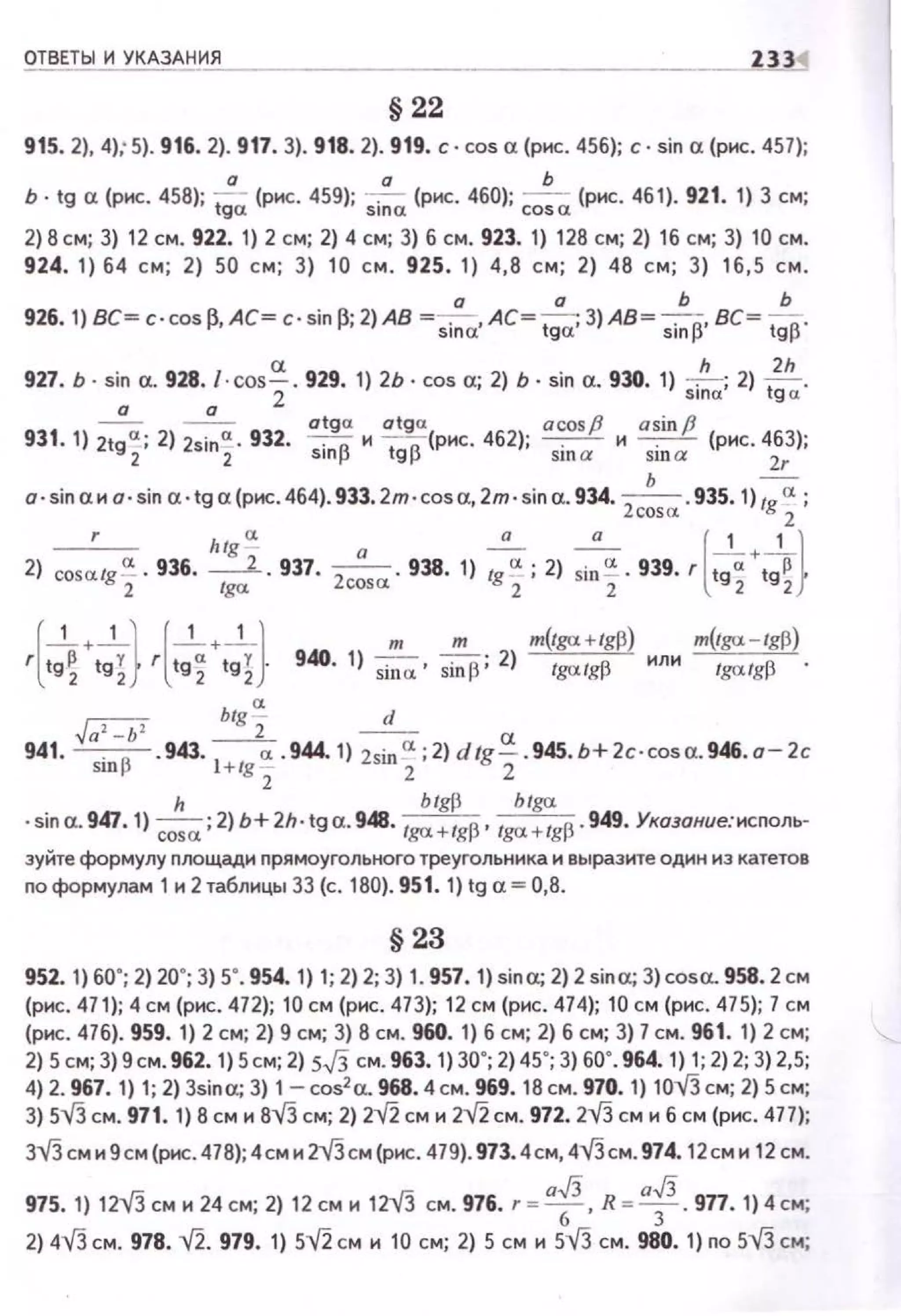 ОТВЕТЫ И УКАЗАНИЯ
§ 22
915. 2). 4); 5). 916. 2). 917. 3). 918. 2). 919. с· cos а (рж:. 45б); с· sin а (рж:. 457);
а а Ь
Ь · tg а (рж:. 458); tga (рж:. 459); ·sina (рис. 4б0); cosa (рж:. 4б1). 921. 1) 3 см;
2) 8 с м; 3) 12 см. 922. 1) 2 см; 2) 4 см; 3) б см. 923. 1) 128 см; 2) 1б см; 3) 10 см.
924. 1) б4 см; 2) 50 см; 3) 10 см. 925. 1) 4,8 см; 2) 48 с м ; 3) 1б ,5 см.
о о ь ь
926.1) ВС= c·cosp,AC= c·sin р; 2}А8 =sina' AC= tga' З)АВ= sin~' ВС= tgp·
927. Ь. sin а. 928./·cos~. 929. 1) 2Ь · cos а; 2) Ь · sin а. 930. 1) si~a; 2) t~:.
а а
а-а а• аоо~ n~P
931 .1 ) 2tg~; 2) 2sin~· 932. sinp н tgp(pиc. 462); ~и~ (рис.4;,з);
ь -
o·sin а и o·sin а· tga(pнc.464). 933.2m·cosa,2m ·sina. 934. lcosct. 935. 1) 1g ~ ;
- -' - htga а ...!'__ __!'___ [ 1 1}2) coscttg ~ . 936. __:.z_, 937. -
2
- . 938. 1) tg а; 2) sin~. 939. г tga  913
2 tga. cosa 2 2 2 2
[
_!_+_!_j [__!_•__!_] т т m(tga +tgp) m(tga - tgp)
г tg~ tg~ J г tg~ tg~ . 940. 1) siпa, sinl} ; 2) tь>atg~ или tga.tg!} .
~ Ьtg~ _ ,, _ а
941. ~ .943. l+tg а. . 944. 1) 2sin ~ ;2) dtgz. 945.b+2c·cosa.946.o-2c
2
h btgj3 btga
·sina.. 947.1) ~; 2) Ь+ 2h· tga. 948. lga.+lg!}, tga+tgp. 949. Укозоние:нсnоль-
эуйте формулу nлощади nрямоугольного треугольника и выразите один иэ катетов
nо формулам 1и2таблицыЗЗ(с.180). 951.1) tgа=О,8.
§23
952. 1) бО'; 2) 20'; 3) 5'. 954. 1) 1; 2) 2; 3) 1. 957. 1) sina; 2) 2 sina; 3) cosa. 958. 2см
(рж:. 471); 4 см (рж:. 472); 10 см (рис. 473); 12 см (рис. 474); 10 см (рис. 475); 7 см
(рж:. 47б). 959. 1) 2 см; 2) 9 см; 3) 8 см. 960. 1) б см; 2) б см; 3) 7 см . 961. 1) 2 см;
2) 5 см; 3) 9 см. 962. 1) 5см; 2) s.fj см. 963. 1) 30'; 2) 45'; 3) бО'. 964. 1) 1; 2) 2; 3) 2,5;
4) 2. 967. 1) 1; 2) 3sincx; 3) 1 - cos2a. 968.4 см. 969. 18 см. 970. 1) 10...[3 см; 2) 5 см;
3) 5...[3 СМ. 971. 1) 8 СМ И 8...f3 СМ; 2) 212 СМ И 212 СМ. 972. 2...f3 СМ И б СМ (риС. 477);
3...f3сми9см (рж:.478); 4см и М см (рж:. 479). 973.4см, 4...f3см. 974. 12 см и 12 см.
_г-; -г. а.Гз а.Гз
9975. 1} 12v3 см н 24 см; 2) 12 см н 1.t:v3 см. 976. r =
6 . R =з · 17. 1) 4см;
2) 4...f3 см. 978. 12. 979. 1) s12 см и 10 см; 2) 5 см и s...fЗ см. 980. 1) no s...fЗ см;
 