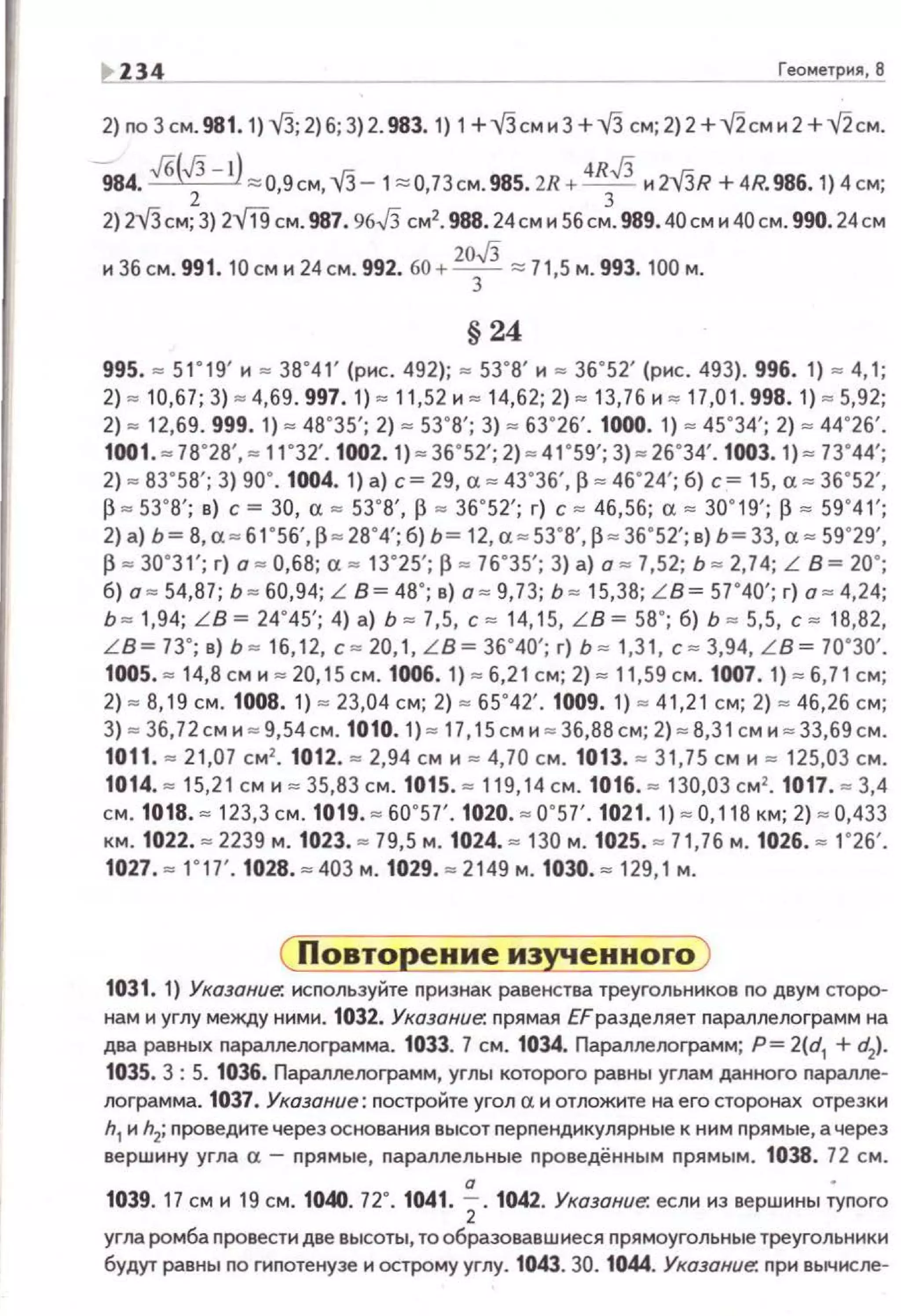 ~ Z34 Геометрия, В
2) no 3 см. 981. 1)VJ; 2)6; 3)2. 983. 1) 1+ VJсми 3 + V3 см; 2) 2 +v'2см и 2 +v'2см.
9 84. .Jб(JJ - l) ~о.9см,VЗ- 1~о,73см.985. 2R+ 4RJJ и 2VJR + 4R. 986. 1) 4 см;2 3
2) 2v'Зсм; 3) 2ffl см. 987. 96J3 см2• 988.24см н Sбсм. 989.40сми40см. 990.24см
20JJи 36 см. 991. 10 см и 24 см. 992. 60 +-3-:::: 71,5 м. 993. 100 м.
§ 24
995. = 51"19' и = 38"41 ' (рис. 492); • 53"8' и = 36"52' (рис. 493). 996. 1) • 4,1;
2) • 10,67; 3) • 4,69. 997. 1) • 11 ,52 И • 14,62; 2) = 13,76 И = 17,01. 998. 1) • 5,92;
2) = 12,69. 999. 1) . 48"35'; 2) . 53"8'; 3) . 63"26'. 1000. 1) - 45"34'; 2) . 44"26'.
1001. - 78"28', = 11"32'. 1002. 1). 36"52'; 2)= 41"59'; 3) - 26"34'. 1003. 1) • 73"44';
2) • 83"58'; 3) 90". 1004. 1) а) с = 29, а • 43"36', ~ = 46"24'; б) с= 15, а = 36"52',
~ • 53' 8'; в) с= 30, а • 53"8', ~ • 36"52'; г) с = 46,56; а= 30"19'; ~ = 59"41';
2) а) Ь= В, а = 61"56', ~ - 28' 4'; б) Ь= 12, а = 53 "8', ~ - 36"52'; в) Ь= 33, а = 59"29',
~ = 30"31'; г) а • 0,68; а • 13"25'; ~ • 76"35'; 3) а) а = 7,52; Ь = 2,74; L В = 20";
б) а = 54,87; Ь • 60,94; L В= 48"; в) а = 9,73; Ь = 15,38; L B= 57"40'; г) а • 4,24;
Ь = 1,94; LB = 24' 45'; 4) а) Ь = 7,5, с = 14, 15, L B =58' ; б) Ь • 5,5, с = 18,82,
L B = 73' ; в) Ь • 16,12, с = 20, 1, L B = 36'40'; г) Ь = 1,3 1, с = 3,94, L B = 70"30'.
1005. = 14,8 см и = 20,15 см. 1006. 1) = 6,2 1с м; 2) = 11 ,59 см. 1007. 1) = 6,71 см;
2) • 8,19 см. 1008. 1) • 23,04 см; 2) = 65"42'. 1009. 1) = 41,21 см; 2) = 46,26 см;
3) • 36,72 см и • 9 , 54см. 1010. 1)• 17, 15 см и = 36,88 см; 2) • 8,3 1см и = 33,69 см.
1011. "" 21,07 см2
• 1012. "" 2,94 см и "' 4,70 см. 1013. "" 31,75 см и = 125,03 см.
1014. • 15,21 см и = 35,83 см. 1015. =119,14 см . 1016. =130,03 с м'. 1017. • 3,4
см. 1018. = 123,3 см. 1019. = 60"57'. 1020. = 0' 57'. 1021. 1) = О, 118 км; 2) = 0,433
км. 1022. = 2239 м . 1023. = 79,5 м. 1024. = 130 м. 1025. - 71,76 м. 1026. = 1"26'.
1027. = 1"17'. 1028. = 403 м. 1029. • 2149 м. 1030. = 129,1 м.
1031. 1) Указание. используйте nризнак равенства треугольников по двум сторо­
нам и углу между ними. 1032. Указание: nрямая ЕF разделяет nараплелограмм на
два равных параллелограмма. 1033. 7 см . 1034. Параллеооrрамм; Р = 2(d1 + d2).
1035. 3 : 5. 1036. Параллелоrрамм, углы которого равны углам данного nаралле­
лоrрамма. 1037. Указание: nостройте угол а и отложите на его сторонах отрезки
h1 и h2; nроведите через основания высот перпендикулярные к ним прямые, а через
вершину угла а- прямые, параллельные nроведённым прямым. 1038. 72 см.
а •
1039. 17 см и 19 см. 1040. 72°. 1041. 2. 1042. Указание: если из вершины тупого
угла ромба провести две высоты, тообразовавшиеся прямоугольныетреугольники
будут равны по гипотенузе и острому углу. 1043. 30. 1044. Указание: при вычисле-
 