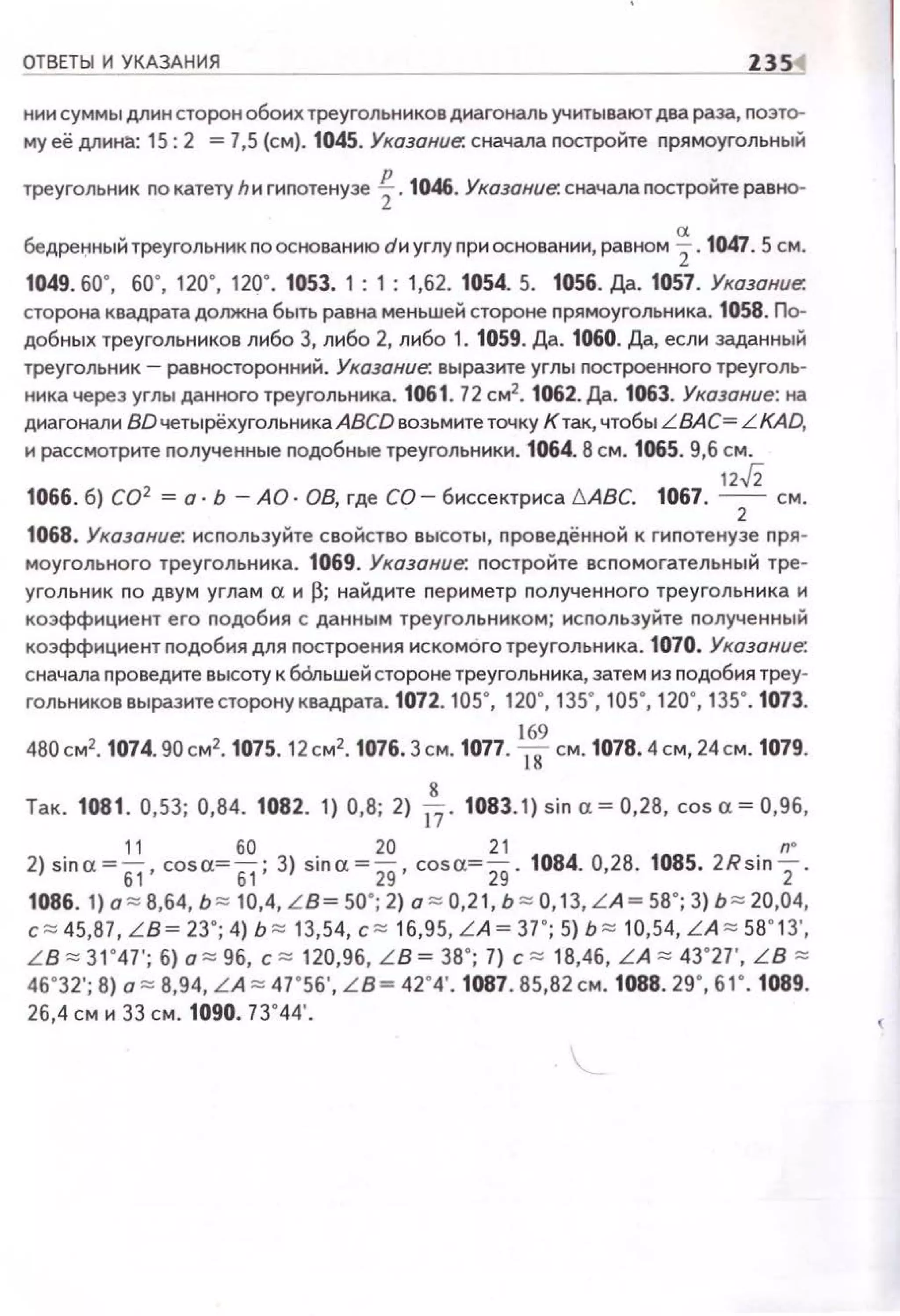 ОТВЕТЫ И УКАЗАНИЯ - - - - Z3S1
нии суммы длин сторон обоих треугольников диагональ учитывают два раза, nоэто­
му её длине.: 15:2 = 7,5 (см). 1045. Указание: сначала постройте nрямоугольный
треугольник по катету hи гиnотенузе f.1046. Указание. сначала постройте равно-
бедреi;IНЫЙ треугольник по основанию dи углу nри основании, равном ~ . 1047. 5 см.
1049. 60", бО". 120", 120". 1053. 1 : 1 : 1,62. 1054. 5. 1056. Да. 1057. Указание:
сторона квадрата должна быть равна меньшей стороне nрямоугольника. 1058. По­
добных треугольников либо 3, либо 2, либо 1. 1059. Да. 1060. Да, если заданный
треугольник - равносторонний. Указание. выразите углы построенного треуголь­
ника через углы данного треугольника. 1061. 72 см2
• 1062. Да. 1063. Указание: на
диагонали BD четырёхугольника ABCD возьмитеточку К так, чтобы LВАС= LKAD,
и рассмотрите полученные подобные треугольники. 1064. 8 см. 1065. 9,6 см.
1066. б) СО2 = о· Ь - АО· 08, где СО- биссектриса 6АВС. 1067,
12
.J2 см.2
1068. Указание: используйте свойство высоты, nроведённой к гипотенузе пря ­
моугольного треугольника. 1069. Указание. постройте вспомогательный тре­
угольник по двум углам а и ~; найдите nериметр nолученного треугольника и
коэффициент его nодобия с данным треугольником; используйте nолученный
коэффициент nодобия для nостроения искомого треугольника. 1070. Указание.
сначала проведите высоту к бОльшей стороне треугольника, затем из nодобия треу­
гольниковвыразитесторону квадрата. 1072. 105", 120", 135", 105", 120", 135". 1073.
480см2• 1074. 90см2• 1075. 12см2• 1076. 3см. 1077. Wсм. 1078.4 см, 24см. 1079.
Так. 1081. 0,53; 0,84. 1082. 1) 0,8; 2) ~ - 1083.1)sina = 0,28, соsа=О,9б,
11 60 20 21 n•
2) sina =61 · cosa= 51 ; 3) sina =29 · cos cr.=29- 1084. 0,28. 1085. 2Rsin 2 .
1086. 1) а ~ В,б4, ь ~ 10,4, L B= 50"; 2) а ~ 0,21, ь ~ О, 13, L A = 58"; 3) ь ~ 20,04,
с ~ 45,87, L B= 23"; 4) Ь ~ 13,54, с ~ 16,95, L A = 37"; 5) Ь ~ 10,54, L A ~ 58"13',
L B ~ 31"47 '; б) а ~ 96, с ~ 120,96, L B = 38"; 7) с ~ 18,46, L A ~ 43"27', L B ~
46"32'; 8) а ~ 8,94, L A ~ 47"56', L B= 42"4'. 1087. 85,82см. 1088. 29", 61". 1089.
26,4 см и 33 см. 1090. 73"44'.
 