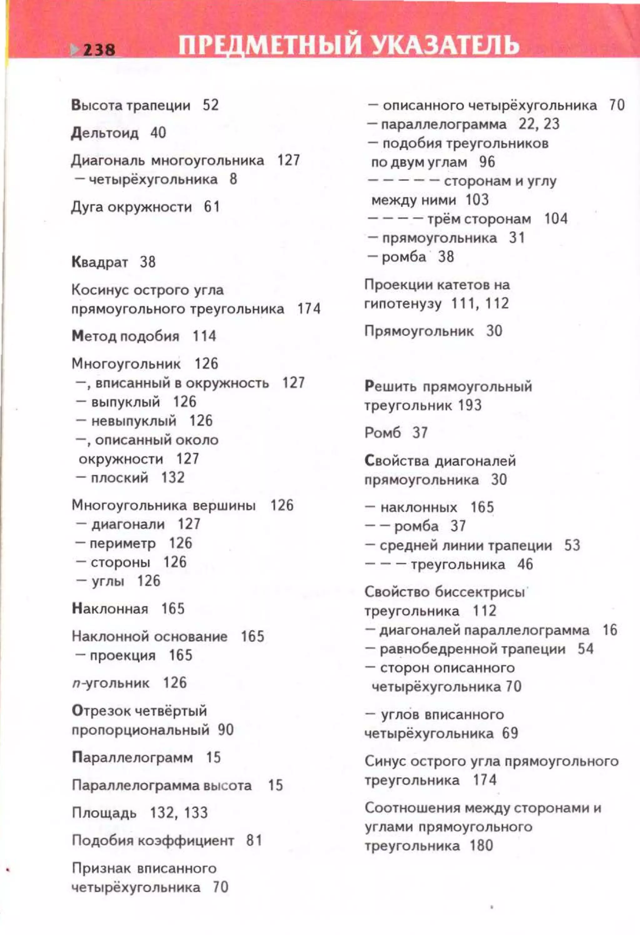 ПР МЕТНЬIЙ УКАЗАТЕЛЬ
Высота траnеции 52
Дельто1о1д 40
Диагональ многоугольника 127
- четырёхугольннка 8
Дуга окружности б 1
Квадрат 38
Косинус острого угла
прямоугольного треугольника 174
Метод подобия 114
Многоугольник 126
-,вnисанный в окружность 127
-выnуклый 126
- невыnуклый 126
-,оnисанный около
окружности 127
-nлоский 132
Многоугольника вершины 126
- диагонали 127
- nериметр 126
- стороны 126
-углы 126
Наклонная 165
Наклонной сенованне 165
- проекция 165
л-угольник 126
Отрезок четвёртый
nроnорциональный 90
Параплелограмм 15
Параплелограмма высота 15
Площадь 132, 133
Подобия коэффиц~оо~ент 81
Признак вnисанного
четырёхугольника 70
-описанного четырёхугольника 70
- nараплелограмма 22, 23
- nодобия треугольников
по двум углам 96
-----сторонам и углу
между ними 103
- - -- трём сторонам 104
- прямоугольника 31
-ромба 38
Проекции катетов на
гипотенузу 111, 112
П рямоугольник 30
Решить nрямоугольный
треугольник 193
Ромб 37
Свойства диагоналей
nрямоугольника 30
- наклонных 165
--ромба 37
-средней линии траnеции 53
- - -треугольника 46
Свойство биссектрисы
треугольника 112
- диагоналей nараплелограмма 16
- равнобедренной трапеции 54
- сторо н описанного
четырёхугольника 70
- углов вnисанного
четырёхугольника 69
Синус острого угла nрямоугольного
треугольника 174
Соотношения между сторонами и
углами nрямоугольного
треугольника 180
 
