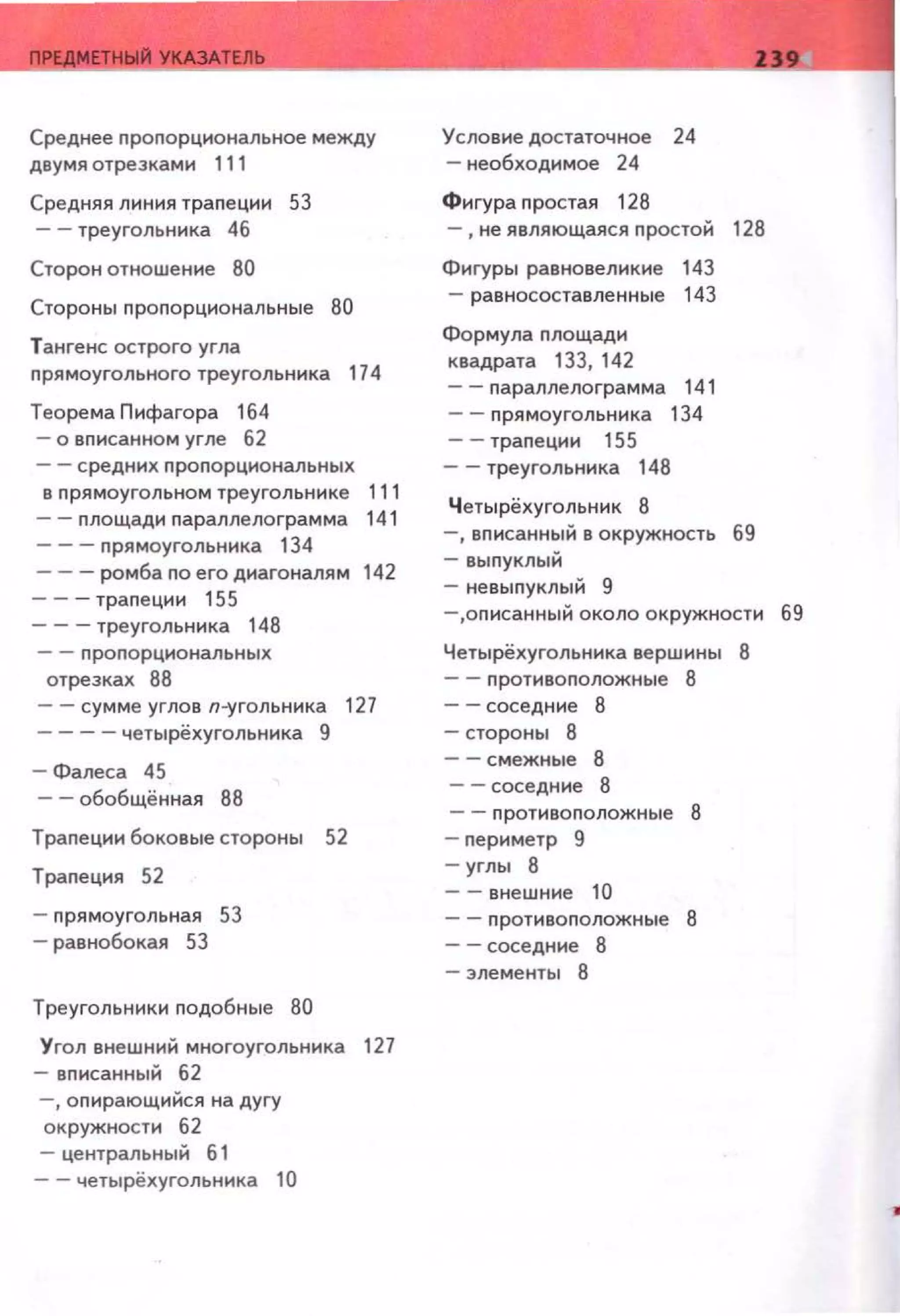 Среднее nроnорциональное между
двумя отрезками 111
Средняя линия траnеции 53
-- треугольника 46
Сторон отношение 80
Стороны nроnорциональные 80
Тангенс острого угла
nрямоугольного треугольника 174
Теорема Пифагора 164
- о вnисанном угле 62
-- средних nроnорциональных
в nрямоугольном треугольнике 111
- - nлощади nараплелограмма 141
- - - nрямоугольника 134
-- -ромба no его диагоналям 142
-- -траnеции 155
- - - треугольника 148
-- nроnорциональных
отрезках 88
-- сумме углов п-угольника 127
- - -- четырёхугольника 9
- Фалеса 45
-- обобщённая 88
Траnеции боковые стороны 52
Траnеция 52
- nрямоугольная 53
- равнобокая 53
Треугольники nодобные 80
Угол внешний многоугольника 127
- вnисанный 62
- , оnирающийся на дугу
окружности 62
- центральный б 1
-- четырёхугольника 10
Условие достаточное 24
- необходимое 24
Фигура nростая 128
-,не являющаяся nростой 128
Фигуры равновеликие 143
- равносоставленные 143
Формула nлощади
квадрата 133, 142
- - nараплелограмма 141
- - nрямоугольника 134
-- траnеции 155
- -треугольника 148
Четырёхугольник 8
-,вnисанный в окружность 69
- выnуклый
- невыnуклый 9
-,оnисанный около окружности 69
Четырёхугольника вершины
- - nротивоnоложные 8
- -соседние 8
-стороны 8
- -смежные 8
-- соседние 8
-- nротивоnоложные
- nериметр 9
- углы 8
-- внешние 10
- - nротивоnоложные
- - соседние 8
- элементы 8
 