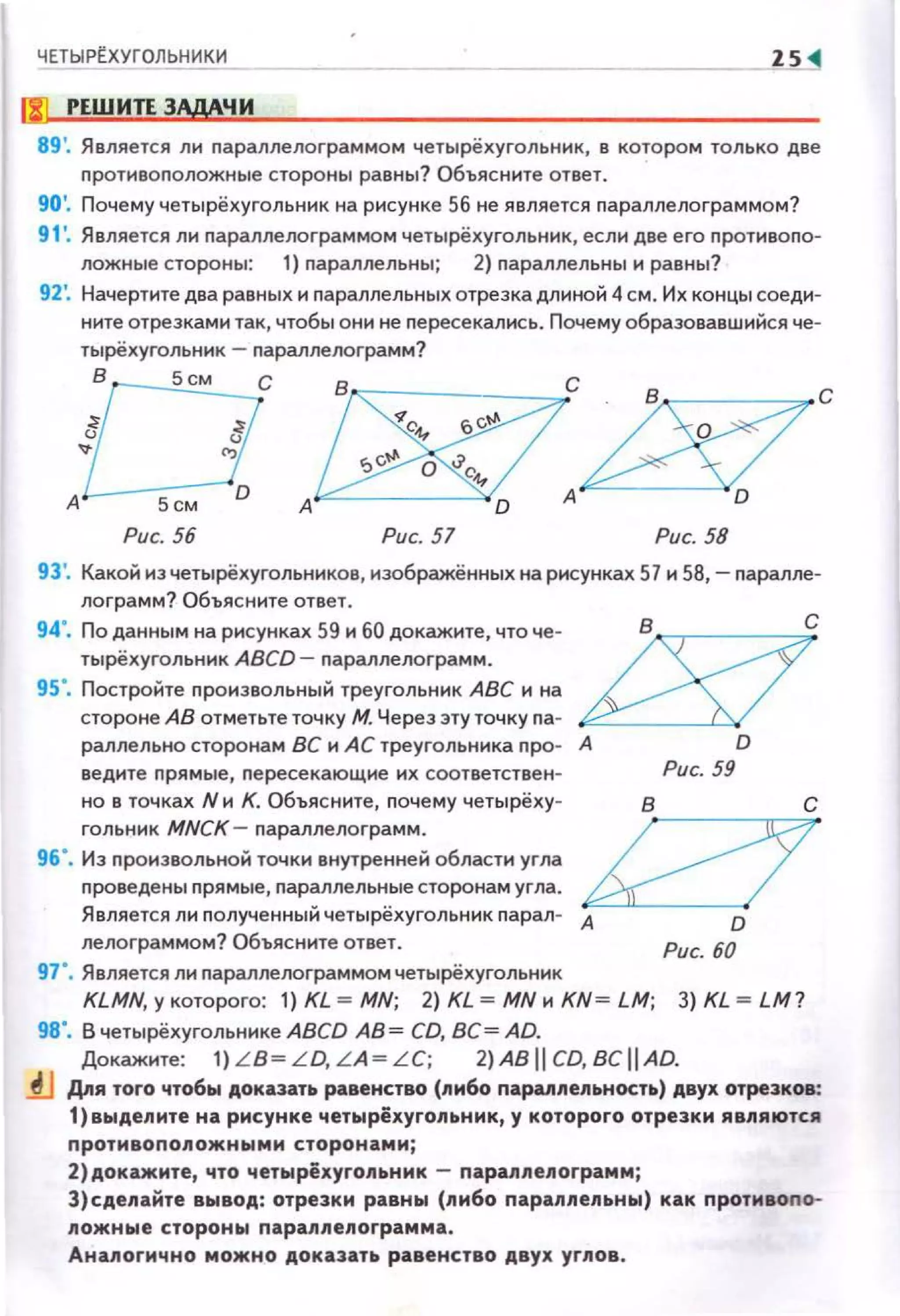 ЧЕТЫРЕ.ХУГОЛЬНИКИ
ljJ РЕШИТI ЗАдАЧИ
89'. Является ли параплелограммом четырёхугольник, в котором только две
противоположные стороны равны? Объясните ответ.
90'. Почему четырёхугольник на рисунке 56 не является параллелограммом?
91 '. Является ли параллелограммом четырёхугольник, если две его противопо-
ложные стороны: 1) параллельны; 2) параллельны и равны?
92', Начертите два равных и параллельных отрезка длиной 4см. Их концы соеди­
ните отрезками так, чтобы они не nересекались. Почему образовавшийся че­
тырёхуrольник- параллелограмм?
В Sсм
А
Рис. 56 Рис. 57 Рис. 58
93', Какой из четырёхугольников, изображённых на рисунках 57 и 58,- паралле­
лограмм? Объясните ответ.
94". По данным на рисунках 59 и 60 докажите, что че- В С
тырёхугольник ABCD- параллелограмм. ~
95". Постройте nроизвольный треугольник АВС и на
стороне АВ отметьте точку М. Через эту точку па- ·-
раллельно сторонам ВС и АС треугольника про- А D
ведите прямые, пересекающие их соответствен­
но в точках N и К. Объясните, почему четырёху­
гольник MNCK- параллелограмм.
96". Из произвольной точки внутренней области угла
проведены nрямые, параллельные сторонам угла.
Является ли полученный четырёхугольник парал- А
лелограммом? Объясните ответ.
97". Является ли nараллелограммом четырёхугольник
Рис. 59
в
D
Рис. 60
KLMN, у которого: 1) KL =MN; 2) KL =MN и KN= LM; 3) KL =LM?
98". В четырёхугольнике ABCD АВ= CD, ВС= AD.
Докажите: 1) L B~LD, LA~LC; 2)ABIICD,BCiiAD.
lJ Для того чтобы доказать равенство (либо параппе.nьность) двух отрезков:
1)выде.nите на рисунке четырёхуго.nьник, у которого отрезки являются
противопо.nожными сторонами;
2)докажите, что четырёхугопьник- nараппе.nограмм;
З)сде.nайте вывод: отрезки равны (пи6о пара.nпе.nьны) как противоnо­
ложные стороны nарап.nепограмма .
Анапогично можно доказать равенство двух углов.
 
