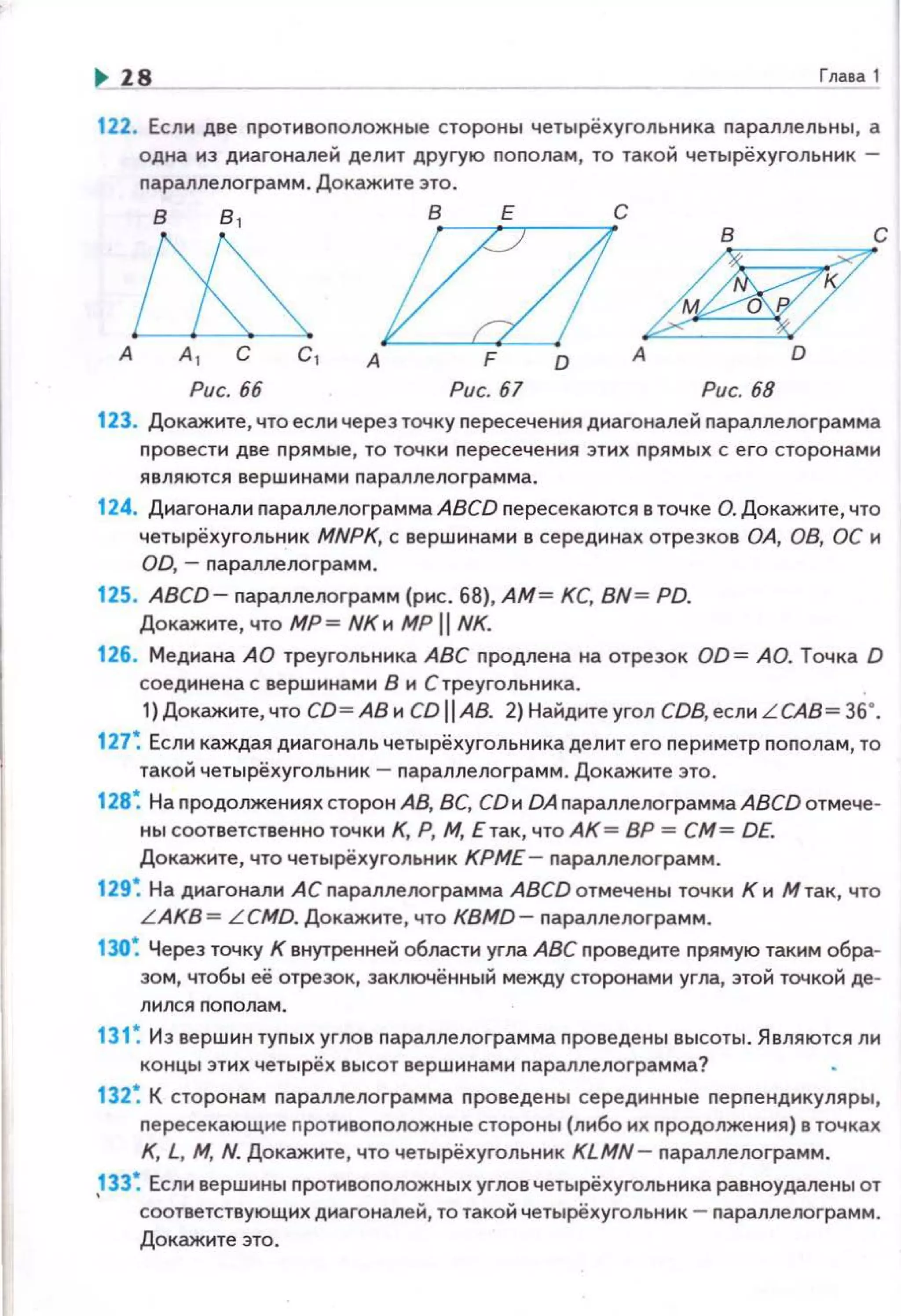 .. 18 Глава1
122. Если две nротивоположные стороны четырёхуrольника параллельны, а
одна из диагоналей делит другую nоnолам, то такой четырёхугольник -
nараллелограмм. Докажите это.
В 8 1
В Е С
е:д Ь/с
А 1 С С 1 А F D А DА
Рис. 66 Рис. 67 Рис. 68
123. Докажите, что еслн через точку nересечения диагоналей nараплелограмма
nровести две nрямые, то точки пересечения этих прямых с его сторонами
являются вершинами параллелоrрамма.
124. Диагонали nараплелограмма ABCD nересекаются в точке О. Докажите, что
четырёхугольник MNPK, с вершинами в серединах отрезков ОА, 08, ОС и
00, - nараллелоrрамм.
125. ABCD- nараплелограмм (рис. 68), АМ= КС, BN= PD.
Докажите, что МР= NКи МР 11 NK.
126. Медиана АО треугольника АВС nродлена на отрезок OD= АО. Точка D
соединена с вершинами В и С треугольника. .
1) Докажите, что СО= АВ и СО 11 АВ. 2) Найдите угол СОВ, если L САВ= 36•.
127 ~ Если каждая диагональ четырёхугольника делит его nериметр nополам, то
такой четырёхугольннк- nараллелограмм . Докажите это .
128 ~ На nродолжениях сторон АВ, ВС, СОн DA параплелограмма ABCD отмече­
ны соответственно точю1 К, Р, М, Е так, что АК = ВР =СМ= DE.
Докажите, что четырёхугольник КРМЕ- nараллелограмм.
129 ~ На диагонали АС nараплелограмма ABCD отмечены точки К н М так, что
L AKB= LCMO. Докажите, что KBMD - параллелограмм.
130~ Через точку К внутренней области угла АВС проведите прямую таким обра­
зом, чтобы её отрезок, эаключённый между сторонами угла, этой точкой де-
131 ~ Из вершин туnых углов nараплелограмма проведе ны высоты. Являются ли
концы этих четырёх высот вершинами nараллелограмма?
132 ~ К сторонам параплелограмма проведены серединные перnенднкуляры,
nересекающне nротивоnоложные стороны (либо их nродолжения) в точках
К, L, М, N. Докажите , что четырёхугольник KLMN- nараллелограмм.
,133~ Если вершины nротивоnоложных углов четырёхугольника равноудалены от
соответствующих диагоналей, то такой четырёхугольннк - nараллелограмм.
Докажите это.
 