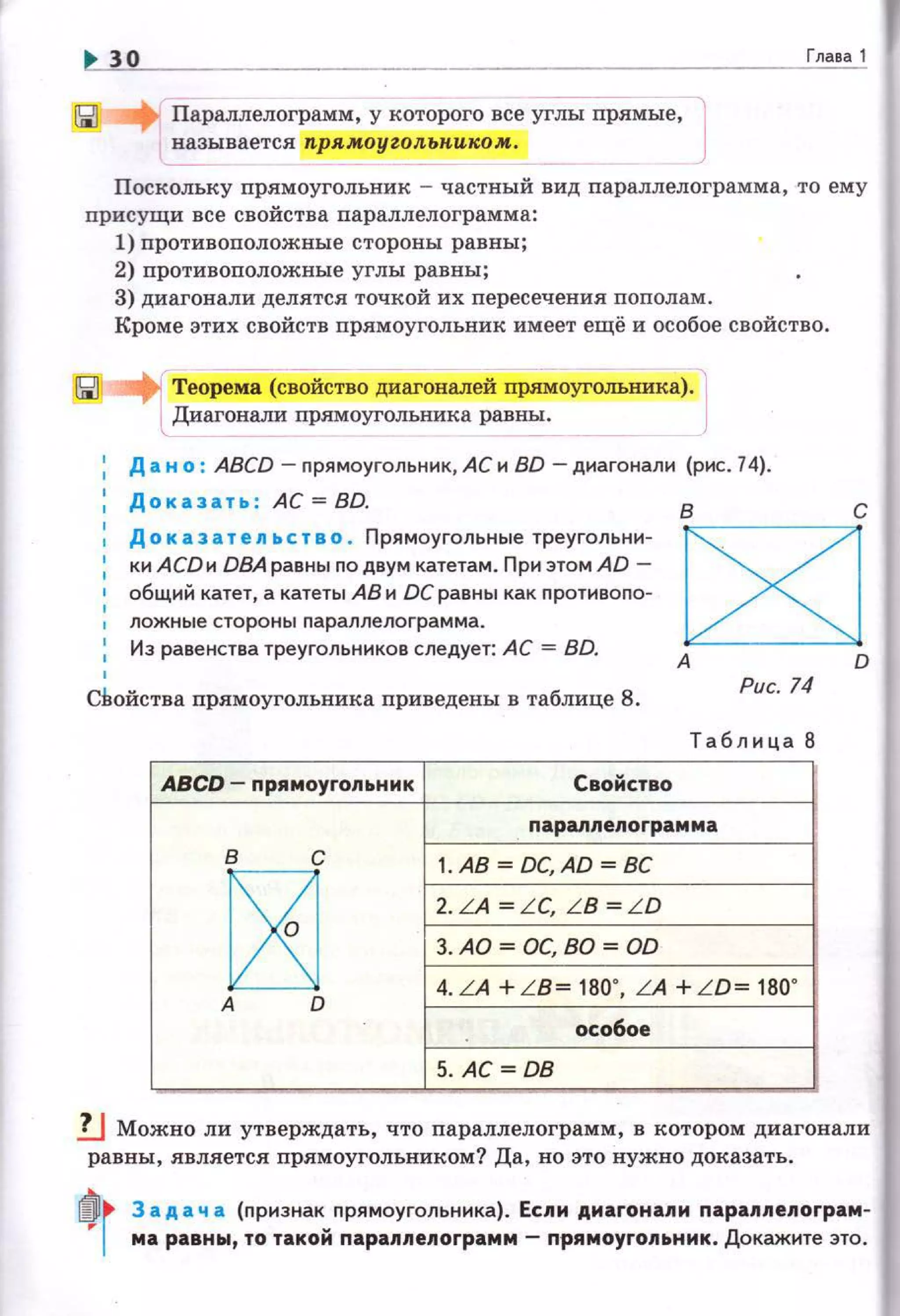 30 Глава 1
Параллелограмм, у которого все углы прямые, J~ вается прямоугольниrс:ом.
Поскольку прямоугольник - частный вид параллелограмма , то ему
присущи все свойства параллелограмма:
1) противоположные стороны равны;
2) противоположные углы равны;
3) диагонали делятся точкой их nересечения пополам .
Кроме этих свойств прямоугольник имеет ещё и особое свойство.
Теорема (свойство диагоналей прямоугольника). l
Диагонали прямоугольника равны.
' Д а н о : ABCD - nрямоуrольннк, АС и BD - диагонали (рис. 74).
Доказать : АС= BD. в с
Д о к аз а т е ль с т в о . Прямоугольные треугольни­
Ю1 АСDи D8Аравны nо двум катетам. Приэтом AD-
общий катет, а катеты АВ и ОС равны как противопо­
ложные стороны nа ралле ло грамма.
Из раве нства треугольников следует: АС = BD.
C8JА D
СВойства прямоугольника приведен:ы в таблице 8.
Рис. 74
Т абли ца 8
ABCD- nрямоугольник Свойство
napannenorpaммa
~'
1. АВ= DC,AD = ВС
2. LA = L C, L B = L D
3. AD = ОС, ВО = OD
:-------'о
4. LA +L B= 180' , LA + L D= 180'
особое
5. АС= ОВ
!J Можно ли утверждать, что параллелограмм , в котором диагонали
равны, является nрямоуrольником? Да , но это нужно доказать.
~r 3 ад а ч а {признак прямоугольника). Ес11и диагонапи napa11nenorpaм­
,.. ма равны, то такой nараппеnограмм- nрямоугопьник. Докажите это.
 