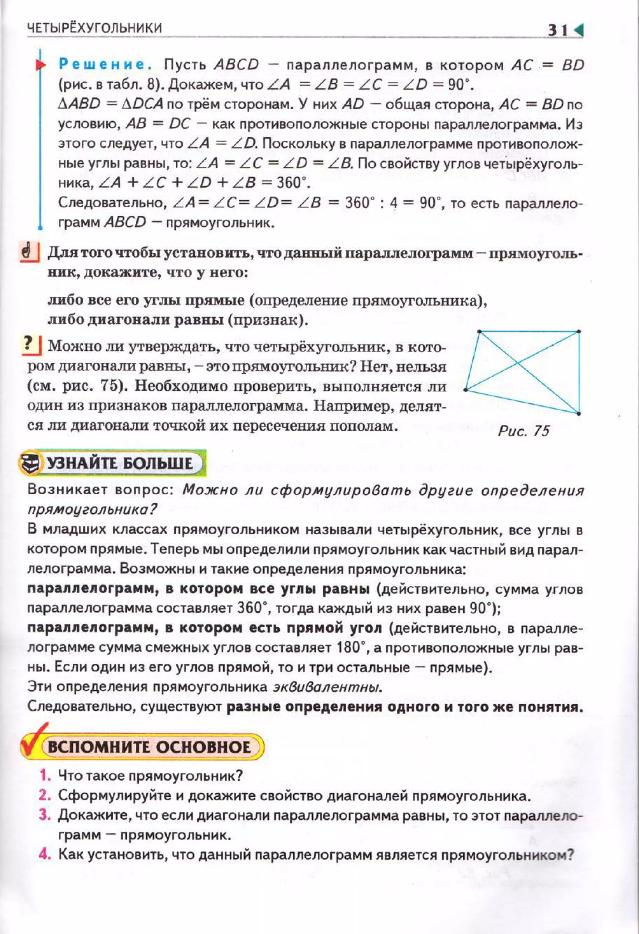 ЧЕТЫРtХУГОЛЬНИКИ 31
Ре w е н н е . Пусть ABCD - параллелограмм, в котором АС = BD
(рис. в табл. В). Докажем, чтоLА = LB = LC = LD = 90".
!J.ABD = !J.DCA по трём сторонам. У них AD -общая сторона, АС = BD по
условию, АВ = DC - как nротивоnоложные стороны параллелограмма. И э
этого следует, что L A = L D. Поскольку в nараллелограмме nротивоnолож·
ные углы равны, то: LA = L С = LD = L B. По свойству углов чет.ырёхуголь­
ника, LA + LC + L D + L B = 360".
Следовательно, L A = L C= L D= L B = 360~ : 4 = 90", то есть nараллело­
грамм ABCD - nрямоугольник.
!J Для того чтобы установить, что данный паралл:елограмм- прямоуголь­
вик, докажите, что у него:
либо все его уrлы прямые (определение прямоугольника),
либо диагонали равны (признак).
!J Можно ли утверждать, что четырёхугольнин, в кото­
ром диагонали равны ,- этопрямоугольник? Нет, нельзя
(см. рис. 75). Необходимо nроверить, выполняется ли
один из признаков параллелограмма. Например, делят­
ся ли диагонали точкой их пересечения пополам.
УЗНАЙТЕ 60ЛЬШЕ
Рис. 75
Возникает воnрос : Можно ли сфор.мулиробать другие определения
прямоугольника?
В младших классах nрямоугольником называли четырёхугольник, все углы в
котором прямые. Теnерь мы оnределили nрямоугольник как частный вид парал­
лелограмма. Возможны и такие оnределения nрямоугольника:
nараллепограмм, в котором все углы равны (действительно, сумма углов
параплелограмма составляет 360", тогда каждый иэ них равен 90"};
nараллелограмм, в котором есть nрямой угоп (действительно, в nарапле­
лограмме сумма смежных углов составляет 180", а противоположные углы рав­
ны. Если один иэ его углов прямой, то и три остальные- nрямые}.
Эти оnределения nрямоугольника эквивалентны.
Следовательно, существуют разные определения одного н того же nонятия.
ВСПОМНИТЕ ОСНОВНОЕ
1. Что такое прямоугольник?
2. Сформулируйте и докажите свойство диагоналей прямоугольника.
3. Докажите, что если диагонали параплелограмма равны, то этот nараллеJЮ­
грамм- nрямоугольник.
4. Как установить, что данный nараплелограмм является nрямоугольни ком?
 
