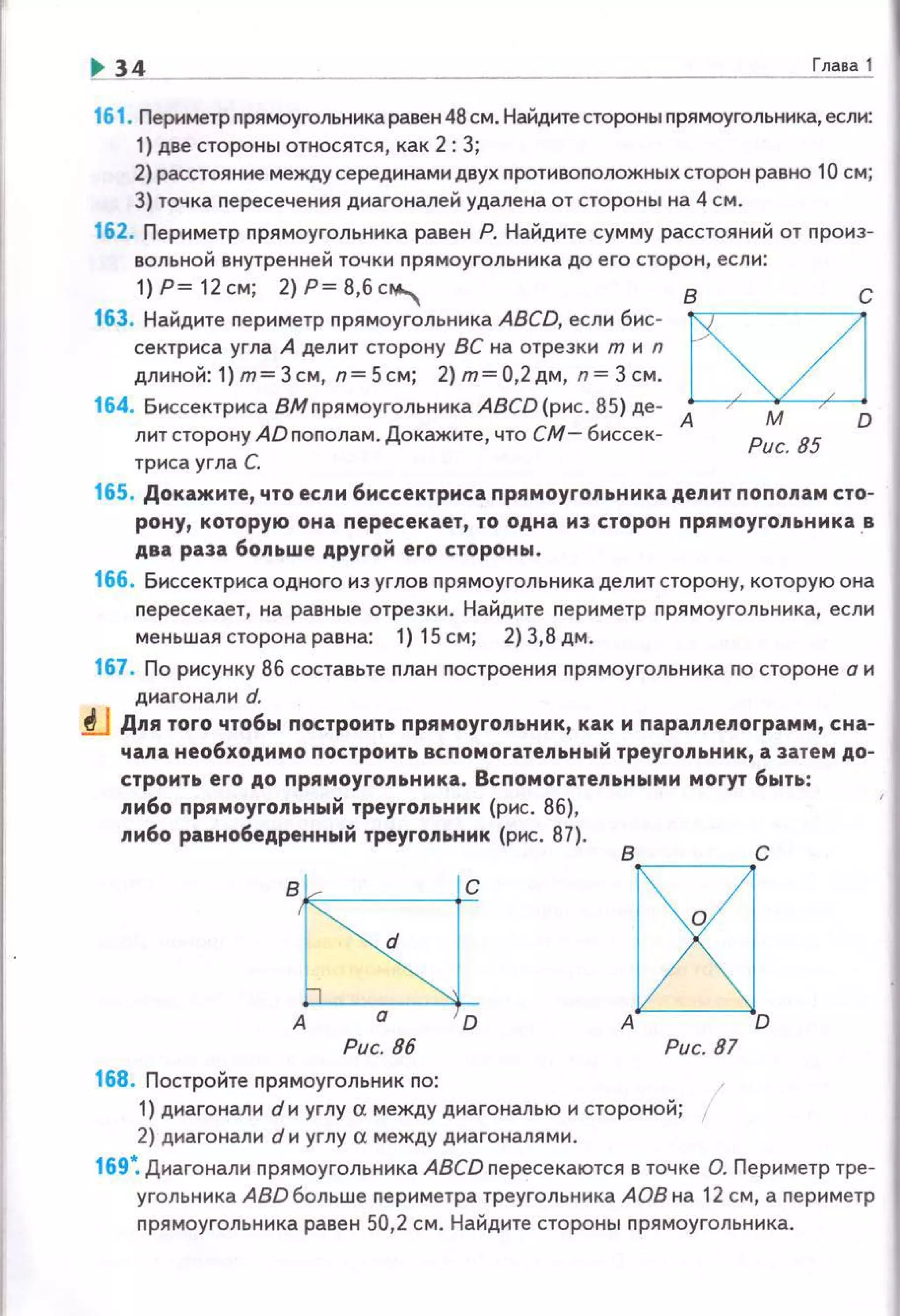 ... 34 Глава1
161. Периметр nрямоугольника равен 48 см. Найдите стороны nрямоугольника, если:
1) две стороны относятся, как 2: З;
2} расстояние между серединами двух nротивоnоложныхсторон равно 10 см;
3) точка nересече ния диагоналей удалена от стороны на 4 см.
162. Периметр nрямоугольника равен Р. Найдите сумму расстояний от произ­
вольной внутренней точки nрямоугольника до его сторон, есл и :
1)Р ~12см; 2)Р~8,6с""" в с
163. Найдите периметр прямоугольника ABCD, если бис­
сектриса угла А делит сторону ВС на отрезки т и n
длиной:1 ) m=Зсм, n=Scм; 2)m=О,2дм, п=Зсм.
164. Биссектриса ВМпрямоугольника ABCD (рис. 85) де- А
лит сторону АDпополам. Докаж~оо~те, что СМ- биссек­
триса угла С.
М D
Рис. 85
165. Докажите, что если биссектриса прямоугольника делит пополам сто­
рону, которую она nересекает, то одна из сторон nрямоуго.nьника . в
два раза 6o.nьwe другой его стороны .
166. биссектрисаодного из углов nрямоугольника делит сторону, которую она
nересекает, на равные отрезки. Найдите nериметр прямоугольника, если
меньшая сторона равна: 1) 15 см; 2) 3,8 дм.
167. По рисунку 86 составьте план построе ния nрямоугольника по стороне а и
диагонали d.
tJ Д.nя того чтобы nостроить nрямоуго.nьник, как и nарал.nе.nограмм, сна­
чала необходимо построить вспомогательный треугольник, а затем дом
строить его до прямоугольнмка . Вспомогательными могут быть:
либо прямоугольный треуго.nьник (рис. 86),
либо равнобедренный треугольник (рис. 87).
d
в.k----t=c
А D :~:Рис. 86 Рис. 87
168. Постройте nрямоугольник no:
1) днагонали dи углу а между диагональю и стороной;
2) диагонали d н углу а между диагоналями.
169~ Диагонали nрямоугольника ABCD пересекаются в точке О. Периметр тре­
угольника ABD больше периметра треугольника АОВ на 12 см, а периметр
nрямоугольника равен 50,2 см. Найдите стороны nрямоугольннка.
 