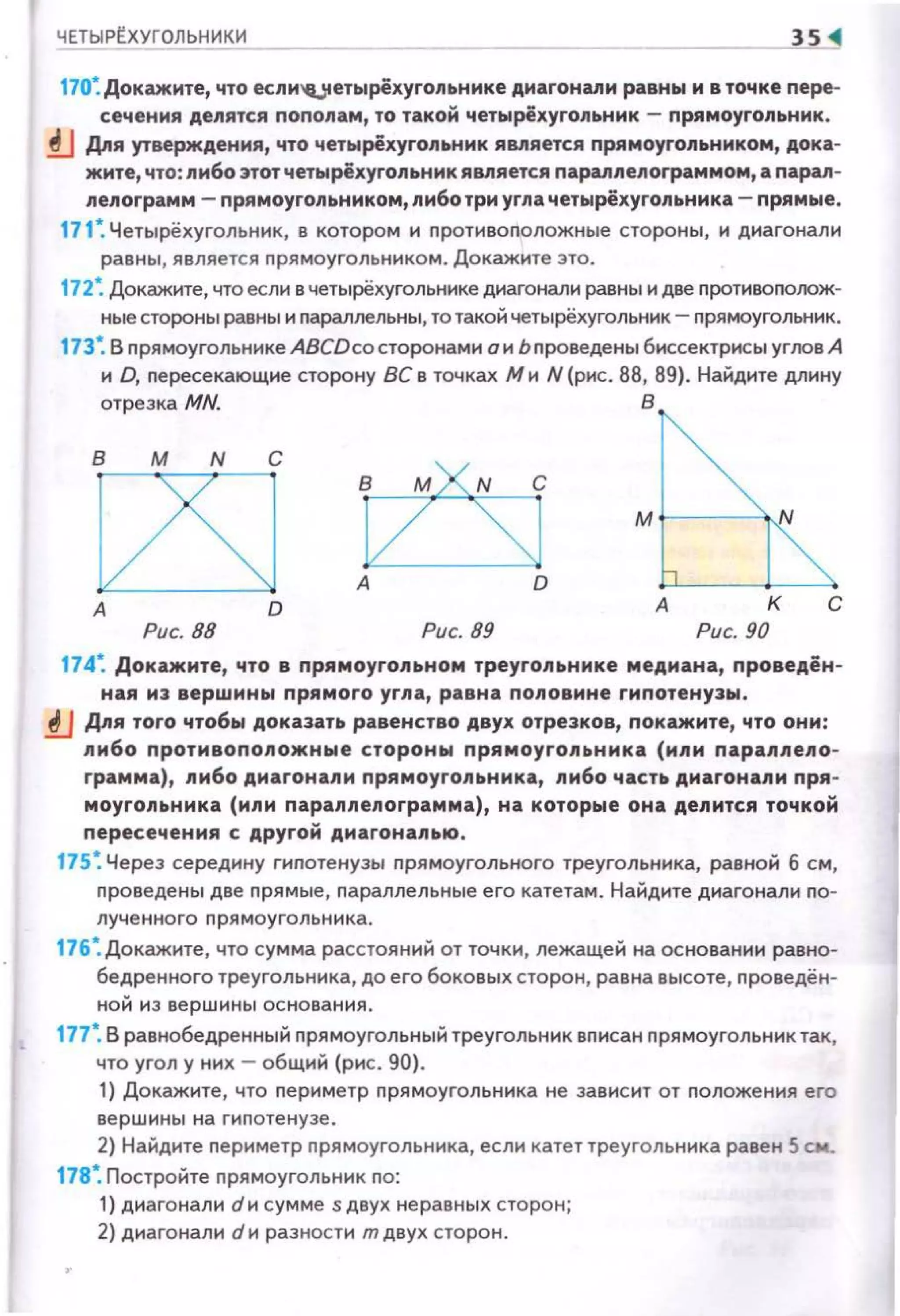 ЧЕТЫРr_ХУГОЛЬНИКИ
170~ Докажите, что если'4Jtетырёхуrоnьнике диаrонаnи равны и в точке пере­
сечения деnятся пополам, то такой четырёхуrольник - прямоуrоnьник.
!J Дnя утверждения, что четырёхугольник ЯВJ'Iяется прямоугольником, дока­
жите, что: nибо этот четырёхугольник является параnnелограммом, а параn­
леnоrрамм- прямоугольником,либотри угла четырёхугольника- прямые.
171 ~ Четырёхугольник, в котором и n ротивоnоложные стороны, и диагонали
равны, является nрямоугольником. Докажите это.
172~ Докажите, что если в четырёхугольнике диагонали равны и две противоnолож­
ные стороны равны и параллельны, то такой четырёхугольник- прямоугольник.
173 ~ В nрямоугольнике ABCDco сторонами о и Ьnроведены биссектрисы углов А
и D, nересекающие сторону ВС в точках М и N (рис. 88, 89}. Найдите длину
отрезка MN. В
В М N С
А D
Рис. 88 Рис. 89
м r----w
А к с
Рис. 90
174~ Докажите, что в прямоугольном треугольнике медиана, проведён ­
ная из вершины прямого угла , равна половине гипотенузы •
.tJ Дnя того чтобы доказать равенство двух отрезков, покажите, что они:
либо противопоnожные стороны прямоуrоnьника (или nараппепо­
грамма}, nибо диагонали nрямоугоnьника, nибо часть диагонали пря­
моугоnьника (или параnлеnограмма), на которые она деnится точкой
пересечения с другой диагонаnью.
175 ~ Через середину гиnотенузы nрямоугольного треугольника, равной б см,
nроведены две прямые, параллельные его катетам. Найдите диагонали nо­
лученного nрямоуголь ник а.
176~ Докажите, что сумма расстояний от точки, лежащей на основании равно­
бедренного треугольника, до его боковых сторон, равна высоте, проведён­
ной из вершины основания.
177*. В равнобедренный nрямоугольный треугольник вnисан nрямоугольник так,
что угол у них - общий (рис. 90}.
1} Докажите, что nериметр прямоугольника не зависит от положения его
вершины на гиnотену зе.
2} Найдите периметр nрямоугольника, если катет треугольника равен 5 см.
178*. Постройте nрямоугольник по:
1) диагонали dи сумме s двух не равных сторон;
2) диагонали d и разности т двух сторон.
 