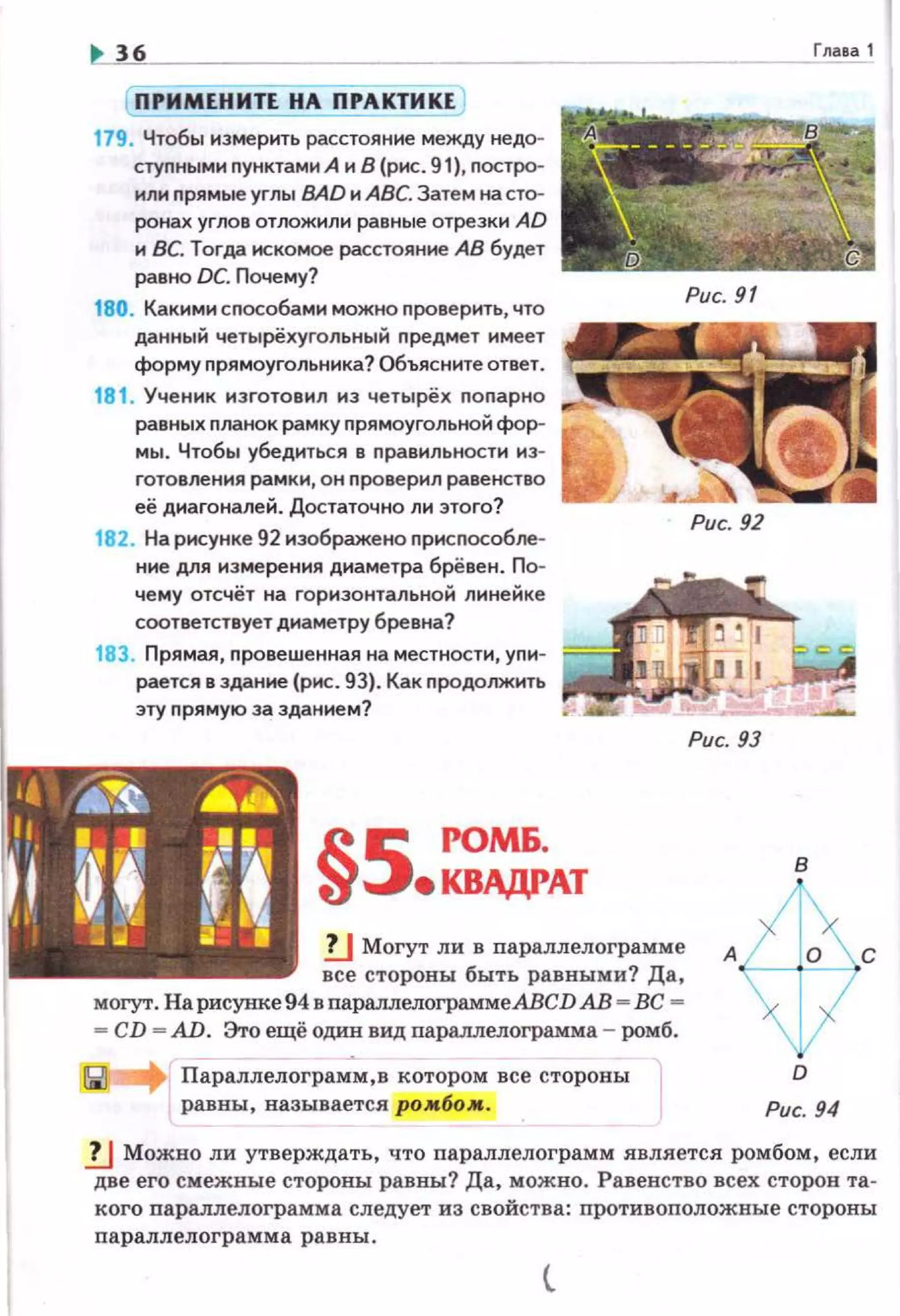 36
( ПРИМЕНИТЕ НА ПРАКТИКЕ)
179. Чтобы измерить расстояние между недо­
стуnными nунктами А и 8 (рис. 91), nостро­
или nрямые углы ВАD и АВС. Затем на сто­
ронах углов отложили равные отрезки AD
и ВС. Тогда искомое расстояние АВ будет
равно DC. Почему?
180. Какими сnособами можно nроверить, что
данный четырёхугольный nредмет имеет
форму nрямоугольника? Объясните ответ.
181. Ученик изготовил из четырёх nопарно
равных nланок рамку nрямоугольной фор­
мы. Чтобы убедиться в правильнести ю­
готовления рамки, он nроверил равенство
её диагоналей. Достаточно ли этого?
182. На рисунке 92 изображено nрисnособле­
н не для измерения диаметра брёвен. По­
чему отсчёт на горизонтальной линейке
соответствует диаметру бревна?
183. Прямая, nровешенная на местности, упн­
Рис. 92
рается в здание (рнс. 93). Как продолжить .,..,...,r'UI"!'v
эту прямую за зданием?
Рис. 93
§5 РОМ&.
•КВАДРАТ
Гnава 1
в
!J Могут ли в параплелограмме А с
все стороны быть равными? Да, ~~t-=---1
могут. На рисунке 94 в параллелограммеАВСD АВ - ВС -
- CD - AD. Это ещё один вид параплелограмма - ромб.
Параллелограмм,в котором все стороны
равны, называется ро.мбо.м.
D
Рис. 94
.!.J Можно ли утверждать, что параплелограмм является ромбом, если
две его смежные стороны равны? Да, можно. Равенство всех сторов та­
кого параллелограмма следует из свойства: nротивоnоложные стороны
параплелограмма равны.
 