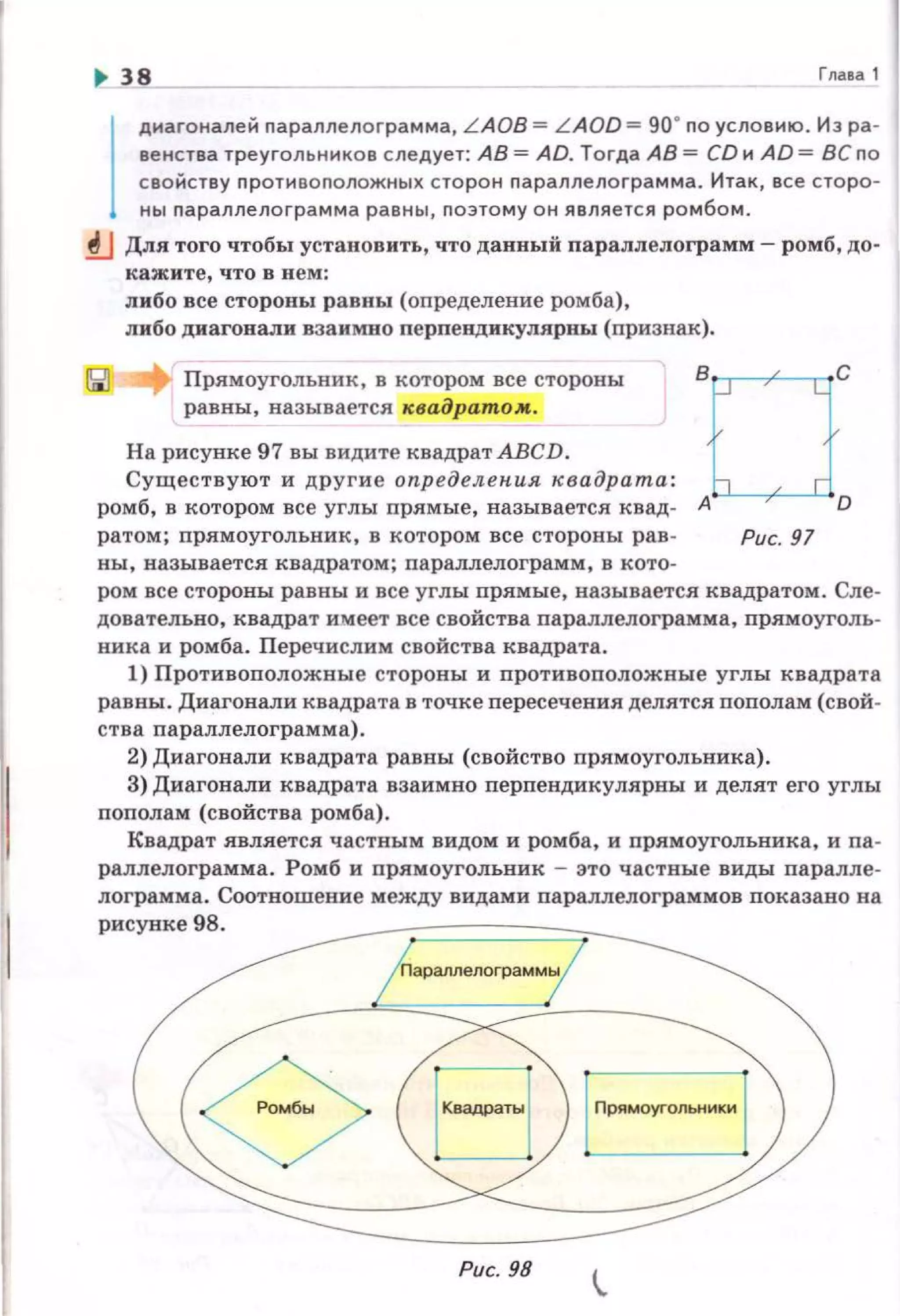 .. 38 Гл а ва 1
1
диагоналей параллелоrрамма, L AOB = L AOD =go· по условию. Из ра ­
венства треугольников следует: АВ= AD. Тогда АВ= CD и AD = BCno
свойству противоположных сторон nараллелоrрамма. Итак, все сторо­
ны nараплелограмма равны , nоэтому он является ромбом .
.!!..J Для того чтобы установить, что данный параплелограмм- ромб, до­
кажите, что в нем:
либо все стороны равны (определение ромба),
либо диагонали взаимно перпепдикулярны (nризн8.1().
Прямоугольник , в котором все стороны
равны, называется квадратом.
На рисунке 97 вы видите квадрат АВСD .
Существуют и другие определения квадрата:
ромб, в котором все углы прямые, называется квад- А
ратом; nрямоугольник, в котором все стороны рав-
ны, называется квадратом; nараллелограмм, в кото-
Рис. 97
ром все стороны равны и все углы прямые, называется квадратом. Сле­
довательно, квадрат имеет все свойства nараллелограмма, nрямоуголь­
ника и ромба. Перечислим свойства квадрата .
1) Противоnоложные стороны и противоnоложные углы квадрата
равны. Диагонали квадрата в точке nересечения: делятся nополам (свой­
ства nараллелограмма) .
2) Диагонали квадрата равны (свойство nря:моугольника).
3) Диагонали квадрата взаимно перпендикуля:рны и делят его углы
пополам (свойства ромба) .
Квадрат является: частным видом и ромба. и прямоугольника. и па ­
раллелограмма. Ромб и прямоугольник - это частные виды паралле­
лограмма. Соотношение между видами параллелограммов показава на
рисунке98.
Рис. 98
 