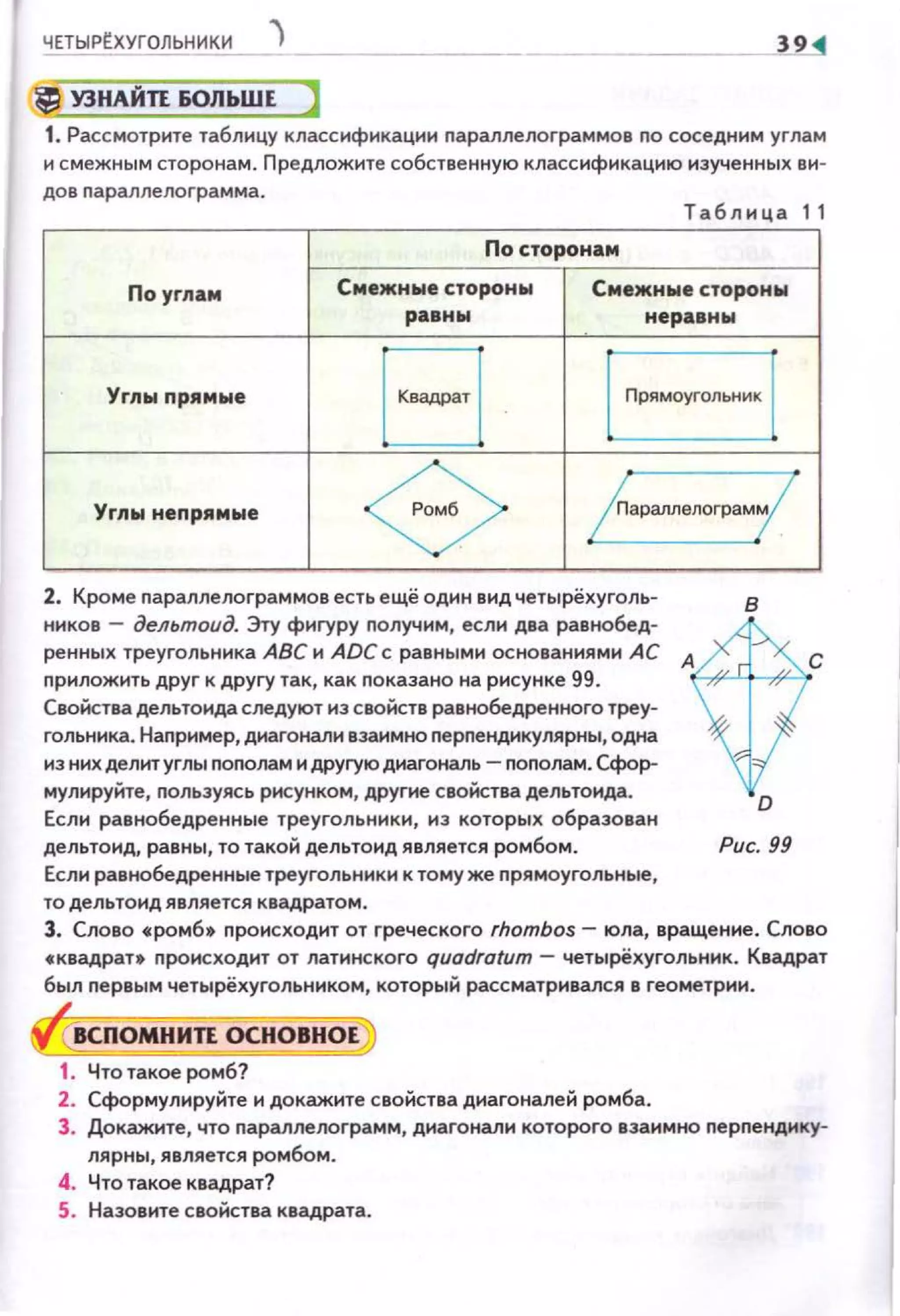 ЧЕТЫРЕХУГОЛЬНИК11_ J
УЗНАЙП 60ЛЬШЕ
1. Рассмотрите таблицу классификации nараллелограммов no соседним угла м
и смежным сторонам . Предложите собственную классификацню изученных ви-
до в nарал лел о rра мма.
Та б лица 11
По сторонам
По углам Смежнwе стороны Смежные сторон...
равны неравны
Углыnрямые
в lПрЯМОуrОЛЫ<ИК l
Yrлw неnрямые
<3> /параллелограм(
2. Кроме nараллелограммов есть ещё один вид четырёхуголь­
ннков - дельтоид. Эту фигуру получим , если два равнобед­
ренных треугольника АВС и ADC с равными основаниями АС А
nрипожить друг к другу так, как nоказано на рисунке 99.
Свойства дельтонда следуют из свойств равнобедренного треу­
гольника. Наnример, диагонали взаимно nерnенднкулярны, одна
из них делит углы nоnолам и другую диагональ - nоnолам. Сфор­
мулируйте, nользуясь рисунком, другие свойства дельтоида.
Если равнобедренные треугольники, из которых образован
дельтонд, равны, то такой дельтонд является ромбом.
Если равнобедренные треугольники к тому же nрямоугольные,
то дельтоид является квадратом.
в
D
Рис. 99
с
3. Слово с: ромб• происходит от греческого rhombos- юла, вращение. Слово
с квадрат• происходит от латинского quodrotum - четырёхугольннк. Квадрат
был nервым четырёхугольником, который рассматрнвался в геометрии.
ВСПОМНИЛ ОСНОВНОЕ
1. Чтотакое ромб?
2. Сформулируйте и докажите свойства днагоналей ромба.
3. Докажите, что nараллелограмм, диагонали которого взаимно nерпендику­
лярны, является ромбом .
4. Что такое квадрат?
5. Назовите свойства квадрата.
 