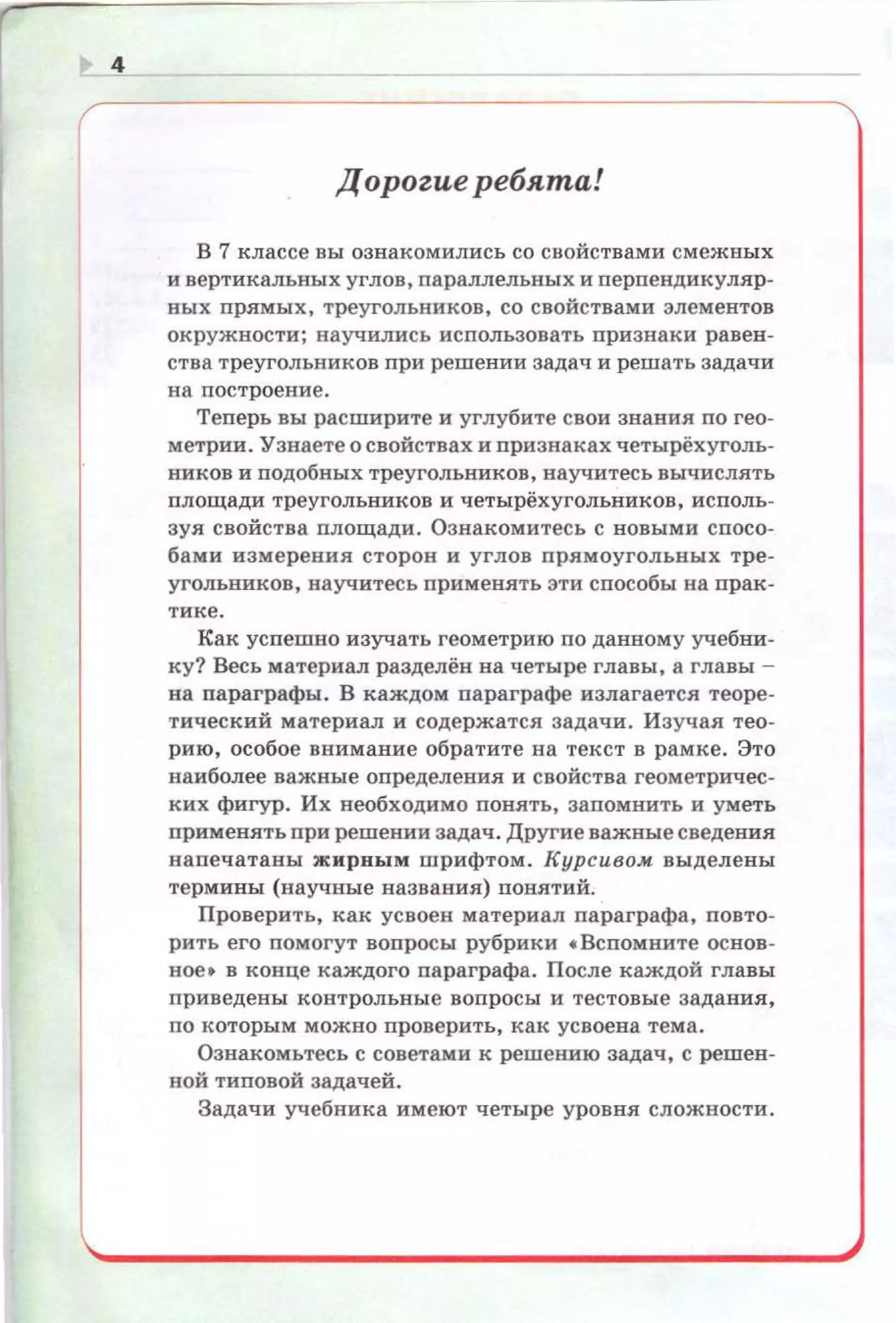 4
Дopozue ребята!
В 7 классе вы ознакомились со свойствами смежных
и в ертикальных углов , n а раллельных и перпендикуляр­
ных прямых , треугол ьников , со свойствами элементов
окружности; научили с ь использовать признаки равен ­
ства треугольников при решении задач и решать задачи
на построение.
Теnерь вы расширите и углубите свои звания по гео­
метрии. Узнаете о свойствах и признаках четырёх уголь­
ников и подобных треугольников, научитесь вычислять
площади треугольников и четырёхугольников, исполь­
зуя свойства площади. Ознакомитесь с новыми спосо­
бами измерения сторон и углов прямоугольных тре­
угольников, научитесь применять эти сnособы на прак­
тике.
Как успешно изучать геометрию по данному учебни­
ку? Весь материал разделён на четыре главы , а главы ­
на параграфы. В каждом параграфе излагается теоре­
тический материал и содержатся задачи. Изучая тео­
рию, особое внимание обратите на текст в рамке . Это
наиболее важные определения и свойства геометричес­
ких фигур . Их необходимо понять, запомнить и уметь
орименять при решении задач . Другие важные сведения
напечатаны ж ирны м шрифтом. Курсивом выделены
термины (научные названия) nонятий.
Проверить, как усвоен материал параграфа, повто­
рить его помогут вопросы рубрики •Вспомните основ­
ное • в конце каждого параграфа. После каждой главы
nриведены контрольные вопросы и тестовые задани я.
по которым можно проверить, как усвоена тема.
Ознакомьтесь с советами к решению задач, с решен ­
ной типовой задачей.
Задачи учебника имеют четыре уровня сложности .
 