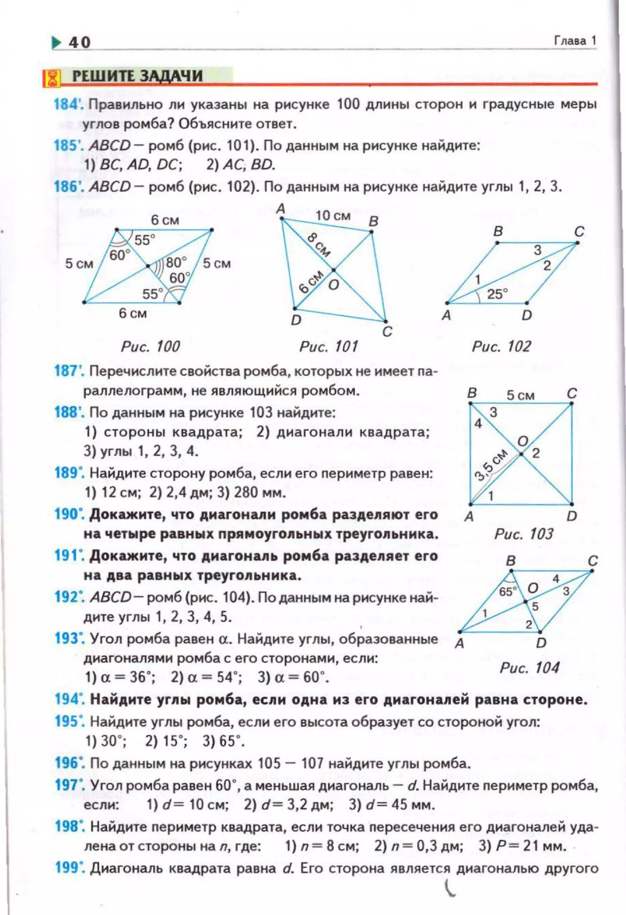 40 Глава 1
ljl! РЕШИТЕ ЗАдАЧИ
184'. Правильно ли указаны на рисунке 100 длины сторон н градусные меры
углов ромба? Объясните ответ.
185'. ABCD- ромб (рис. 101). По данным на рисунке найдите:
1) ВС, AD, DC; 2) АС, BD.
186'. ABCD- ромб (рис. 102). По данным на рисунке найдите углы 1, 2, 3.
А
с
Рис. 100 Рис. 101
187'. Перечислите свойства ромба, которых не имеет nа­
раллелограмм, не являющийся ромбом.
188'. По данным на рисунке 103 найдите:
1) стороны квадрата; 2) диагонали квадрата;
3) углы 1, 2, 3, 4.
189". Найдите сторону ромба, если его периметр равен:
1) 12 см; 2) 2,4 дм; 3) 280 мм.
190·. Докажите, что дмаrонuи ромба разде11яют его
н а чет8ао!ре равны х прямоуго11ьных треугольника .
19 С Докажите, что дмаrонць ромба разде11яет его
на два равны х треуrо11ьнмка.
192·. ABCD- ромб (рнс. 104). По данным на рисунке най­
дите углы 1, 2, 3, 4, 5.
А D
Рис. 102
в 5см
3
4
о
R
2
'
1
А
Рис. 103
193". Угол ромба равен а. Найдите углы, об~аэованные А.к::.--=-:
диагоналями ромба с его сторонами, если:
1) "= 36' ; 2) "=54'; 3) "= 60' .
Рис. 104
с
с
D
194". Найдите углы ромба, если одна из его диагоналей равна стороне.
195·. Найдите углы ромба, если его высота образует со стороной угол:
1) 30' ; 2) 15' ; 3) 65' .
196". По данным на рисунках 105- 107 найдите углы ромба.
с
197". Угол ромба равен 60", а меньшая диагональ- d. Найдите nериметр ромба,
1) d= 10 см; 2) d= 3,2 дм; 3) d= 45 мм.
198". Найдите nериметр квадрата, если точка nересечения его диагоналей уда·
ленаотсторонынап,где: 1)п=8см; 2)п=О,Здм; З)Р=21 мм.
199". Днагональ квадрата равна d. Его сторона является диагональю другого
!,.
 
