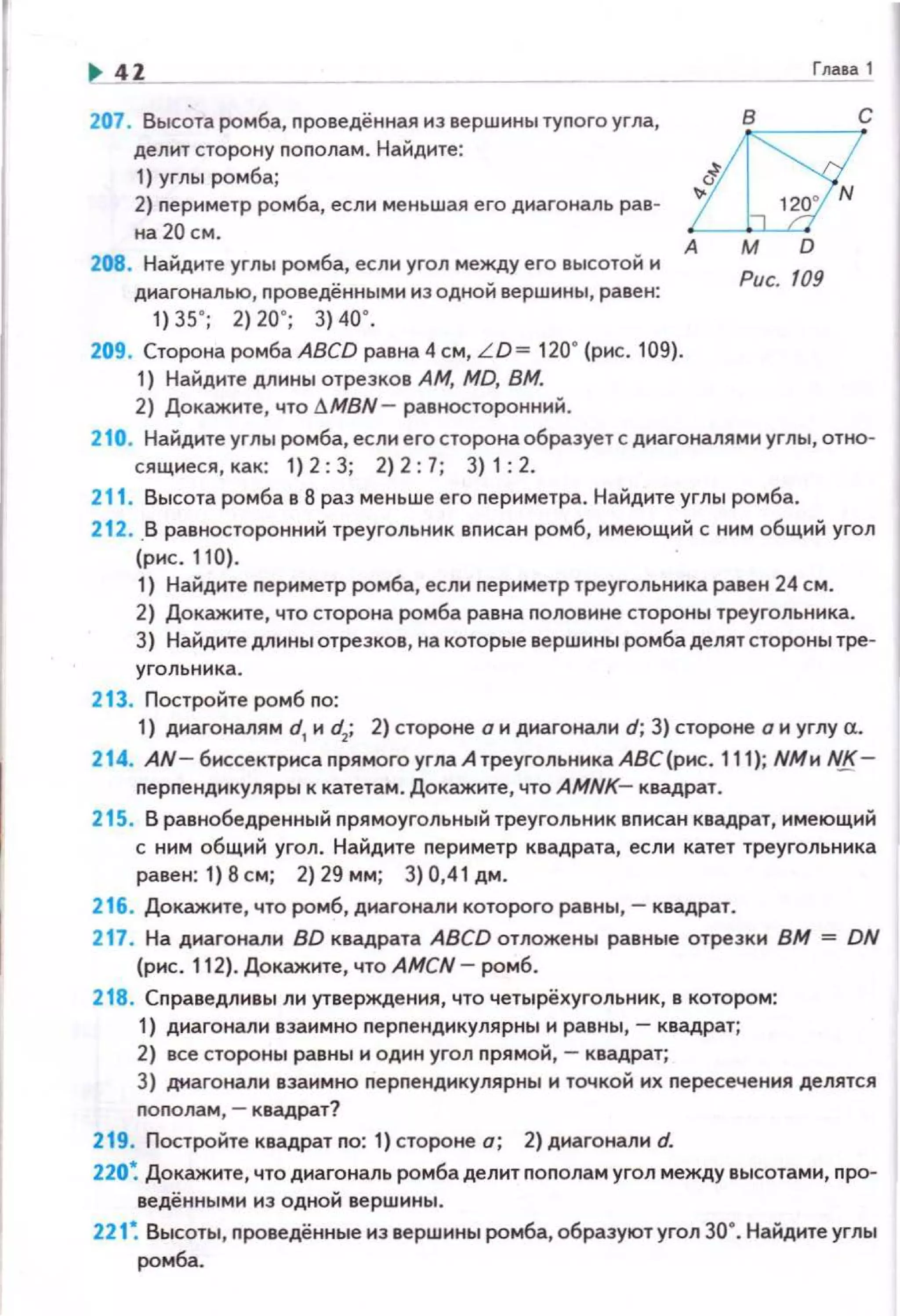 .. 41 Глава 1
207. Выс~та ромба, nроведённая из вершины туnого угла,
делит сторону nоnолам. Найдите:
1) углы ромба;
2) nериметр ромба, если ме ньшая его диагональ рае~
на 20 см.
208. Найдите углы ромба, если угол между его высотой и
диагональю, проведёнными из одной вершины , равен:
1) 35' ; 2) 20' ; 3) 40' .
209. Сторона ромба ABCD равна 4 см, L D= 120° (рис. 109).
1) Найдите длины отрезков АМ, MD, ВМ.
2) Докажите , что !J.MBN - равносторонний .
с
А
Рис. 109
210. Найдите углы ромба, если е го сторона образует с диагоналями углы, отно~
сящиеся , как: 1) 2: 3; 2) 2 : 7; 3) 1 : 2.
211 . Высота ромба в 8 раз меньше его nериметра. Найдите углы ромба.
21 2. .В равносторонний треугольник вписан ромб, имеющий с ним общий угол
(рнс. 110).
1) Найдите периметр ромба, если nериметр треугольника равен 24 см.
2) Докажите, что сторона ромба равна половине стороны треугольника.
3) Найдите длины отрезков, на которые вершины ромба делят стороны тре~
угольника.
213. Постройте ромб по:
1) диагоналям d1
и d2
; 2) стороне о и диагонали d; 3} стороне о и углу а.
214. AN- биссектриса прямого угла А треугольника АВС(рнс. 111); NМи NJS.-
перпендикуляры к катетам. Докажите, что AMNK- квадрат.
215. В равнобедренный прямоугольный треугольник вписан квадрат, имеющий
с ним общий угол. Найдите периметр квадрата, если катет треугольника
равен: 1}8см; 2)29мм; 3)0,41дм.
216. Докажите, что ромб, диагонали которого равны,- квадрат.
217. На диагонали BD квадрата ABCD отложены равные отрезки ВМ = DN
(рис. 112). Докажите, что AMCN- ромб.
218. Справедливы ли утверждения, что четырёхугольник, в котором:
1) диагонали взаимно перпендикулярны и равны,- квадрат;
2) все стороны равны и один угол прямой,- квадрат;
3} диагонали взаимно перпендикулярны и точкой их пересечения делятся
пополам, - квадрат?
219. Постройте квадрат по: 1) стороне о; 2) диагонали d.
220~ Докажите, что диагональ ромба делит пополам угол между высотами, про~
ведёнными нз одной вершины.
221 ~ Высоты, проведённые из вершины ромба, образуют угол 30". Найдите углы
ромба.
 
