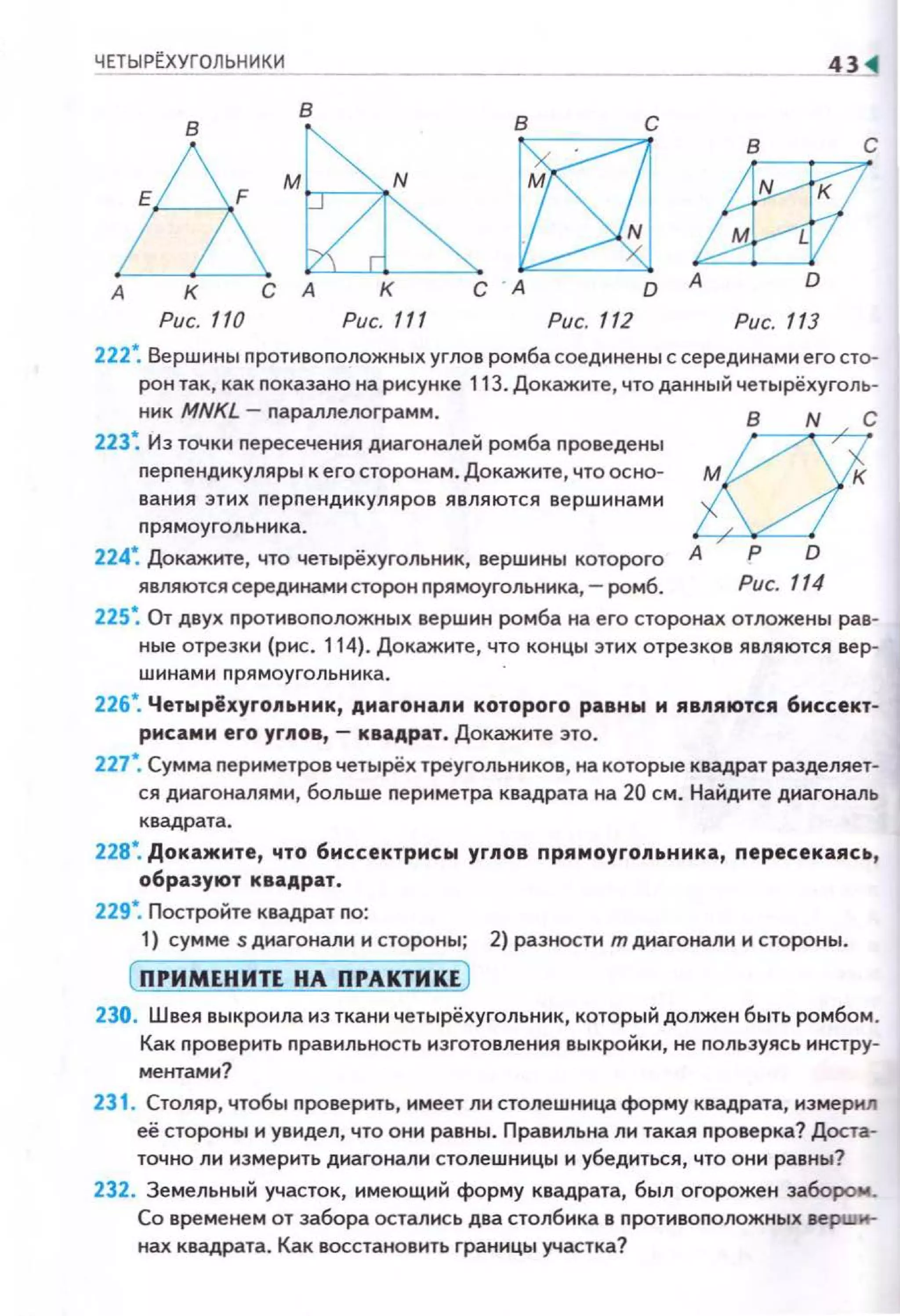 ЧЕТЫРtХУГОЛЬНИКИ
в
в
&·~А К С А К
Рис. 110 Рис. 111
в
D
Рис. 112
в с
~А D
Рис. 113
222*. Вершины противоположных углов ромба соединены с серединами его сто­
рон так, как показано на рисунке 113. Докажите, что данный четырёхугол ь­
ник MNKL - параллелограмм.
223~ Из точки пересечения диагоналей ромба проведены
перпенднкуляры к его сторонам. Докажите, что осно­
вания эт и х nерnенднкуляров являются вершинами
nрям оу гольника .
224~ Докажите, что четырёхугольннк, вершины которого
являются серединамисторон прямоугольннка,- ромб.
аА Р D
Рис. 114
225~ От двух nротивоnоложных вершин ромба на его сторонах отложены рав­
ные отрезки (рис. 114). Докажите, что концы этих отрезков являются вер­
шинами nрямоугольника.
226*. Четырёхуго11ьник, диагона11и которого равны и ABJIIAIOтcя биссект­
рисами его уг11ов,- квадрат. Докажите это.
227*. Сумма nериметров четырёх треугольников, на которые квадрат разделяет­
ся диагоналями, больше периметра квадрата на 20 см. Найдите диагональ
квадрата.
228*. Докажите, что биссектрисы уг11ов прямоуго11ьнмка, пересекаясь,
образуют квадрат.
229*. Постройте квадрат по:
1) сумме s диагонали н стороны; 2) разности т днагонали и стороны.
( ПРИМЕНИТЕ НА ПРАКТИКЕ )
230. Швея выкроила из ткани четырёхугольник, который должен быть ромбом .
Как nроверить правильность изготовления выкройки, не пользуясь инстру­
ментами?
231 . Столяр, чтобы nроверить, имеет ли столешница форму квадрата, измермл
её стороны и увидел, что они равны. Правильна ли така.я nроверка? Доста­
точно ли измерить днагонали столешницы и убедиться, что они равны?
232. Земельный участок, имеющий форму квадрата, был огорожен забором_
Со временем от забора остались два столбика в nротивоположных верши­
нах квадрата. Как восстановить границы участка?
 