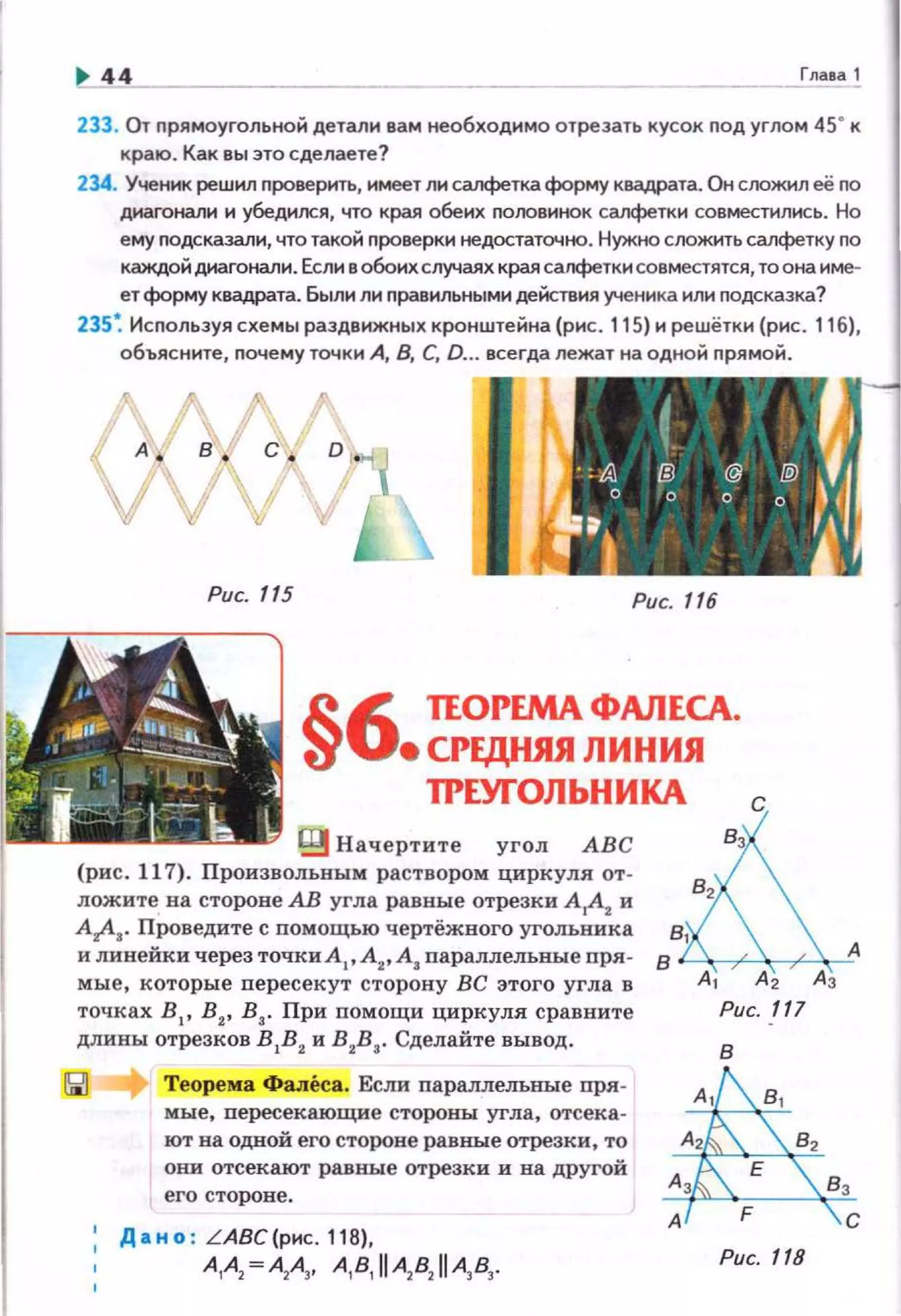 .. 44 ____.!:11а1а .!.
233. От nрямоугольной детали вам необходимо отрезать кусок nод углом 45" к
краю. Как вы это сделаете?
234. Ученик решил проверить, 11меет л1о1 салфетка форму квадрата. Он сrюжил её по
днагонали и убедился, что края обеих половинок салфетки совмесn1лись. Но
ему nодсказали, что такой проверки недостаточно. Нужно сложить салфетку по
каждой диагонали. Если в обоихслучаях края салфетки совместятся, то она име·
ет форму квадрата. Были ли правильными действия ученика или подсказка?
235~ Используя схемы раздвижных кронштейна (рис. 115) и решётки (рис. 11б),
объясните, почему точки А, 8, С, D. . всегда лежат на одной прямой.
Рис. 115 Рис. 116
§6 ПОРЕМА ФАЛЕСА.
• CPEДIUUI ЛИНИЯ
ТРЕУГОЛЬНИКА с
t;g Начертите угол АВС &'(рис. 117). Произвольвым раствором циркуля от-
82
лежите на стороне АВ угла равные отрезки А
1А
2 и
Ar1-a· Проведите с помощью чертежного угольника g1
и линейки через точкиА1, А2, А, nараллельные nря- 8 А
мые, которые nересекут сторону ВС этого угла в А1 А2 Аз
точках В 1 , В2, В3• При помощи циркуля сравните Рис. 117
длины отрезков BIB2и в2в3 . Сделайте вывод .
Теорема Фалеса. Если параллел:ьные пря­
мые, nересекающие стороны угла, отсека­
ют на одной его стороне равные отрезки, то
они отсекают раввые отрезки и на другой
его стороне.
Дано : LАВС(рнс.118),
А1А2 =А2А3, A181
IIA2
82
IIA3
83
•
в
 