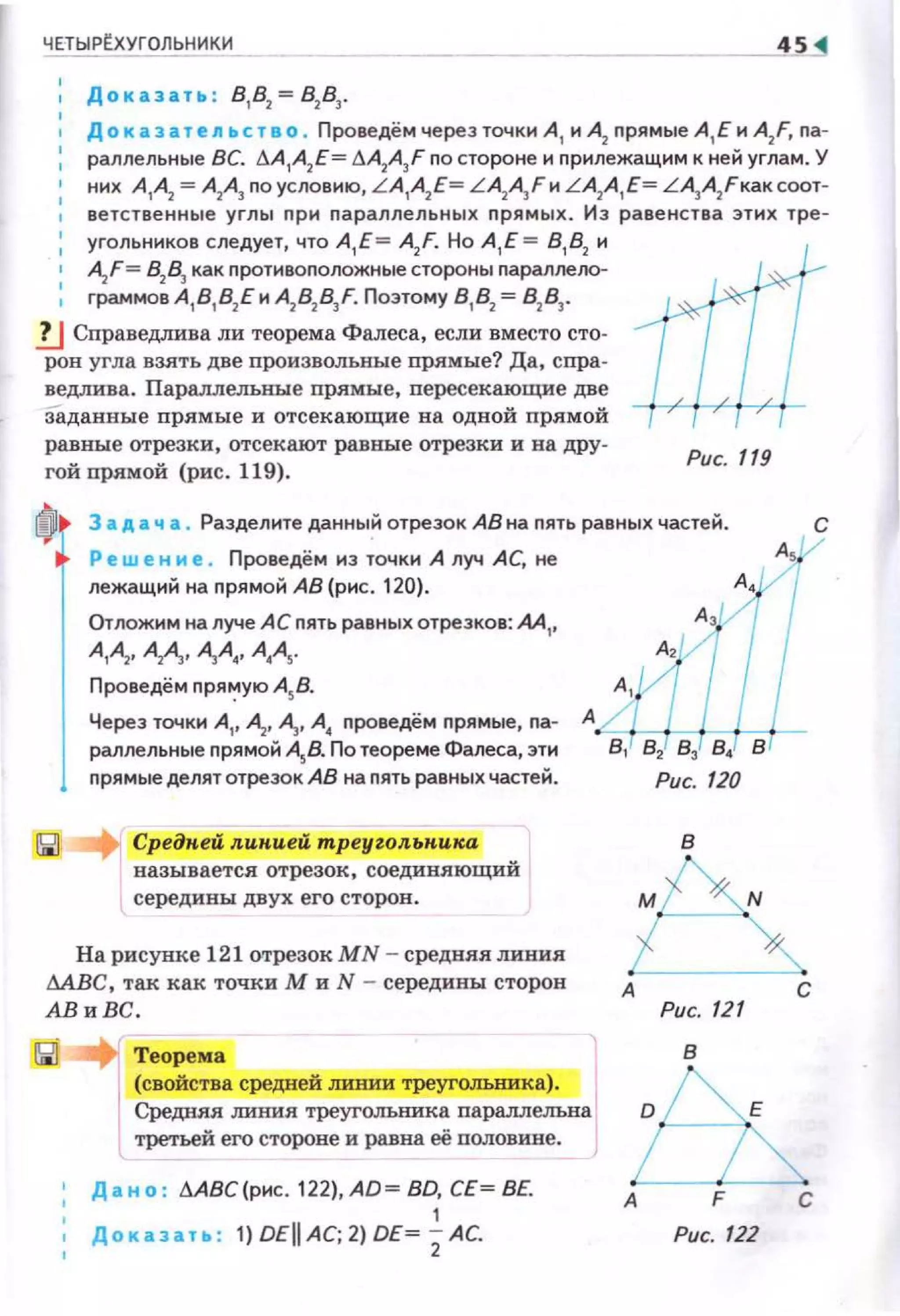 ЧЕТЫРtХУГОЛЬНИКИ
, Д о к азат~ п ьс т в о . Проведём через точки А 1 и А2 nрямые А 1 Е и A2
F, nа­
раллельные ВС. ~А1А2Е= ~A2A3F no стороне н nрилежащим к ней углам. У
них А ,А
2 = А2А3 nоуслови10, L A1
A2
E= LA2A3 Fи LA2
A1
E= LА3А2Fкаксоот­
ветст венные углы nри nараллельных nрямых. Из равенства этих тре­
угольников следует, что А, Е = A2
F. Но А , Е= 81
82
и
A2
F= 82
83
как nротивоnоложные стороны nараллело­
граммов А
18
18
2Е и A2
82
83
F. Поэтому 8 1
82
= 82
83
•
1J Справедлива ли теорема Фалеса, если вместо сто­
рон угла взлть две произвольные прямые? Да, спра­
ведлива . Параллельные прямые, пересекающие две
Заданные прямые и отсекающие на одной прямой
равные отрезки, отсекают равные отрезки и на дру­
гой прямой (рис. 119).
Рис. 119
f0l 3 а д а ч а . Разделите данный отрезок АВ на nять равных частей.
~
Р ~ w ~н н е . Проведём иэ точки А луч АС, не
лежащий на nрямой АВ {рис. 120).
Отложим на луче АС nять равных отрезков: М ,,
А,А,. АА. А,А,, А,А,.
Проведём nря':'ую А5В.
Через точки А1, А· А· А4 nроведём nрямые, nа­
раллельные nрямой А58. По теореме Фалеса, эти
nрямые делятотрезок АВ на nять равных частей.
Средкей л.икией mреуzол.ькика
называется отрезок, соединяющий
середины двух его сторон.
На рисунке 121 отрезок МN - средняя линия
МВС, так как точки М и N - середины сторон
АВиВС.
Теорема
(свойства средней mшии треугольника). 1
Средняя линия треугольника nараллельна
третьей его стороне и равна её nоловине.
' Дан о : .:ABC(pнc.122),AD=BD,CE=BE.
Доказат• :
1
1) DEII АС; 2) DE= 2АС.
в
А
Рис. 121
в
А
Рис. 122
с
с
 