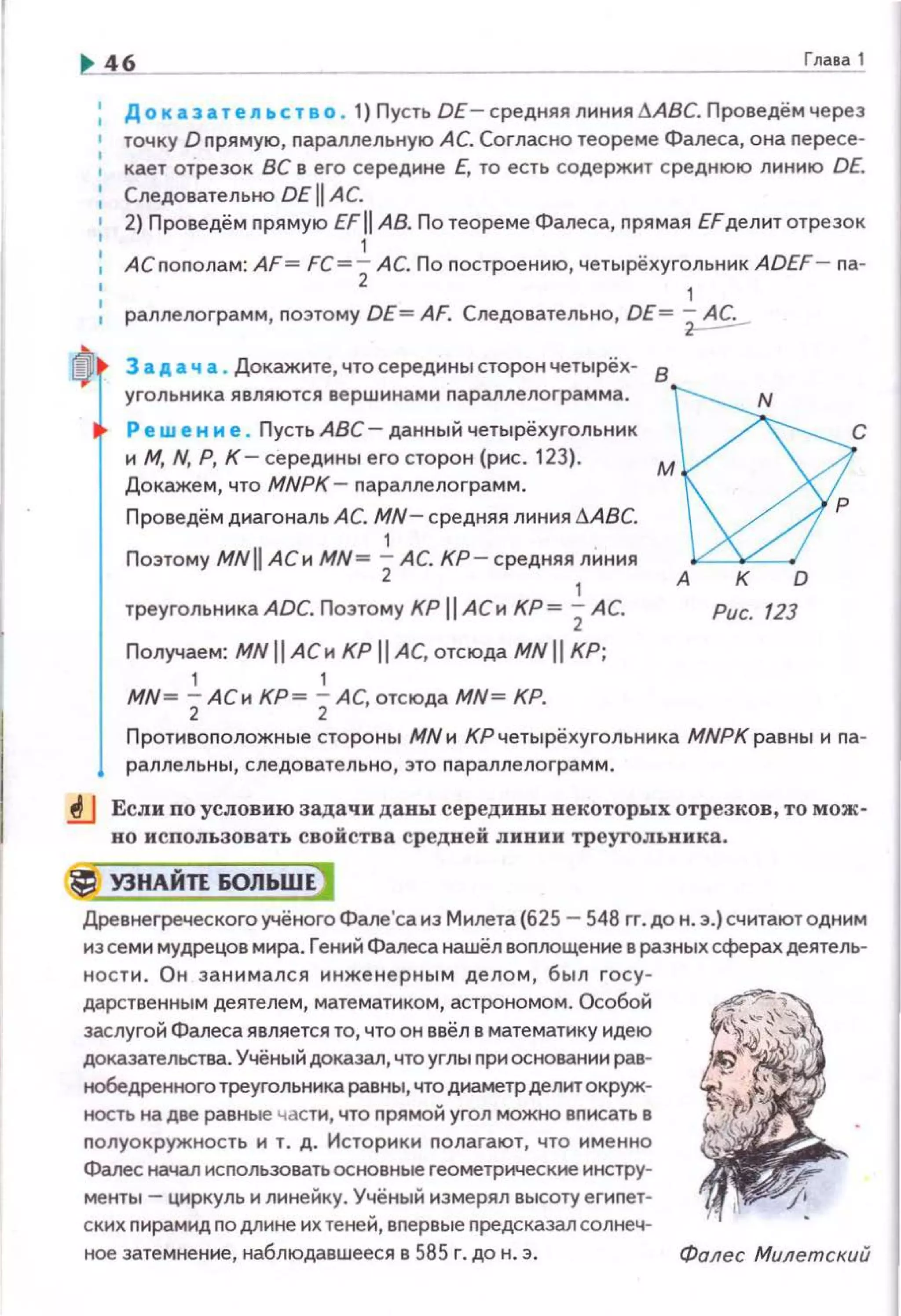 Гпава 1
До к аза т е л а. с т а о . 1) Пусть DE- средняя линия 6АВС. Проведём через
точку D прямую, параллельную АС. Согласно теореме Фалеса, она пересе·
, кает отрезок ВС в его середине Е, то есть соде ржит среднюю линию DE.
Следовательно DE 11 АС.
2) Проведём прямую EFII АВ. По теореме Фалеса, прямая EFделит отрезок
1
1 АС пополам: AF= FC =2 АС. По построению, четырёхуг~льник ADEF- па·
раллелограмм, nоэтому DE= AF. Следовательно, DE= ~
3 а д а ч а . Докажите, что середины сторон четырёх-
8
угольника являются вершинами nараллелограмма. М~РС
Ре w е н и е . Пусть АВС - данный четырёхугольник
и М, N, Р, К- середины его сторон (рис. 123).
Докажем, что MNPK - nараллелограмм.
Проведём диагональ АС. MN- средняя линия 6АВС.
1
Поэтому MNII АСи MN= 2АС. КР-средняя
1
линия А
треугольника ADC. Позтому КР 11 АСи КР= 2 АС.
Получаем: MNII АСи КР IIAC, отсюда MNII КР;
1 1
MN= 2АСи КР= 2АС, отсюда MN= КР.
К D
Рис. 123
Противоnоложные стороны МNи КРчетырёхугольника МNРКравны и па-
раллельны, следовательно, это параллелограмм.
.tJ Если по условию задачи даны середины некоторых отрезков, то мож­
но использовать свойства средней линии треугольника.
lj УЗНАЙП 60ЛЬШЕ)
Древнегреческого учёного Фале'са из Милета (625- 548 гг. до н . э.) считаютодним
из семи мудрецов мира. Гений Фалеса наwёл воплощение в раэных сферах деятель­
нос ти. Он занимался инженерным делом, был госу­
дарственным деятелем, математиком, астрономом. Особой
заслугой Фалеса является то, что он ввёл в математику идею
доказательства. Учёный доказал, что углы nри основании рав­
нобедренного треугольника равны, что днаметрделит окруж·
ность на две равные части, что прямой угол можно вписать в
nолуокружность и т. д. Историки nолагают, что именно
Фалесначал исnользовать основные геометрические инстру­
менты- циркуль и линейку. Учёный измерял высоту егиnет­
ских nирамид по длине их теней, вnервые предсказал солнеч-
ное затемнение, наблюдавwееся в 585 г. до н. э. Фалес Милетский
 