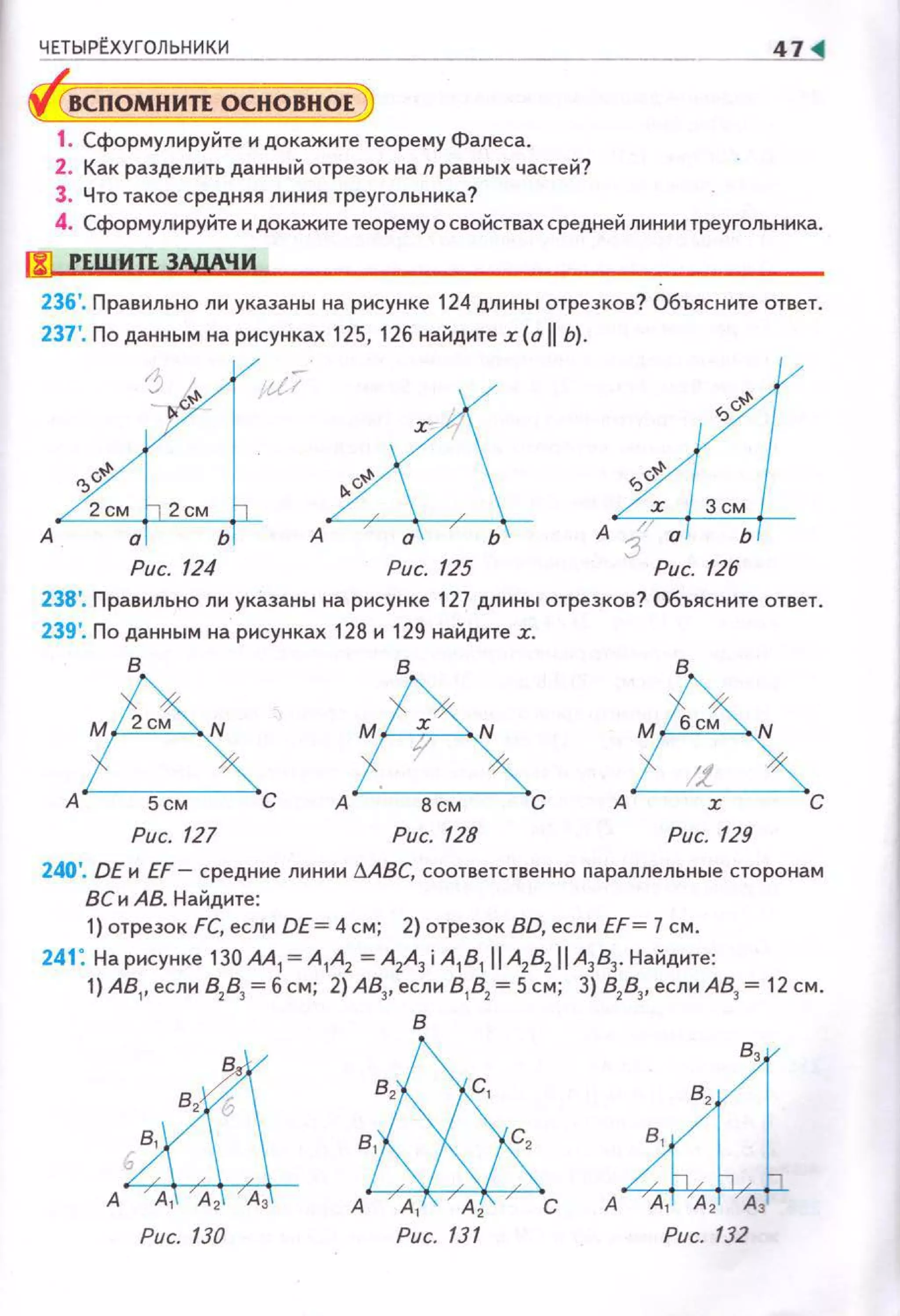 ЧЕТЫРt.ХУГОЛЬНИКИ 47
ВСПОМНИЛ ОСНОВНОЕ
1. Сформулируйте и докажите теорему Фалеса.
2. Как разделить данный отрезок на n равных частей?
3. Что такое средняя линия треугольника?
4. Сформулируйте и докажите теорему о свойствах средней линии треугольника.
liJ РЕШИЛ ЗАдАЧИ
236'. Правильно лн указаны на рнсунке 124 длины отрезков? Объясните ответ.
237 '. По данным на рисунках 125, 126 найдитех (а 11 Ь).
') j, и;-
4
- 1..v~
~
А А а Ь
Рис. 124 Рис. 125
238'. П равильно ли указаны на рисунке 127 длины отрезков? Объясните ответ.
239'. По данным на рисунках 128 и 129 найдите х.
6&А 5см С А 8 см С
в
М бсм N
Рис. 127 Рис. 128
240'. DE и EF- средние линии МВС, соответственно nараллельные сторонам
8Си АВ. Найдите:
1) отрезок FC, если DE= 4 см; 2) отрезок 8D, если EF= 7 см.
241: На рисунке 130 АА 1 = А 1А2 =А2А3 i А181 11 A2
B2
IIА383• Найдите:
1) АВ1, если 82
83
= б см; 2) А83, если 81
82
=5 см; 3) 82
83
, если АВ3 = 12 см.
в
вh,
в~
А А 1 А 2 С
Рис. 130 Рис. 131 Рис. 132
 