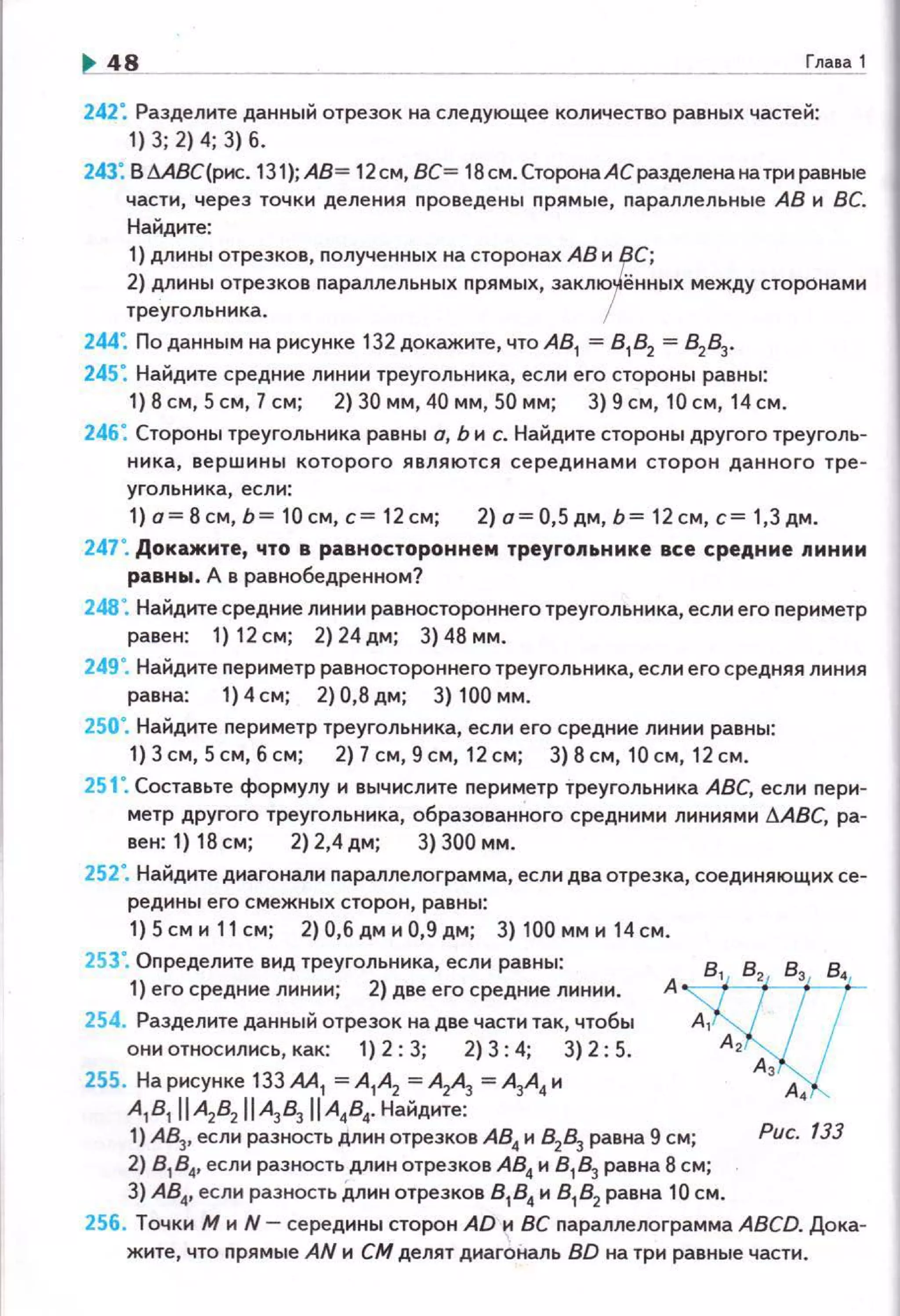 ~48 Глава 1
242: Разделите данный отрезок на следующее количество равных частей:
1) 3; 2) 4; 3) б.
243: ВМВС{рис. 131);А8= 12см, ВС= 18см.СторонаАСразделенанатриравные
части, через точки деления nроведены nрямые, nараллельные АВ и ВС.
Найдите:
1) длины отрезков, полученных на сторонах АВ и ВС;
2) длины отрезков nараллельных nрямых, заклюfённых между сторонами
треугольника. 1
244: По данным на рисунке 132 докажите, что А8
1 = 8 1
82
= 82
83
•
245: Найдите средние линии треугольника, если его стороны равны:
1) 8 см, 5см, 7см; 2) 30 мм, 40 мм, 50 мм; 3) 9 см, 10 см, 14 см.
246: Стороны треугольника равны а, Ь и с. Найдите стороны другого треуголь­
ника, вершины которого являются серединами сторон данного тре­
угольника, есл1о1:
1) о= 8 см, Ь= 10 см, с= 12 см; 2) а= 0,5 дм, Ь= 12 см, с= 1,3 дм .
247". Докажите, что в равностороннем треуго11ьнике все средние nинии
равны. д в равнобедренном?
248". Найдите средние линии равностороннего треугольника, есл111 его периметр
равен: 1) 12см; 2)24дм; 3)48мм.
249". Найдите периметр равностороннего треугольника, если его средняя линия
равна: 1) 4 см; 2) 0,8 дм; 3) 100 мм.
250". Найдите периметр треугольника, если его средние линии равны:
1) 3 см, 5 см, б см; 2) 7 см, 9 см, 12 см; 3) 8 см, 10 см, 12 см.
251 ". Составьте формулу и вычислите периметр треугольника АВС, если пери­
метр другого треугольника, образованного средними линиями .6.АВС, ра-
вен: 1) 18см; 2)2,4дм; 3)300мм.
252". Найдите диагонали параллелограмма, если два отрезка, соединяющих се­
редины его смежных сторон, равны:
1) 5 см и 11 см; 2) 0,6 дм и 0,9 дм; 3) 100 мм и 14 см.
253". Определите вид треугольника, если равны: 8
1
8
2
Вз, 8
4
1) его средние линии; 2) две его средние линии. Aw254. Разделите данный отрезок на две части так, чтобы А 1
они относились, как: 1) 2: 3; 2) 3: 4; 3) 2; 5. А 2
255. На рисунке 133АА1 =А1А2 =АЛ =А3А4 и Аз А
A1B1 IIA2B2 IIA3В, IIA484• Найднте: '
1) АВз, если разность длин отрезков АВ4 и В2Вз равна 9 см; Рис. 133
2) 8 184, если разность длин отрезков АВ4 и В1 Вз равна 8 см;
3) АВ4, если разность длин отрезков 8 18 4
и 8 1
8 2
равна 10 см.
256. Точки М и N- середины сторон AD и ВС параплелограмма ABCD. Дока­
жите, что nрямые AN и СМ делят диагональ BD на три равные части.
 