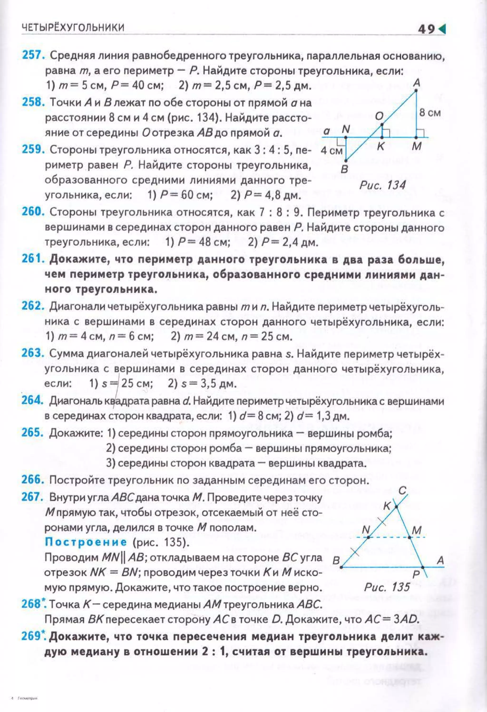 ЧЕТЫР~ХУГО[IЬНИКИ
-- ~
257. Средняя линия равнобедренного треугольника, nараллельная основанию,
равна т. а его nериметр- Р. Найдите стороны треугольника, если:
1} т= 5 см, Р= 40 см; 2) т= 2,5 см, Р= 2,5 дм .
258. Точки А и В лежат no обе стороны от nрямой а на
расстоянии 8 см и 4 см (рис. 134). Найдите рассто~
яние от середины О отрезка АВ до nрямой о.
259. Стороны треугольника относятся, как 3: 4: 5, ne~
риметр равен Р. Найдите стороны треугольника,
образованного средними линиями данного тре-
угольника, если: 1) Р= 60 см; 2) Р= 4,8 дм.
Рис. 134
260. Стороны треугольника относятся, как 7 : 8 : 9. Периметр треугольника с
вершинами в серединах сторон данного равен Р. Найдите стороны данного
треугольника, если: 1) Р= 48 см; 2) Р= 2,4 дм.
261. Докажите, что nериметр данного треугольника в два раза больше,
чем nериметр треугольника, образованного средними линиями дан-
ного треугольника.
262. Диагонали четырёхугольника равны тиn. Найдите nериметр четырёхуголь­
ника с вершинами в серединах сторон данного четырёхугольника, если:
1)т=4см,п=бсм; 2)т=24см, п=25см.
263. Сумма диагоналей четырёхугольника равна s. Найдите nериметр четырёх­
угольника с вершинами в серединах сторон данного четырёхугольника,
если: 1)s =/ 25см; 2)s=3,5дм.
264. Диагональ к~рата равна d. Найдите nериметр четырёхугольника с вершинами
в серединах сторон квадрата, если: 1) d= 8 см; 2) d= 1,3дм.
265. Докажите: 1) середины сторон nрямоугольника-вершины ромба;
2) середины сторон ромба- вершины nрямоугольника;
3) середины сторон квадрата- вершины квадрата.
266. Постройте треугольник по заданным серединам его сторон. С
267. Внутри углаАВСдана точка М. Проведите через точку А
М nрямую так, чтобы отрезок, отсекаемый от неё сто- К
ранами угла, делился в точке М nоnолам. N м
Построение (рис. 135). - ----- -·
Провод11м MNII АВ; откладываем на стороне 8Сугла в А
отрезок NK =BN; nроводимчерезточк11 К11 Миска- р
мую nрямую. Докажите, что такое nостроение верно . Рис. 135
268•. ТочкаК-середина медианы АМтреугольника АВС.
Прямая дК пересекает сторону АСе точке D. Докажите, что АС= 3AD.
269". Докажите, что точка nересечения медиан треугольника депит каж­
дую медиану в отношении 2 : 1, считая от вершины треугоnьника.
 