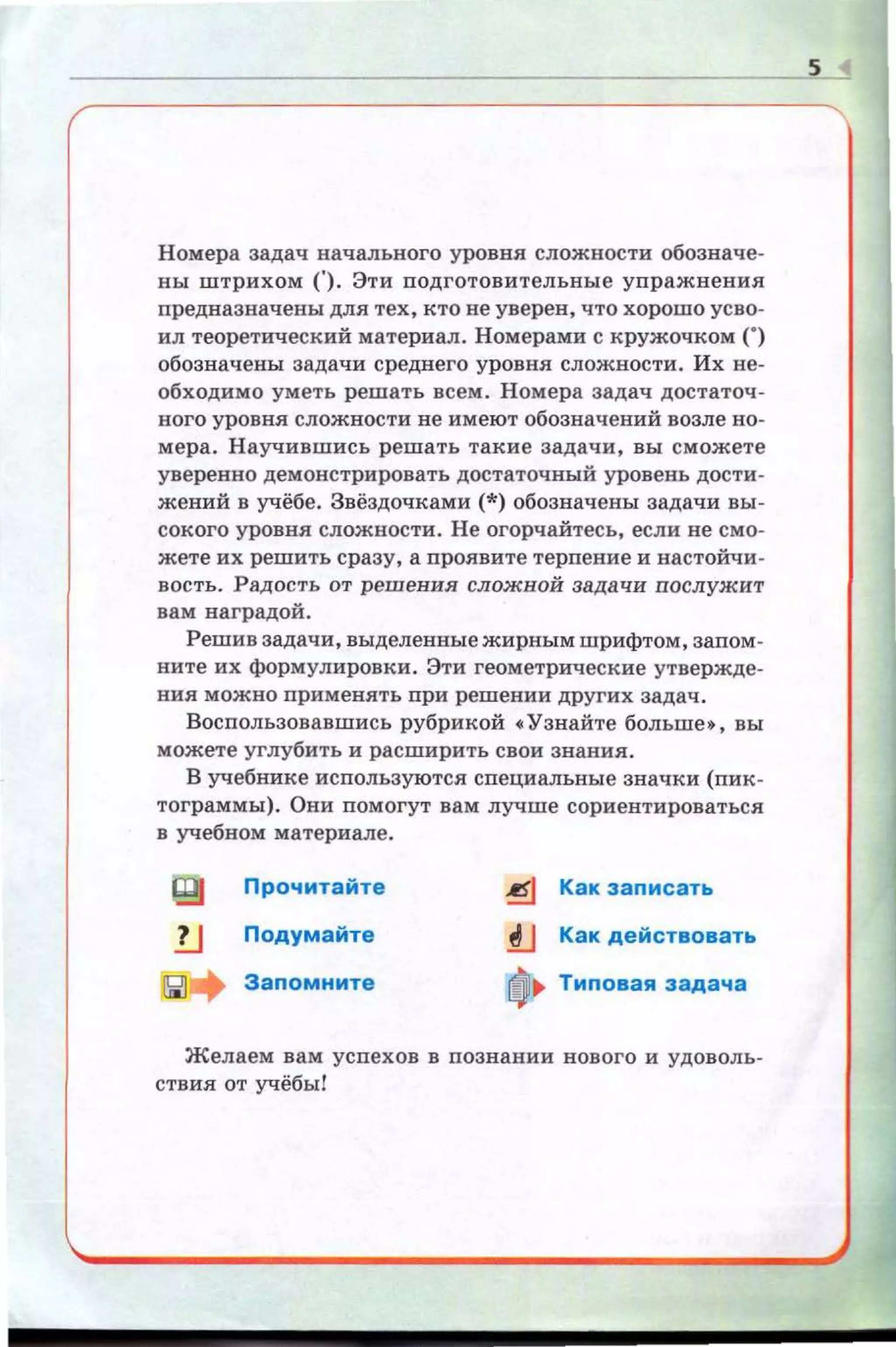 Номера задач начального уровня. сложности обозначе­
ны штрихом ('). Эти nодготовительные уnражнения
предназначены для тех, кто не уверен, что хорошо усво ­
ил теоретический материал. Номерами с кружочком (.)
обозначены задачи среднего уровня. сложности. Их не­
обходимо уметь решать всем. Номера задач достаточ ­
ного уровня сложности не имеют обозначений возле но­
мера. Научившись решать такие задачи, вы сможете
уверенно демонстрировать достаточный уровень дости­
жений в учёбе. Звёздочками (*)обозначены задачи вы ­
сокого уровня сложности. Не огорчайтесь, если не смо­
жете их решить сразу, а проявите терпение и настойчи ­
вость. Радость от решения сложной задачи послужит
вам наградой .
Решив задачи, выделенные жирным шрифтом, заnом­
ните их формулировки. Эти геометрические утвержде­
ния можно nрименять при решении других задач.
Восnользовавшись рубрикой •Узнайте больше•, вы
можете углубить и расширить свои звав.ия .
В учебнике используются сnециальные значки (пик­
тограммы). Они помогут вам лучше сориентироваться
в учебном материале.
Прочитайте
lJ Подумайте
Заnомните
~ Как записать
.!lJ Как действовать
~~ Типовая задача
Желаем вам успехов в познании нового и удоволь­
ствия от учёбы!
s
 