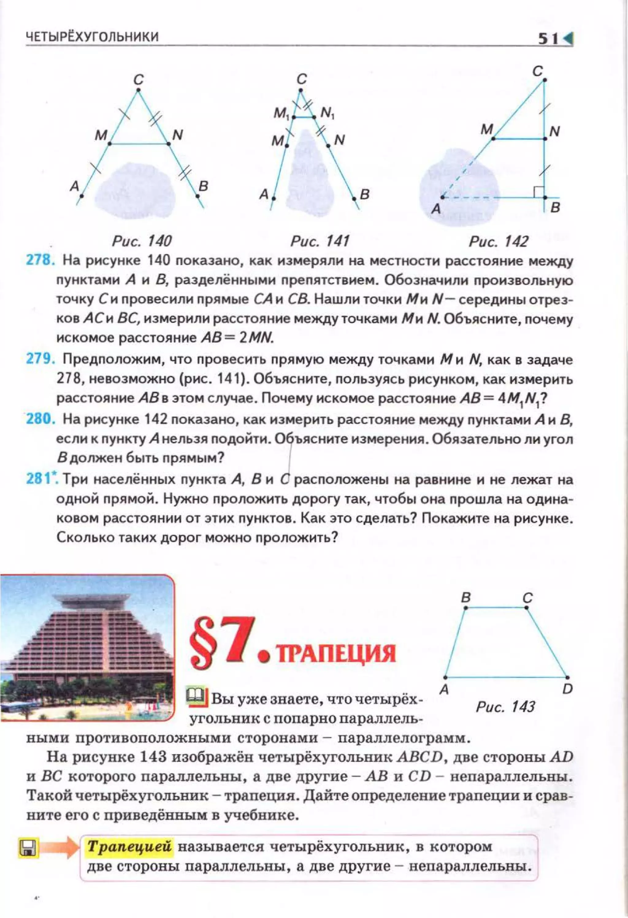 ЧЕТЫРЕхУГОЛЬНИКИ S1 <1
с
.АРис. 140 Рис. 141 Рис. 142
278. На рисунке 140 nоказано, как измеряли на местности расстояние между
nунктами А и В, разделёнными nреnятствием. Обозначили nроизвольную
точку Си nровесили nрямые СА и СВ. Нашли точки Ми N- середины отрез­
ков АСи ВС, измерили расстояние междуточками Ми N. Объясните, nочему
искомое расстояние АВ= 2MN.
279. Предnоложим, что nровесить nрямую между точками М и N, как в задаче
278, невозможно (рис. 141). Объясните, nользуясь рисунком, как измерить
расстояние АВ в этом случае. Почему искомое расстояние АВ= 4M1
N1
?
280. На рисунке 142 nоказано, как измерить расстояние между nунктами А и В,
если к nункту А нельзя nодоНти. 01ъясните измерения. Обязательно ли угол
В должен быть nрямым?
281". Три населённых nункта А, В и О расnоложены на равнине и не лежат на
одноН nрямой . Нужно nропожить дороrу так, чтобы она nрошла на одина­
ковом расстоянии от этих nунктов. Как это сделать? Покажите на рисунке.
Сколько таких дорог можно nропожить?
§7еТРАПЕЦИЯ
цg Вы уже знаете, чточетырёх­
угольник с попарно параллель-
в с
Рис. 143
выми противоположными сторонами - параллелограмм.
D
На рисунке 143 изображёв четырёхуголъникАВСD, две стороны: AD
и ВС которого параллелъны, а две другие - АВ и CD - непараллельны.
Такой четырёхугольник - трапеция. Дайтеопределение траnеции и срав­
ните его с приведёвным в учебнике.
Трапецией называется четырёхугольник, в которо~
две стороны nараллельны, а две другие - непараллельны.
 