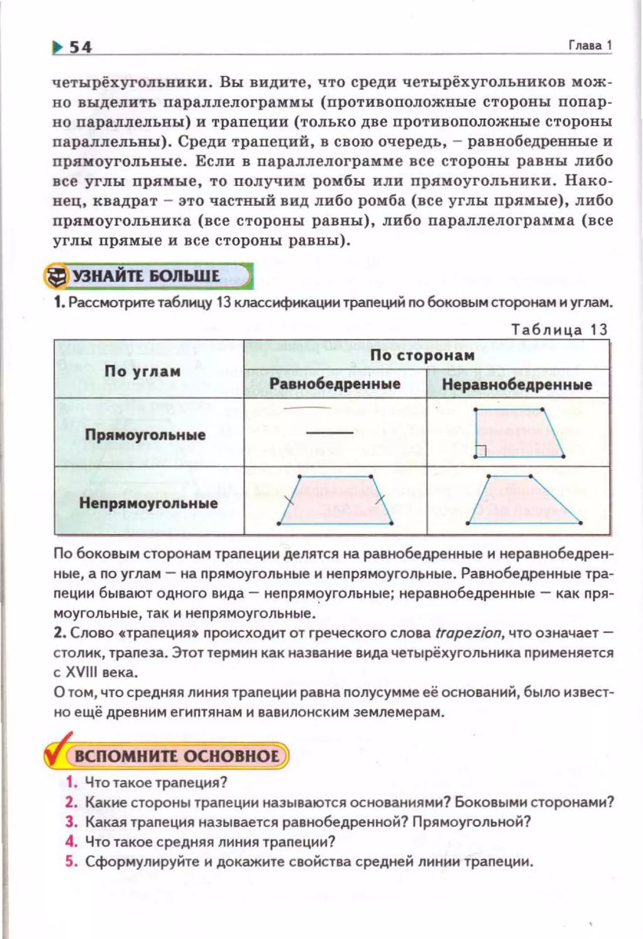54 Гnasa 1
четырёхугольники. Вы видите, что среди четырёхугольников мож­
н о выделить параплелограммы (противоположные стороны попар­
во параллелъны) и трапеции (только две противоположные стороны
параллельвы). Среди трапеций, в свою очередь, - равнобедренвые и
nрямоугольвые . Если в параплелограмме все стороны равны либо
все углы прямые, то получим ромбы или прямоугольвики . Нако­
нец, квадрат - это частвый вид либо ромба (все углы прямые), либо
nрямоугольника (все стороны равны) , либо параплелограмма (все
углы прямые и все стороны равны).
lj У3НАЙП БОЛЬШЕ )
1.Рассмотрите таблицу 13 класснфнкациитралеций no боковым сторонам и углам.
Табли ц а 13
По y rna м
Равнобедренн ые
Пp•мoyron~tнwe
Непрнмоуrол~tные
По боковым сторонам трапецин делятся на равнобедренные и не равнобедрен­
ные, а по углам- на nрямоугольные и неnрямоуголрные. Равнобедренные тра­
nе цнн бывают одного вида- непрям~угольные; неравнобедренные - как пря-
моугольные, так и неnрямоугольные.
2. Слово •траnеция• nроисходит от греческого слова tropezion, что означает­
столик, траnеза. Этот термин как название вида четырёхугольника nрименяется
с XVIII века.
О том, что средняя лнния траnеции равна nолусумме её оснований, было извест­
но ещё древ н н м егнптянам и вавилонским землемерам.
8СПОМНИП ОСНОВНОЕ
1. Чтотакое траnеция?
2. Какие стороны трапеции называются основаннямн? Боковыми сторонами?
3. Какая траnеция называется равнобедренной? Прямоугольной?
4. Что такое средняя лнния траnецни?
5. Сформулируйте и докажите свойства средней линии траnеции.
 