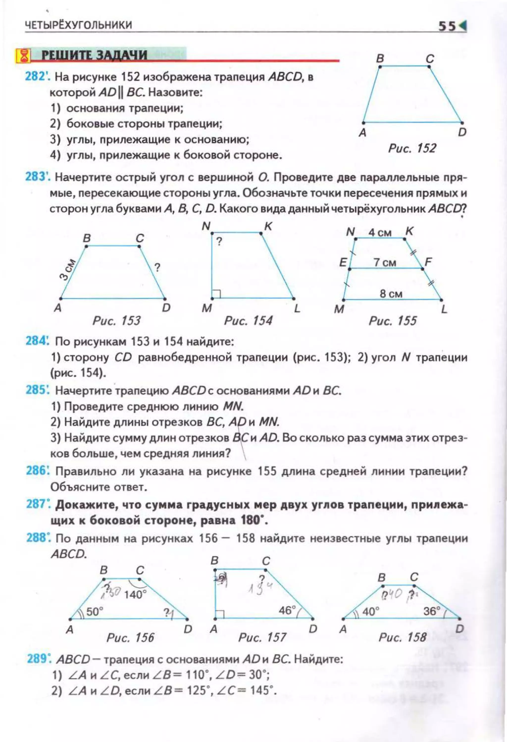 ЧЕТЫРЕ.ХУГОЛЬНИКИ
[!! PEWИU ЗАдАЧИ
282'. На рисунке 152 изображена трапеция ABCD, в
которой Ай[[ ВС. Назо вите:
1) ос нования трапеции;
2} боковые стороны трапеции;
3) углы, nрилежащие к оснозанию;
4) углы, nрилежащие к бокозой стороне.
55 1
в с
А D
Рис. 152
283'. Начертите острый угол с зерwнной О. Прозедите дзе nараллельные nря­
мые, nересекающие стороны угла. Обозначьте точки nересечения nрямых н
сторон угла буквами А, В, С, D. Какого видаданный четырёхугольник ABCCIJ
оА D
Рис. 153
N К
Рис. 154
284: По рисункам 153 и 154 найдите:
к
Рис. 155
1) сторону CD равнобедренной траnеции (рис. 153); 2) угол N траnеции
(рис. 154).
285: Начертите трапецию ABCDc основаниями АDи ВС.
1} Прозеднте среднюю линию MN.
2) Найдите длины отрезкоз ВС, Ар и MN.
3) Найдите сумму длин отрезкоз Вf н AD. Во сколько раз сумма этих отрез­
ков больше, чем средняя линия? 
286: Правильно ли указана на рисунке 155 длина средней линии траnеции?
Объясните отзет.
287: Докажите, что сумма rраАусных мер АВУХ yrJWoв трапеции, прм~Wежа­
щнх к боковой стороне, равна 180".
288: По данным на рисунках 156- 158 найдите ненззестные углы трапеции
ABCD. в с
в с
А
Рис. /56 Рис. 157
А
Рис. 158
D
289: ABCD - трапеция с оснозаниями АDи ВС. Найдите:
1) LAн LC,ecлн L B = 110', L D=30';
2) L A н L D, если L B = 125' , LC= 145' .
 