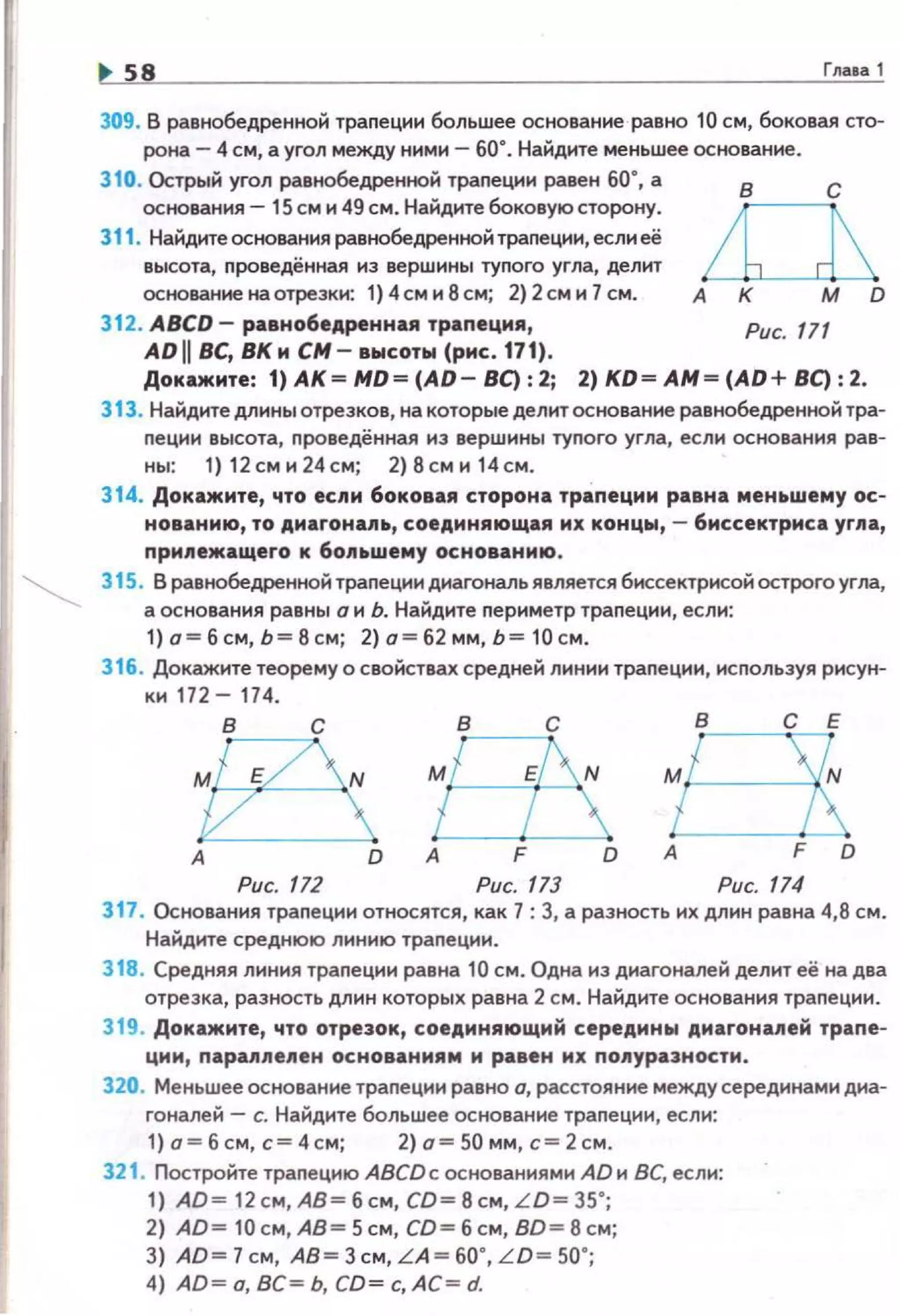 ss Глава 1
309. В равнобедренноН траnеции большее основание равно 10 см, боковая сто­
рона- 4 см, а угол между ннмн- 60". Найдите меньшее основание .
310. Острый угол равнобедренной трапеции равен бо·, а
основания- 15 см н 49 см. Найдите боковую сторону.
311. Найдите основания равнобедренной трапеции, если её
высота, проведённая из вершины туnого угла, делит
основание на отрезки: 1} 4см и 8см; 2) 2см и 7см. А
в с
312. ABCD- равнобедренная траnеция , Рис. 111
ADII вс, ВКн см- высоты (рнс.171).
Докажите: 1) АК= МО= (АО- ВС): 2; 2) КО= АМ= (АО+ 8С) : 2.
Э 13. Найдите длины отрезков, на которые делит основание равнобе,цренной тра·
nеции высота, проведённая из вершины тупого угла, если основания рав­
ны: 1) 12 см и 24см; 2}8сми 14 см.
314. Докажите, что если боковая сторона трапеции равна меньшему ос­
нованию, то диаrона11ь, соединяющая их концы, - биссектриса угпа,
при11ежащего к 6о11~wему основанию.
315. В равнобедренной траnеции диагональ является биссектрисой острого угла,
а основания равны о и Ь. Найдите периметр траnеции, если:
1) о= б с м, Ь= В см; 2) а= б2 мм, Ь= 10 см.
316. Докажите теорему о свойствах средней линии трапеции , исnользуя рисун­
ки 172- 174.
в~А О А F О О
Рис. 172 Рис. 173 Рис.
317. Основания траnеции относятся, как 7: 3, а разность их длин равна 4,8 см.
Найдите среднюю линию траnеции.
318. Средняя линия траnеции равна 10 см. Одна иэ диагоналей делит её на два
отрезка, разность длин которых равна 2 см. Найдите основания траnеции.
319. Докажите, что отрезок, соединяющий середины дмагона11ей трапе­
ции, nараллелен основаниям м равен их nолуразностм .
320. Меньшее основание траnеции равно о, расстояние междусерединами диа­
гоналей - с. Найдите большее основание траnеции, если:
1} о= б см, с= 4см; 2) о= 50 мм , с= 2см.
321. Постройте траnецию ABCDc основаниями АDи ВС, если:
1) АО= 12 см, АВ= б см, СО= 8 см, LO= 35";
2} AD= 10 см, АВ= 5см, CD= б см, BD= 8 см;
3) АО=7см. A8=3cм. LA =60.,L0=50 • ;
4) АО= а, ВС= Ь. СО= с, АС = d.
 