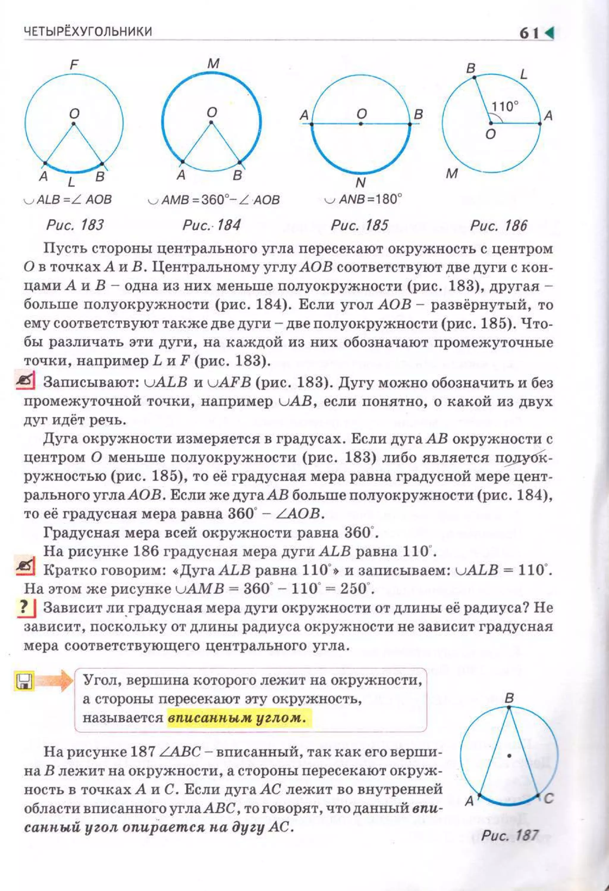 ЧЕТЫРtХУГОЛЬНИКИ
Q Qe (Э,ALB А В N М
v ALB=L АОВ
Рис. 183
v AM8=360"-L АОВ
Puc.-184
v AN8=180o
Рис. 185 Рис. 186
Пусть стороны центрального угла пересекают окружность с центром
О в точках А и В. Центральному углу АОВ соответствуют две дуги с кон­
цами А и В - одна из них меньше полуокружности (рис . 183), другая -
больше nолуокружности (рис. 184). Если угол АОВ - развёрнутый, то
ему соответствуют также две дуги - две полуокружности (рис. 185). Что­
бы различать эти дуги, на каждой из них обозначают nромежуточные
точки, например L и F (рис. 183).
~ Записывают: uALB и u AFВ (рис. 183). Дугу можно обозначить и без
промежуточной точки, например uAB, если понятно, о какой из двух
дуг идёт речь.
Дуга окружности измеряется в градусах. Если дуга АВ окружности с
центром О меньше полуокружности (рис. 183) либо является П9J!У0к­
ружностью (рис. 185), то её градусная мера равна градусной мере цент­
рального углаАОВ . Если же дуга АВ больше nолуокружности (рис. 184),
то её градусная мера равна 360"- LAOB.
Градусная мера всей окружности равна 360'.
На рисунке 186 градусная мера дуги ALB равна 110'.
~ Кратко говорим: •ДугаАLВ равна 110' • и записываем: u ALB = 110'.
На этом же рисунке uАМВ = 360"- 110"= 250'.
lJ Зависит ли .градусная мера дуги окружности от длины её радиуса? Не
зависит, поскольку от длины радиуса окружности не зависит градусная
мера соответствующего центрального угла.
: Угол, вершина которого лежит на окружности,
а стороны перссекают эту окружность,
l называется вписан.н.ым уиим.
На рисунке 187 LАВС - вписанный, так как его верши­
на В лежит на окружности, а стороны пересекают окруж­
ность в точках А и С . Если дуга АС лежит во внутренней
области вписанного углаАВС, то говорят , что данный впи­
санный угол опир"ается на дуzу АС.
Рис. 187
 