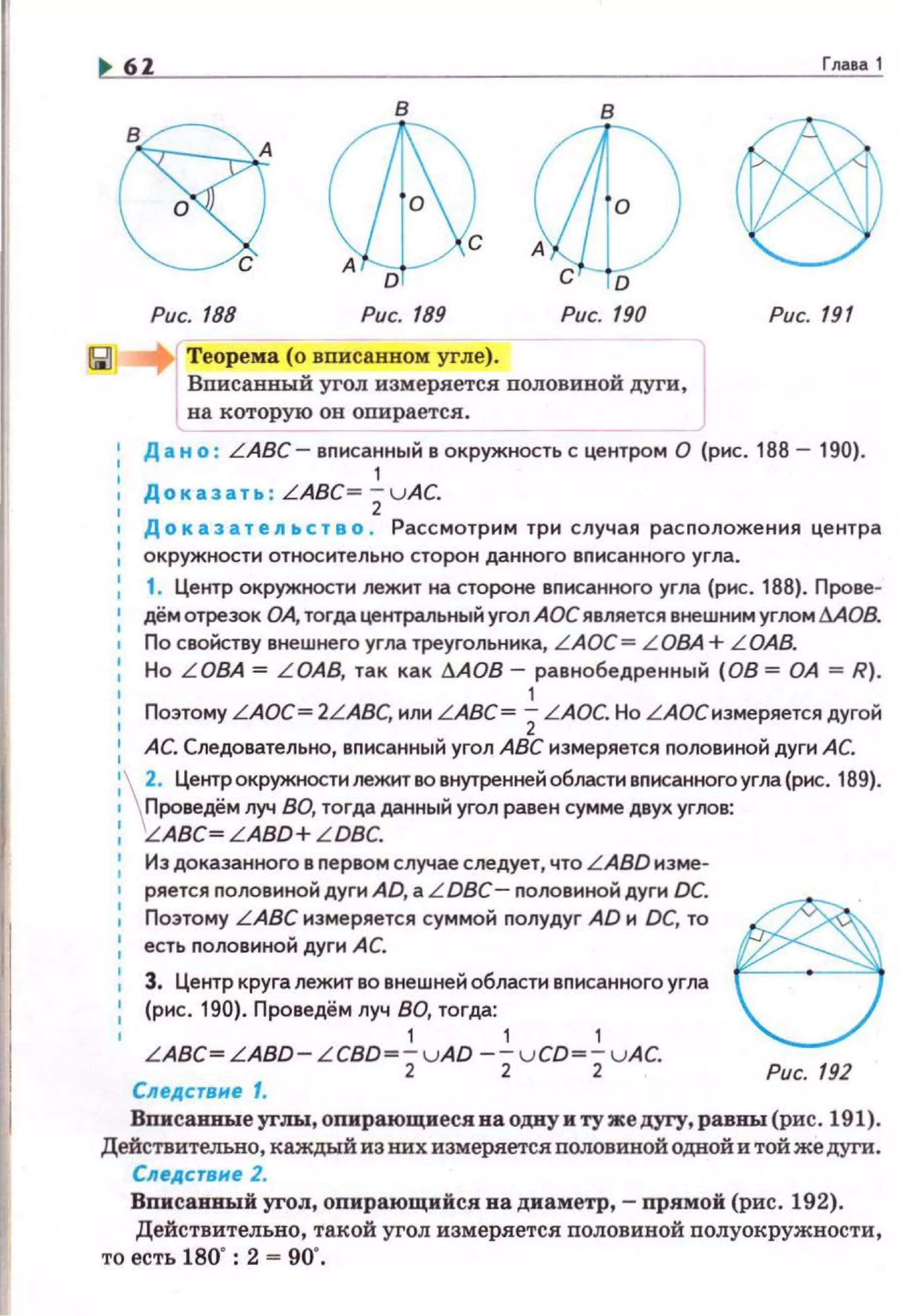 6Z
в в
D
Рис. 188 Рис. 189
Теорема (о вписанном угле) .
Вписаииы:й угол измеряется половивой дуги,
на которую он опирается.
Гмво1
Рис. 191
1 Д а н о : LABC- вnисанный в окружность с центром О (рис. 188 - 190).
1
Доказать : LABC= ; u AC.
• Д о к аз а т е .n ь с т в о . Рассмотрим три случая расnоложения центра
окружности относительно сторон данного вnисанного yrл а.
1. Центр окружности лежит на стороне вnисанного угла (рис. 188). Прове­
дём отрезок ОА, тогда центральный угол АОС является внешним углом МОВ.
По свойству внешнего угла треугольника, LAOC= L ОВА + L OAB.
Но L ОВА = L ОАВ, так как dAOB - равнобедренный (08 = ОА = R).
1
Поэтому LAOC= 2LABC, или LABC= 2LAOC. Но LАОСнэмеряется дугой
АС. Следовательно, вnисанный угол АВС измеряется nоловиной дуги АС.
 ~· Центр окружности лежит во внутренней области вnисанного угла (рис. 189).
Проведём луч ВО, тогда данньtй угол равен сумме двух угоов:
, 'LABC~ LABD+ L DBC.
1
Иэ доказанного в nервом случае следует, что LABD иэме-
1 ряется nоловиной дуги AD, а L DBC- nоловиной дуги DC.
: Поэтому LABC измеряется суммой nолудуг AD и DC, то ~
: есть nоловиной дуги АС.
: 3. Центр круга лежит во внешней области вписанного угла
: (рис. 190). Проведём луч ВО, тогда:
1 1 1 1
LABC~LABD- L CBD~-vAD -- v CD~ -vAC.
2 2 2 Рис. 192
Следстане 1.
Вписаииыеуrлы:, опирающиес.я на одву и ту же дугу, равны (рис. 191).
Действительно, каждый из них измеряется половиной одной и той же дуги.
еледетвне 2.
Вписаввый уrол, оnирающийся ва диаметр,- прямой (рис. 192).
Действительно, такой угол измеряется половивой полуокружности,
то есть 180": 2 = 90'.
 