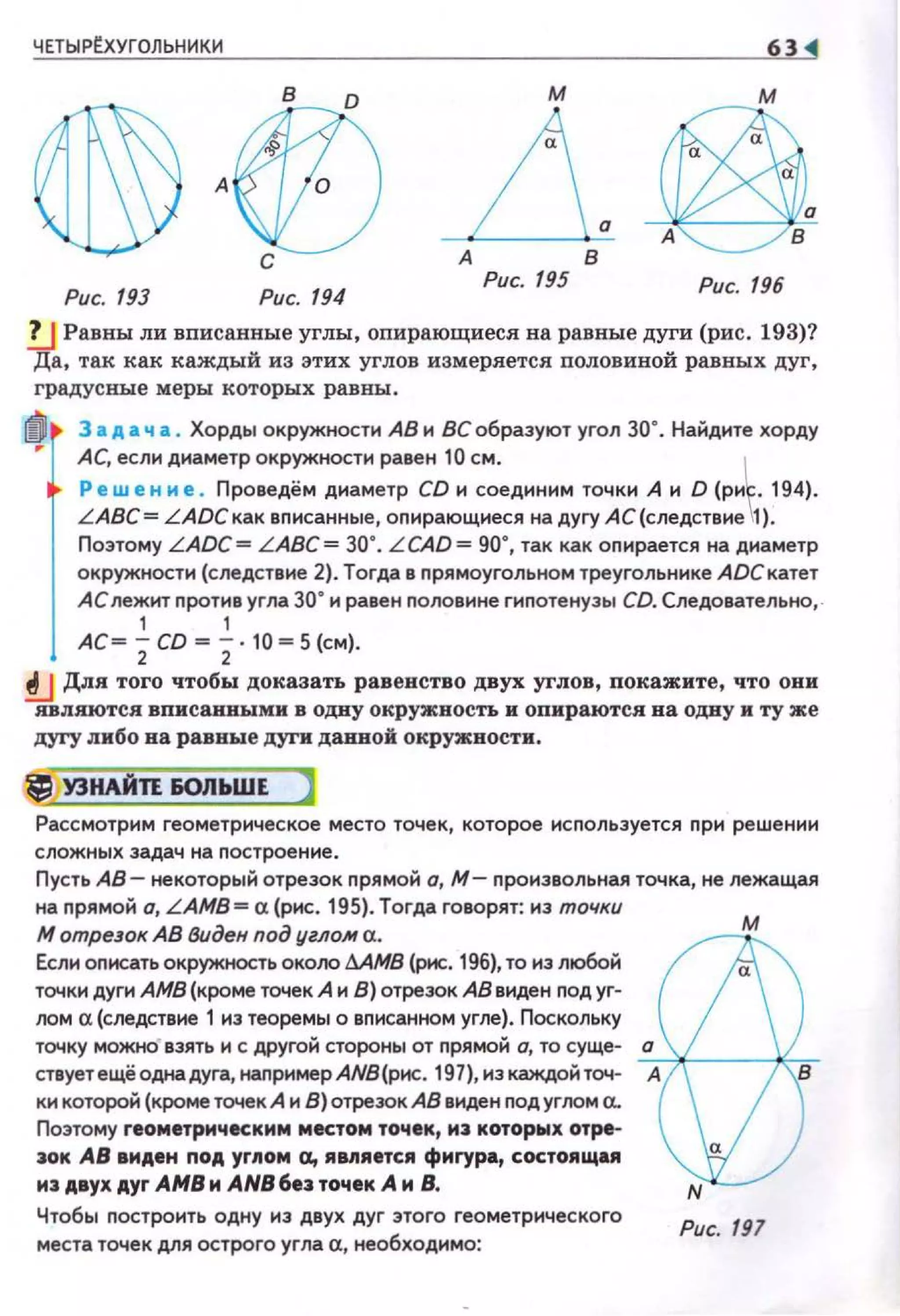 ЧЕТЫРtхУГОЛЬНИКИ 6Н
в м
А
дА в
Рис. 193 Рис. 194
Рис. 195 Рис. 196
!J Равны ли вписанные углы, опирающиеся на равные дуги (рис. 193)?
Да, та.к как каждый из этих углов измеряется nоловиной равных дуг,
градусные меры которых равны:.
11) 3 а д а ч а • Хорды окружностн АВ н ВС образуют угол зо•. Найднте хорду
АС, еслн днаметр окружности равен 10 см. ~
Ре w е н и е . Проведём днаметр CD 1о1 соедин н м точкн А н D (рн • 194).
LABC= LАDСкак вnисанные, оnирающнеся на дугу АС(следствне 1).
Поэтому LADC= LABC = зо·. LCAD= 90", так как оnирается на днаметр
окружности (следствие 2). Тогда в nрямоугольном треугольнике АDСкатет
АС лежит протнв угла зо• и равен nоловине гиnотенузы CD. Следовательно, .
1 1
АС~ 2CD ~ 2·10 ~ 5 (см).
!J Для того чтобы доказать равенство двух углов, покажите, что они
ивпяются вписанными в одну окружность н опираются на одну и ту же
дугу либо на равные дуrн даввой окружности.
~ УЗНАЙТЕ &ОЛЬWЕ )
Рассмотрим геометрическое место точек, которое используется прн решении
сложных задач на nостроен не.
Пусть АВ- некоторый отрезок nрямой о, М- nронзвольная точка, не лежащая
на nрямой о, LAMB= а {рис. 195). Тогда говорят: нз точки
М ompeJoк АВ Виден под углом а.
Если описать окружность око/Ю !J.AMB (рис. 196), то нз любой
точки дуги АМВ (кроме точек А н В) отрезок АВ внден nод уг­
лом а (следствие 1 из теоремы о вnисанном угле). Поскольку
м
точку можно" взять н с другой стороны от прямой о, то суще- с:.а~'----)(:"
ствует ещё одна дуга, налример АNВ(рнс. 197), нз каждой точ- А
кн которой (кроме точек А и В) отрезок АВ виден nод угJЮм а..
Поэтому геометрическим местом точек, MJ котор~х отре-
3ОК АВ виден под yr~toм а, ямяется фмrура, состоящu
м:~ двухдуг АМВм АN86е3точек А м В.
Чтобы построить одну нз двух дуг этого геометрического
места точек для острого угла а, необходимо:
Рис. 197
 