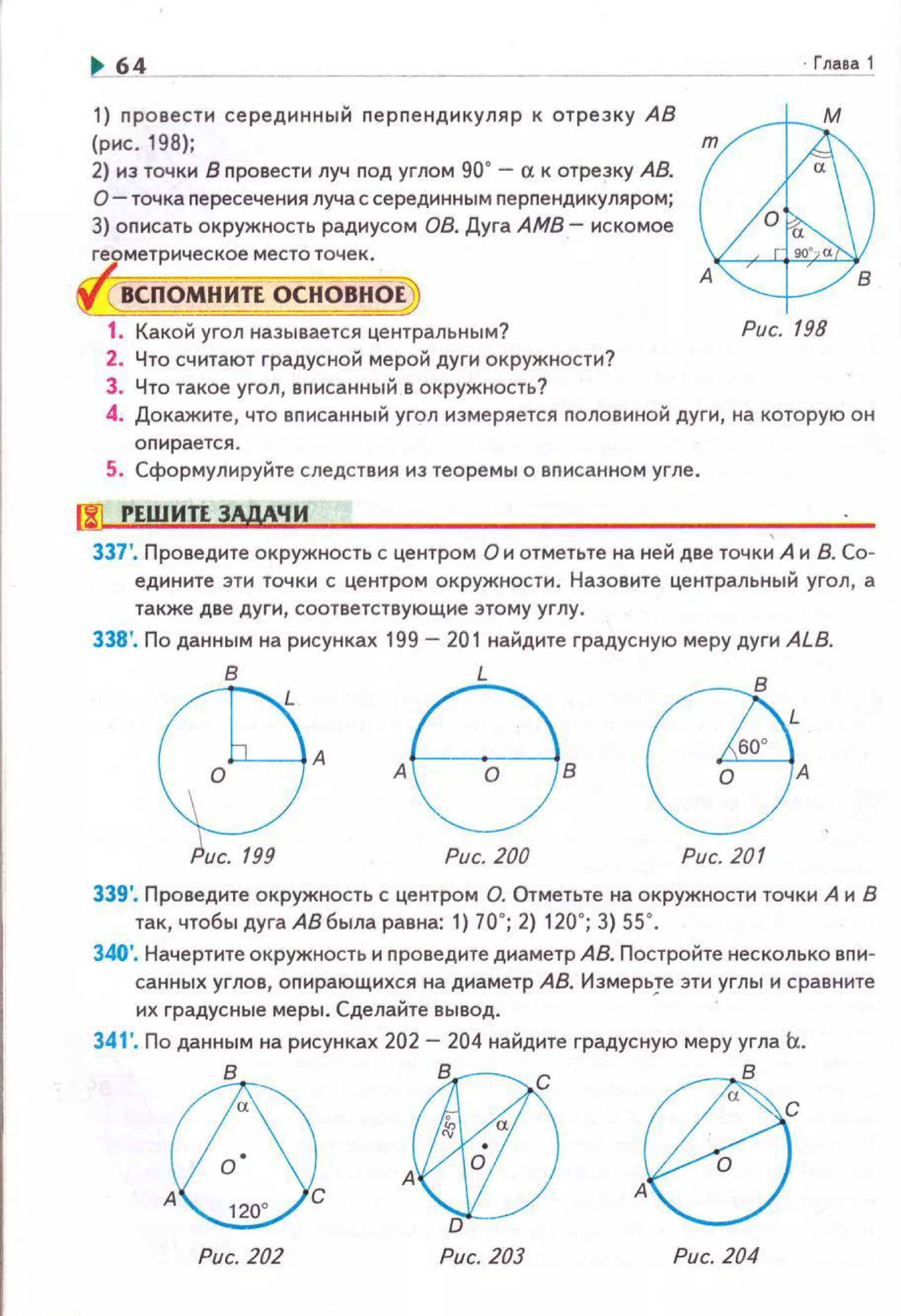 ~ 64
1) nровестн серединный nерnендикуляр к отрезку АВ
(рнс. 198);
2) нз точки В провести луч под углом 90" - сх к отрезку АВ.
О- точка nересечения луча с серединным перпендикуляром;
3) оnисать окружность радиусом 08. Дуга АМВ- искомое
геометрическое место точек.
ВСПОМНИТЕ ОСНОВНОЕ
~
~1. Какой угол называется центральным? Рис. 198
2. Что считают градусной мерой дуги окружности?
3. Что такое угол, вписанный в окружность?
4. Докажите, что вnисанный угол измеряется половиной дуги, на которую он
опирается.
5. Сформулируйте следствия из теоремь1 о вnисанном угле.
[!] РЕШИТЕ ЗАдАЧ И
337'. Проведите окружность с центром О и отметьте на ней две точк~ А и В. Со­
едините эти точки с центром окружности. Назовите центральный угол, а
также две дуги, соответствующие этому углу.
338'. По данным на рисунках 199 - 201 найдите градусную меру дуги ALB.
в
Q?-8
L GBL60°
А В 0 А
Рис. 200 Рис. 201
339'. Проведите окружность с центром О. Отметьте на окружности точки А и В
так, чтобы дуга АВ была равна: 1) 70"; 2) 120"; 3) 55".
340'. Начертите окружность и nроведите днаметр АВ. Постройте несколько вnи­
санных углов, оnирающихся на диаметр АВ. Измерьте эти углы и сравните
их градусные меры. Сделайте вывод. '
341'. По данным на рисунках 202- 204 найдите градусную меру угла Ь..
®А~С
Рис. 202
vAV:J!_)о
Рис. 203 Рис. 204
 
