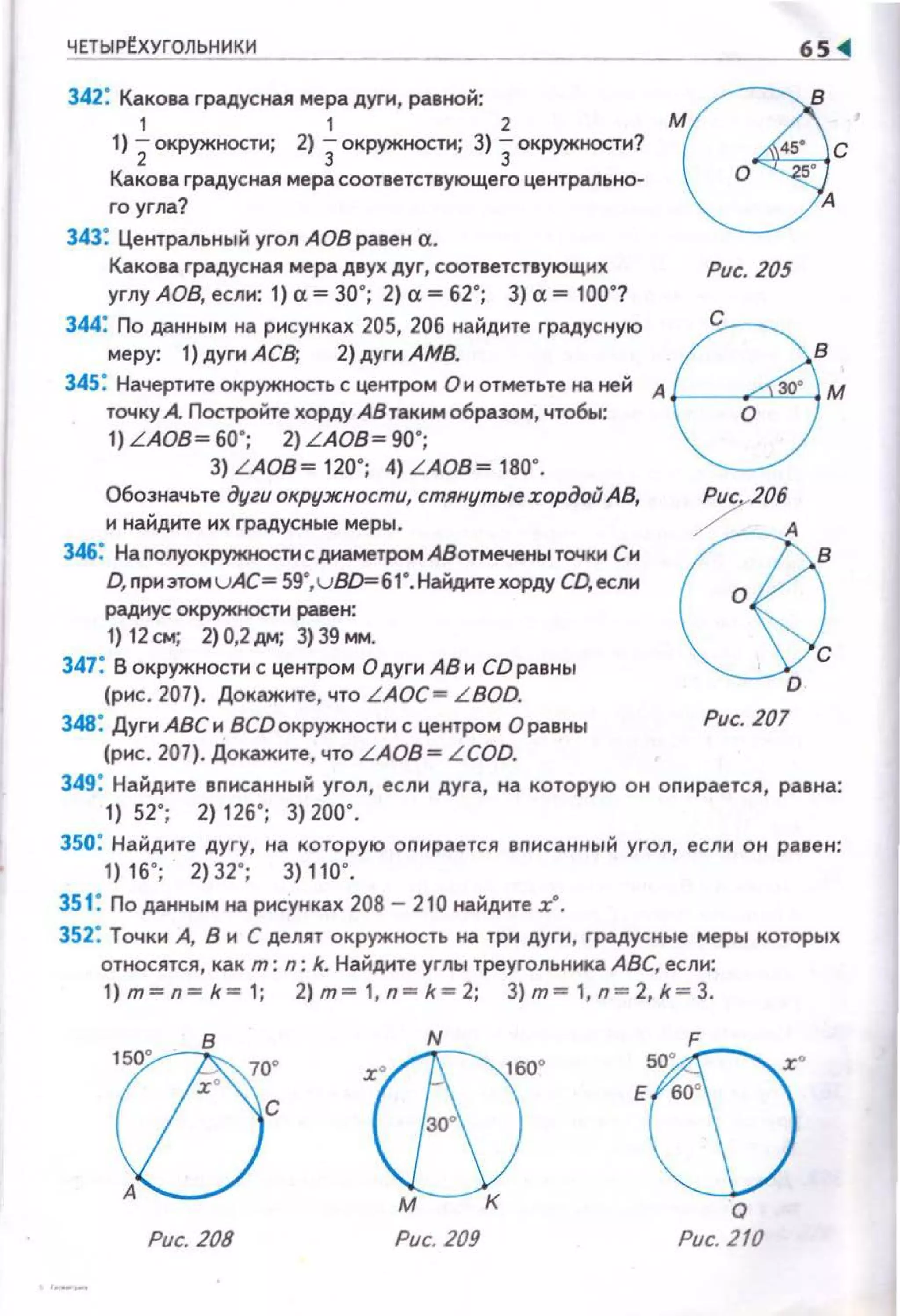 ЧЕТЫРЕХУГОЛЬНИКИ
----------------------~65 ~
мв··всо ,.
А
342: Какова градусная мера дуги, равной:
1 1 2
1) 2окружностн; 2) зокружностн; 3) зокружностн?
Какова градусная мера соответствующего центральном
го угла?
343: Центральный угол АОВ равен а.
Какова градусная мера двух дуг, соответствующих
углу АОВ, если: 1) а~ 30"; 2) а~ 62"; 3) а~ 100"?
344: По данным на рисунках 205, 206 найдите градусную
меру: 1) дугн А СВ; 2) дуги АМВ.
Рис. 205
345: Начертнте окружность с центром Он отметьте на ней А t----"?""'--1
точку А Постройте хорду АВтакнм образом, чтобы:
1) LAOB~ 60"; 2) LAOB~ 90";
3) LAOB~ 120"; 4) LAOB~ 180".
Обозначьте дуги окружности, стянутые хордой АВ,
и найдите их градусные меры.
346: НаnолуокружностисдиаметромАВотмеченьtточки Си
D, nрнэтом uАС= 59•,u8D=б1 •. Найдкте хорду СО, если
радиус окружности равен:
1) 12см; 2)0,2дм; 3)39.,...
347: В окружности с центром О дуги АВ н CD равны
(рис. 207). Докажите, что LAOC= LBOD.
348: ДугиАВСи ВСDокружности с центром О равны
(рис. 207). Докажите, что L AOB = LCOD.
~D
Рис. 207
349: Найдите вnисанный угол, если дуга, на которую он оnирается, равна:
1) 52"; 2) 126"; 3) 200".
350: Найдите дугу, на которую оnирается вnисанный угол, если он равен:
1) 16"; 2) 32"; 3) 110".
351: По данным на рисунках 208 - 210 найдите х·.
352: Точки А, В и С делят окружность на три дуги, градусные меры которых
относятся, как т: n: k. Найдите углы треугольника АВС, если:
1)m~п~k~1 ; 2)m~1,п~k~2; З)m~1,п~2,k~З.
:r®N160
• sw · F :r•Е во•
зо•
м к о
Рис. 208 Рис. 209 Рис. 210
 