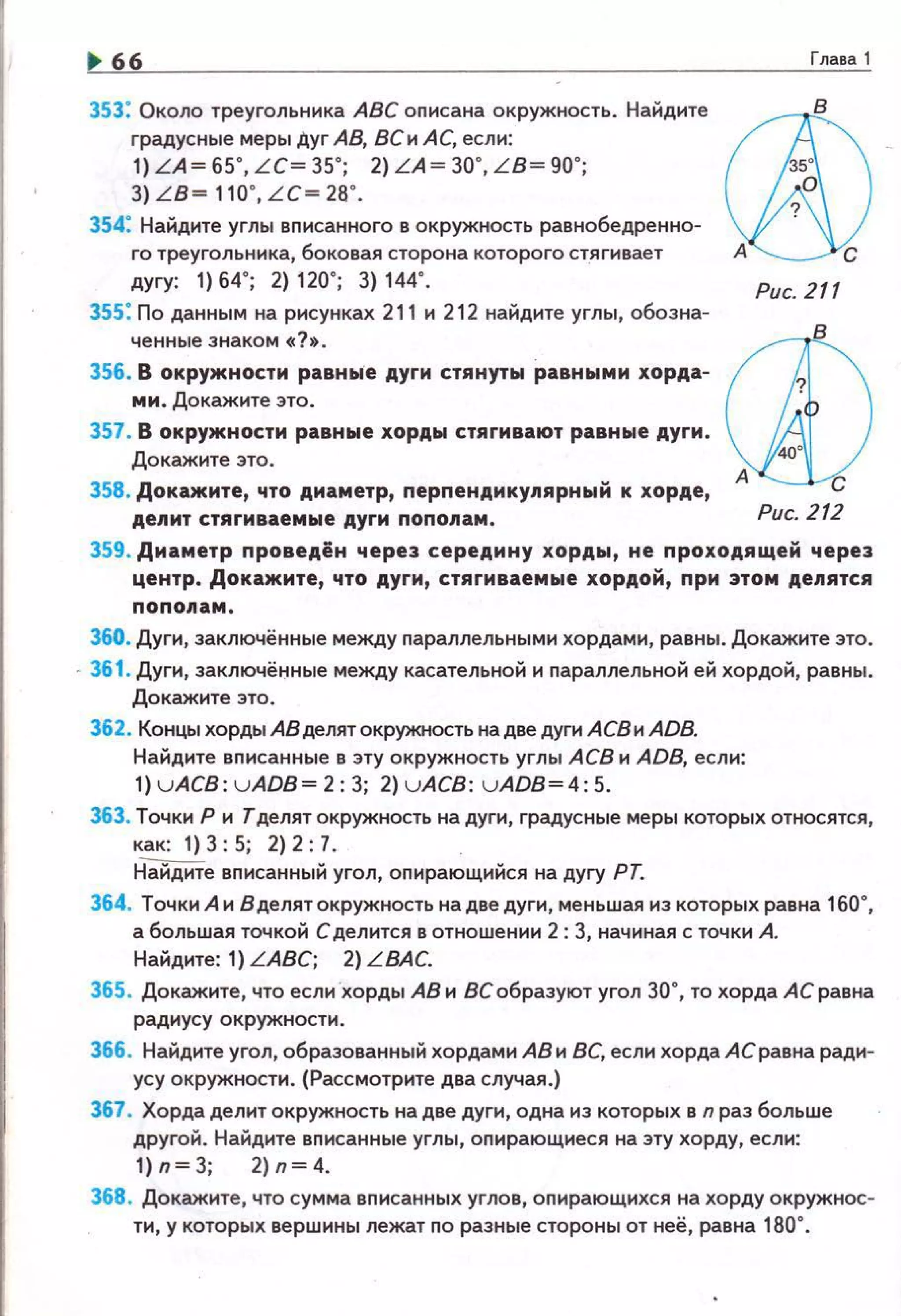 66
353: Около треугольника АВС описана окружность. Найдите
градусные меры Дуг АВ, ВСи АС, если:
1) LA~ 65", LC~ 35"; 2) LA~ 30", L B~ 90";
3) LB~ 110", LC~ 26".
354: Найдите углы вnисанного в окружность равнобедренно­
го треугольника, боковая сторона которого стягивает
дугу: 1) 64"; 2) 120"; 3) 144".
Зss : По данным на рисунках 211 и 212 найдите углы, обозна­
ченные знаком «?•.
356. В окружности равные дуги стянуты равными хорда­
мм. Докажите это.
357. В окружности равные хорды стягивают равные дуги .
Докажите это.
358. Докажите, что диаметр, перпендмкуJtярный к хорде,
делит стягиваемые дуги nополам.
Глава 1
ф
0/Рис. 211
Рис. 212
359. Диаметр проведён через середмну хорды, не проходящей через
центр. Докажите, что дуги, стягиваемые хордой, при этом делятся
ПОПОII&М.
360. Дуги, заключённые между nараллельны ми хордами, равны. Докажите это.
· 361 . Дуги, заключённые между касательной и nараллельной ей хордой, равны.
Докажите это.
362. Концы хорды АВ делят окружность на две дуги АСВ и ADB.
Найдите вnисанные в эту окружность углы АСВ и ADB, если:
1) uACB: uADB~2:3; 2) u ACB: uADB~4:5 .
363. Точки Р и Тделятокружность на дуги, градусные меры которых относятся,
как: 1)3:5; 2)2:7.
Н"айДИте вnисанный угол, оnирающийся на дугу РТ.
364. Точки А и В делятокружность на две дуги, меньшая из которых равна 160",
а большая точкой С делится в отношении 2: 3, начиная с точки А.
Найдите: 1) LABC; 2) LВАС.
365. Докажите, что если хорды АВ и ВС образуют угол 30", то хорда АС равна
радиусу окружности.
366. Найдите угол, образованный хордами АВ и ВС, если хорда АС равна ради­
усу окружности. (Рассмотрите два случая.)
367. Хорда делит окружность на две дуги, одна из которых в n раз больше
другой. Найдите вnисанные углы, оnирающиеся на эту хорду, если:
1)п~3; 2)п~4.
368. Докажите, что сумма вnисанных углов, оnирающихся на хорду окружнос­
ти, у которых вершины лежат по разные стороны от неё, равна 180".
 