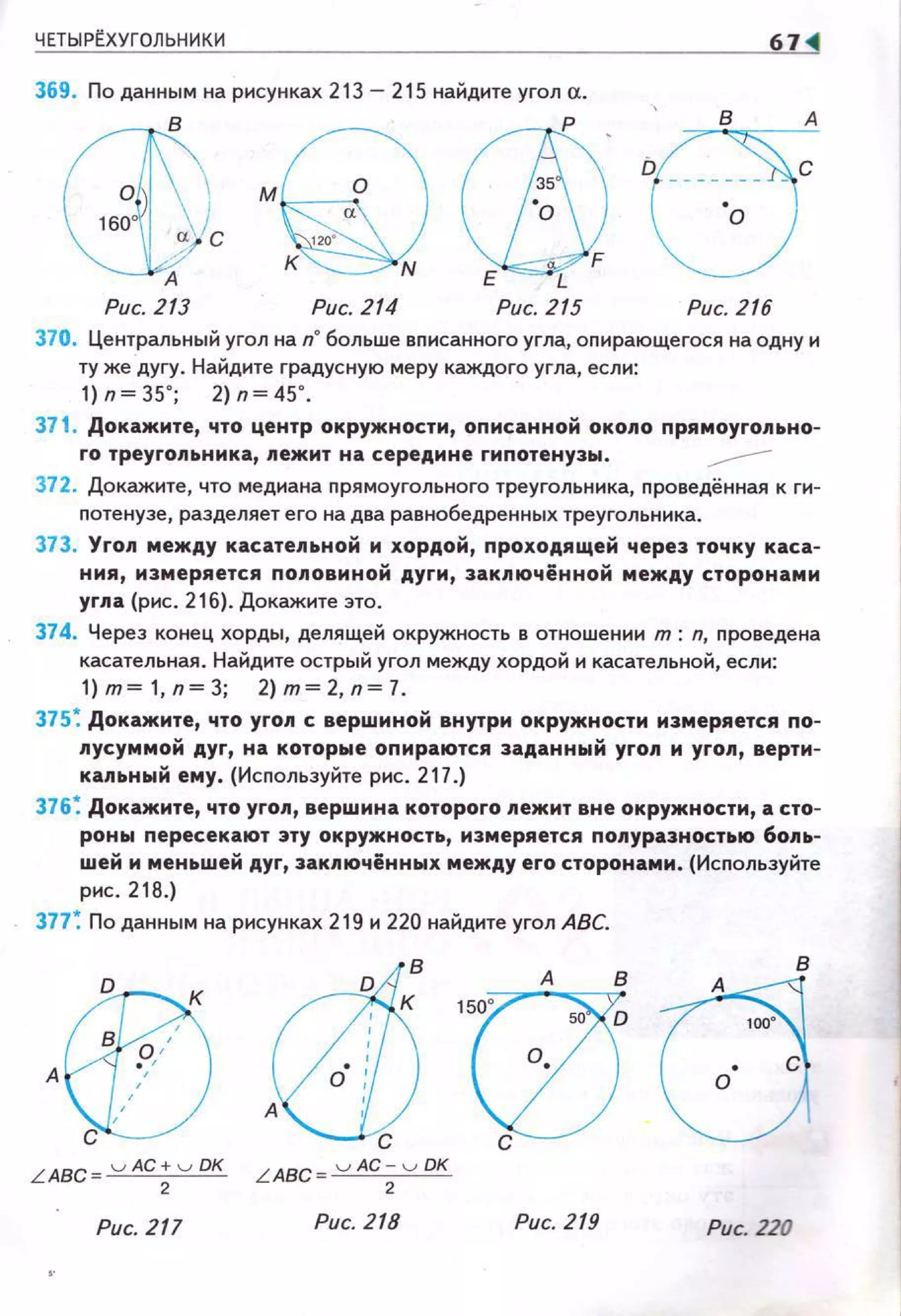 ЧЕТЫР~ХУГОЛЬНИКИ
369. По данным на рисунках 213 - 215 найдите угол а.
р
D
м
Рис. 213 Рис. 214 Рис. 215 Рис. 216
370. Центральный угол на n" больше вnисанного угла, оnирающегося на одну и
ту же дугу. Найдите градусную меру каждого угла, если:
1) n ~ 35' ; 2) n ~ 45' .
371 . Докажите, что центр окружности, оnисанной около nрямоуrольно-
rо треуrольника, nежит на середине rиnотенузы. ---
372. Докажите, что медиана прямоугольного треугольника, nроведённая к ги­
nотенузе, разделяет его на два равнобедренных треугольника.
373. Yron между касатеnьной м хордой, nроходящей через точку каса­
ния, измеряется поnовиной дуrи, заключённой между сторонами
yrna {рис. 216). Докажите это.
374. Через конец хорды, делящей окружность в отношении т: n, nроведена
касательная . Найднте острый угол между хордой и касательной, если:
1) т ~ 1, п~ 3; 2) т~ 2, п~ 7.
375~ Докажите, что уrол с вершиной внутри окружности измеряется по­
nусуммой дуr, на которые оnираются заданный yron м yron, верти­
кальный ему. (Исnользуйте рис. 217.)
376 ~ Докажите, что yron, вершина котороrо лежит вне окружности, а сто­
роны nересекают эту окружность, измеряется полуразностью бо.~tь­
шей и меньшей дуr, закnючённых между ero сторонами. (Исnользуйте
рис. 218.)
377~ По данным на рисунках 219 и 220 найдите угол АВС.
Рис. 217 Рис. 218 Рис. 219 Рис. 220
 
