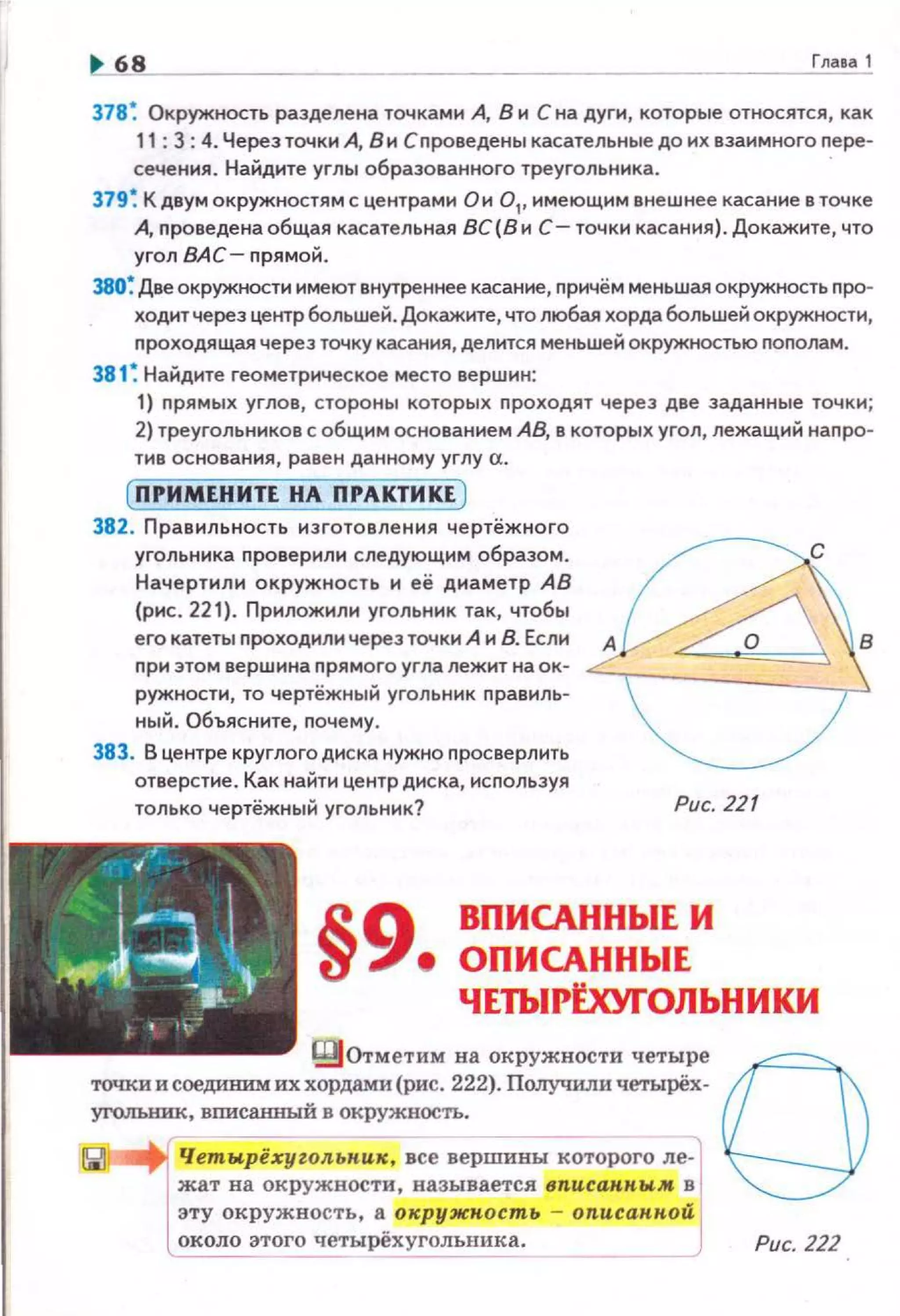 ~ 6,_,8._______ Глаеа1
378~ Окружность разделена точками А, В и С на дуги, которые относятся, как
11: 3: 4. Черезточкн А, В и Спроведены касательные до их взаимного nере­
сечения . Найдите углы образованного треугольника.
379 ~ К двум окружностям с центрами О и 0 1
, имеющим внешнее касание в точке
А, nроведе на общая касательная 8С(8и С- точки касания). Докажите, что
угол ВАС- nрямой.
380~ Две окружности имеют внутреннее касание, причём меньшая окружность nро­
ходит через центр большей. Докажите, что любая хорда большей окружности,
nроходящая через точку касания, делится меньшей окружностью пополам.
381 ~ Найдите геометрическое место вершин:
1) nрямых углов, стороны которых nроходят через две заданные точки;
2) треугольников с общим основаннем АВ, в которых угол, лежащий напро·
тнв ос нования, равен данному углу а.
( ПРИМЕНИТЕ НА ПРАКТИКЕ )
382. Правильнасть изготовления чертёжного
угольника проверили следующим образом.
Начертили окружность н её днаметр АВ
(рис . 221). Приложили угольник так, чтобы
его катеты проходили через точки А н 8. Если
при этом вершина прямого угла лежит на ок·
ружности, то чертёжный угольник правиль·
ный. Объясните, почему.
383. В центре круглого диска нужно просверлить
отверстие. Как найти центр диска, используя
только чертёжный угольник? Рис. 221
§9 ВПИСАННЫЕ И
е ОПИСАННЫЕ
ЧЕТЫРtхУI"ОЛЬНИКИ
Щотметим на окружности четыре
точки и соединим их хордамп (рис. 222). Получили четырёх.
угольник, вписа.нный в окружность.
Че'!!JI'!j)ёхуzольник., все_в_е_р_ш_и_ны_к_о-тороrо л~­
жат на окружности, называется вnисанным в
эту окружность, а окружность - описанной
около этого четырёхуrолъника. Рис. 222
 