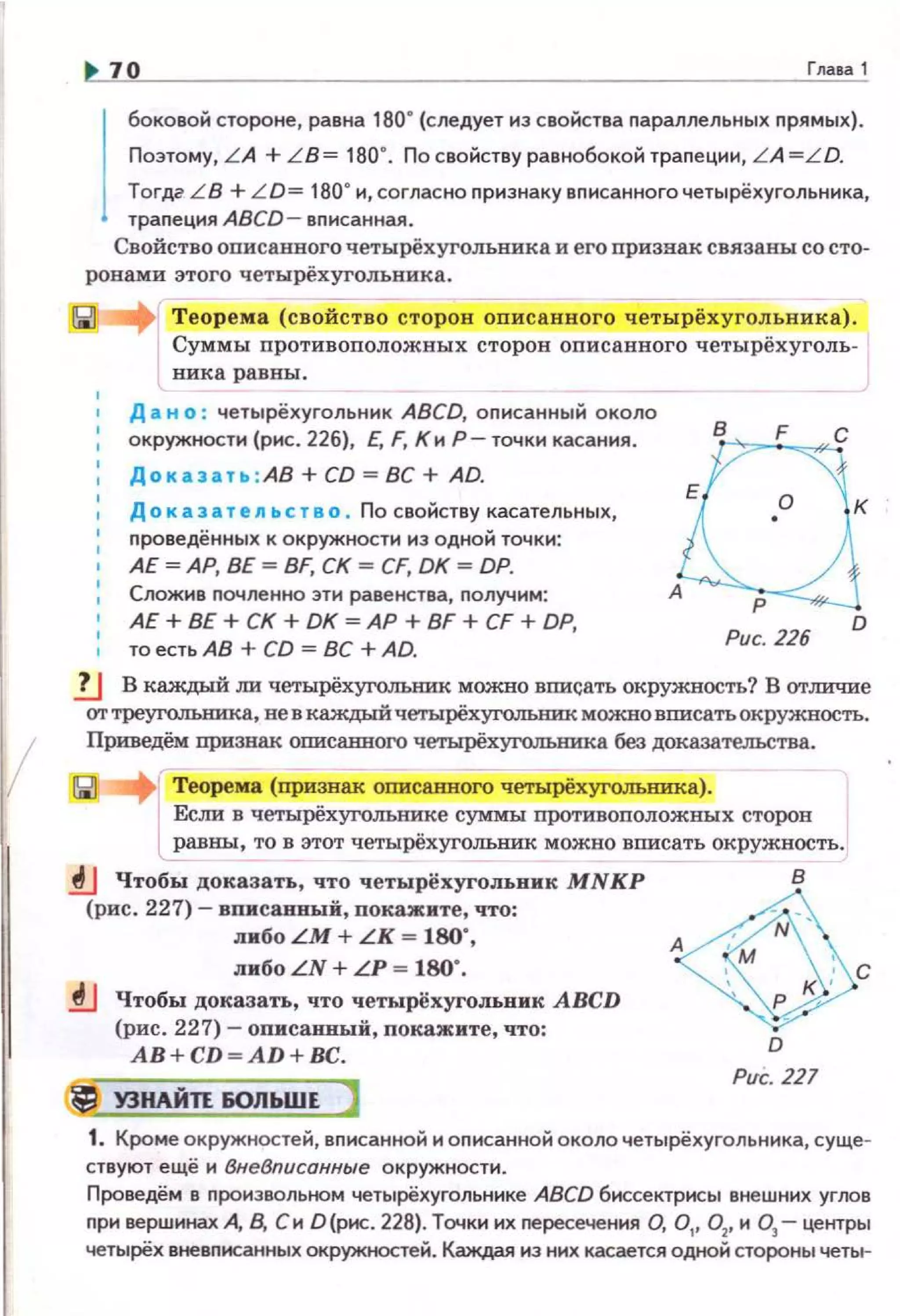 1
70 Гnааа 1
j
боковой стороне, равна 1so•(следует из свойства nараллельных nрямых).
Поэтому, LA + LB= 180". По свойству разнобокой траnеции, LA =LD.
Тогдг L B + L D= 180" и, согласно признаку вnисанногочетырёхугольника,
трапеция ABCD- вписанная.
Свойство оnисанного четырёхугольаика и его признак связаны со сто-
ронами этого четырёхуrольника.
1
Теорема (свойство сторон оnисанного четырёхугольяика).
Суммы nротивоположных сторон описанного четырёхуголъ­
вика равны.
Д а н о : четырёхугольник ABCD, описанный около
окружности (рис. 226), Е, F, КиР- точки касания.
Доказат .. : АВ + CD = ВС + AD.
Д о к аз а т е ль с т в о . По свойству касательных,
nроведённых к окружности из одной точки:
АЕ~АР, ВЕ~ BF, СК~ CF, DK~ DP.
Сложив почленно эти равенства, nолуч1о1м:
АЕ+ ВЕ+ СК + DK ~АР+ BF + CF + DP,
то есть АВ+ CD = ВС + AD. Рис. 226
D
.!.J В каждый ли четырёхуго.л:ыmк можно вписать окружность? В отличие
от треуго.л:ыmка, ве в каждый четырёхуrолыm:к можно вписать окружность.
Приведём признак описапвого четырёхуrо.льника без доказательства.
Теорема (признак описанного четырёхугольника).
Если в четырёхуголыmке суммы nротивоположных сторов
равны, то в этот четырёхуголъвик можно вписать окружность.
.!J Чтобы доказать, что четырёхугольвик MNKP
(рис. 227)- вписаВПЬlй, покажите, что:
либо LM + LK ~ 180",
либо LN + LP = 180".
.!J Чтобы доказать, что четырёхуrольник ABCD
(рис. 227)- оnисанный, покажите, что:
AB+CD~AD+BC.
УЭНАЙП 60ЛЬWЕ
~~с
D
Pvc. 227
1. Кроме окружностей, вnисанноН и описанноН около четырёхугольника, суще­
ствуют ещё и ВнеВписанные окружности.
Проведём в nроизвольнам четырёхугольнике ABCD биссектрисы внешних yrJIOв
nри вершинах А, В. Си D(рис. 228). Точки их пересечения О, 0 1
, 0 2
, и 03
- центры
четырёх вневnнсанных окружностей. Каждая из них касается одной стороны четы-
 