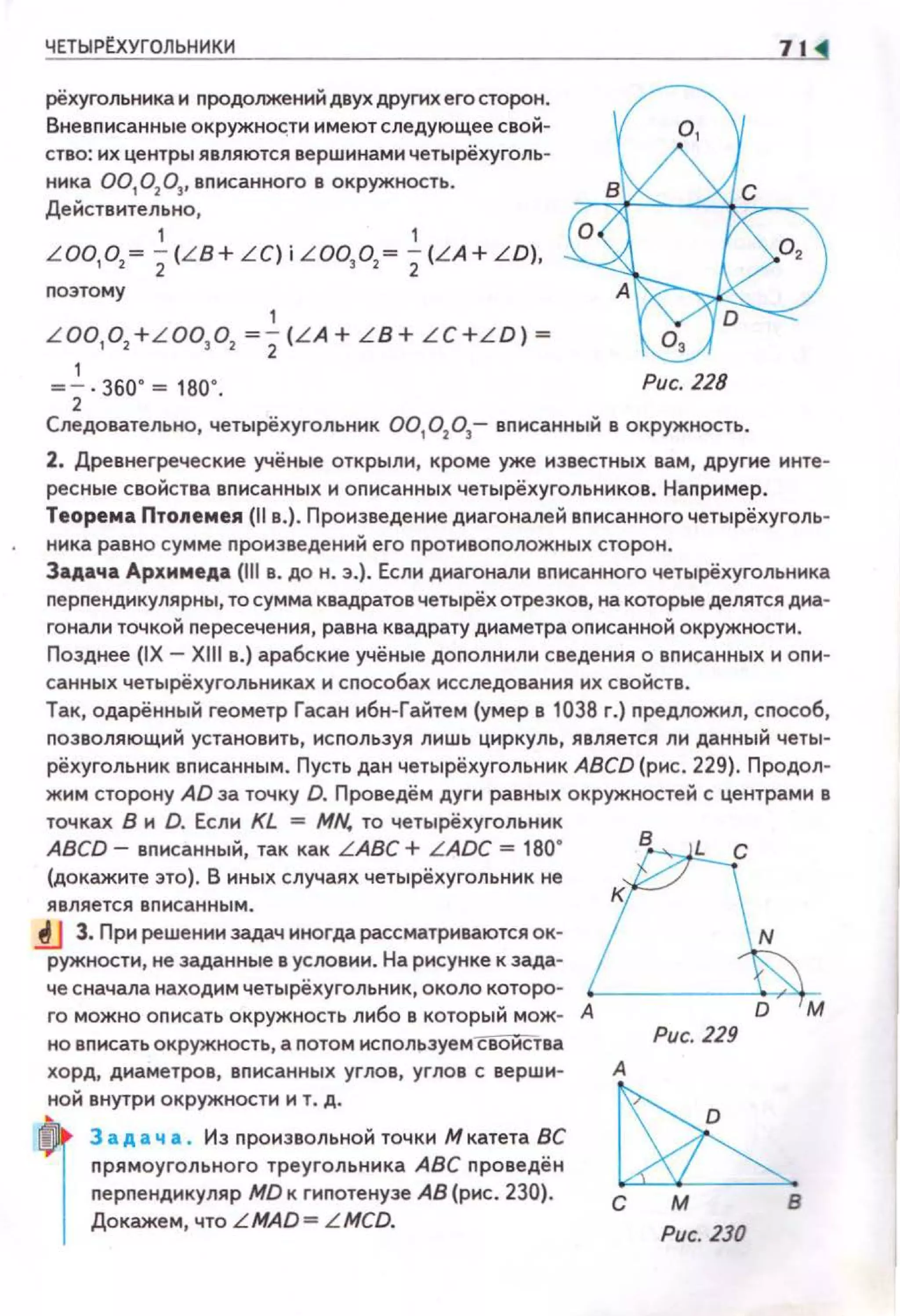 ЧЕТЫР~УГОЛЬНИКИ
рёхугольника и продолжений двух других его сторон.
Вневписанные окружно~:;ти имеют следующее свой­
ство: их центры являются вершинами четырёхуголь­
ника 00,0 2
03
, вnисанного в окружность.
Действительно,
, ,
L OO, O, ~
2(L B+ L C) i LOO, o, ~
2(L A+ LD),
nоэтому
,L OO,O, + L OO,O, ~
2
(L A + LB+ L C+L D) ~
,~ 2·360' ~ 1ВО' . Рис. 228
Следовательно, четырёхуrольннк 00,0 2
0 3
- вписанный в окружность.
2. Древнегреческие учёные открыли, кроме уже известных вам, другие инте­
ресные свойства вnисанных и оnисанных четырёхугольников. Наnример.
Теорема Птолемея {llв.) . Произведение диагоналей вnисанного четырёхуrоль­
ника равно сумме nроиэведеннй его nротивоположных сторон.
Задача Архимеда (111 в. до н. э.) . Если диагонали вnисанного четырёхугольника
nерnендикулярны, то сумма квадратов четырёх отрезков, на которые делятся дна­
гонам• точкой пересечения, равна квадрату диаметра описанной окружности.
Позднее (IX - Xlll в.) арабские учёные дополнили сведения о вnисанных и опи­
санных четырёхугольниках и способах исследования их свойств.
Так, одарённый геометр Гасан ибн-Гайтем {умер в 1038 г.) nредложил, сnособ,
nозволяющий установить, исnользуя лишь циркуль, является ли данный четы­
рёхугольник вnисанным. Пусть дан четырёхугольник ABCD (рис . 229). Продол­
жим сторону AD за точку D. Проведём дуги равных окружностей с центрами в
точках В и D. Если KL = MN. то четырёхугольник
ABCD- вnисанный, так как L ABC + L ADC = 180"
(докажите это) . В иных случаях четырёхугольник не
является вписанным •
.tJ 3. При решении задач иногда рассматриваются ок­
ружности, не заданные в условии. На рисунке к зада­
че сначала находим четырёхугольник, около которо-
го можно оnисать окружность либо в который мож- А
но вписать окружность, а потом исnользуем своиства
хо рд, диаметров, вписанных углов, углов с верши­
ной внутри окружности и т. д.
,
3 а д а ч а . Из произвольной точки Мкатета ВС
nрямоугольного треугольника АВС проведён
перпендикуляр MD к гиnотенузе АВ (рис. 230).
Докажем, что LMAD= L MCD.
в
м
Рис. 229
А
с м в
Рис. ZЗО
 
