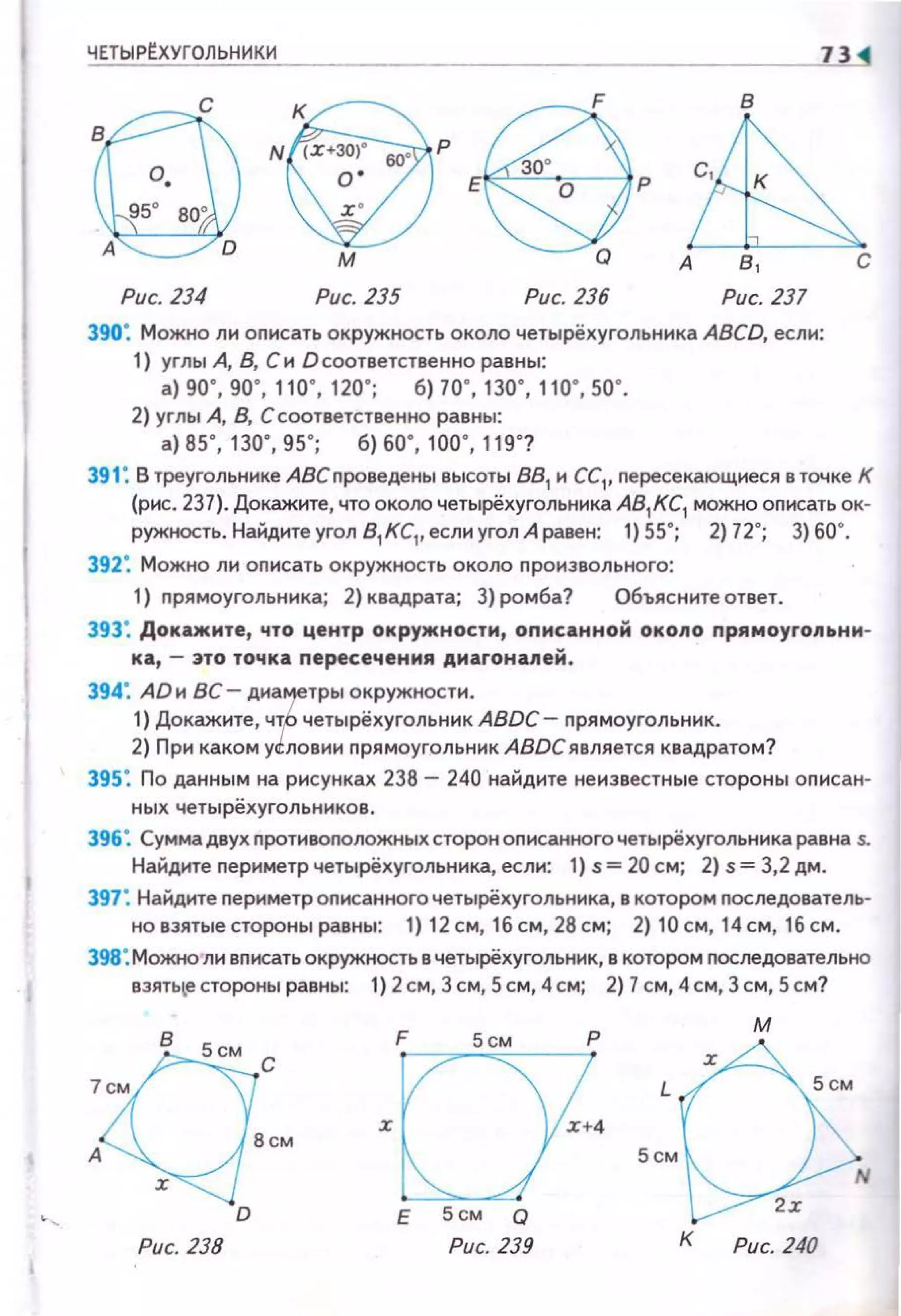 ЧЕТЫРЕХУГОЛЬНИКИ 73
е ~
в
60'
Е О р
м о А с
Рис. 234 Рис. 235 Рис. 236 Рис. 237
390: Можно ли оnисать окружность около четырёхугольника ABCD, если:
1) углы А, В, Си О соответственно равны:
а) 90' , 90' , 110' , 120' ; б) 70' , 130' , 110' , 50' .
2) углы А, В, С соответственно равны:
а) 85' , 130' , 95' ; б) 60' , 100' , 119' ?
391: В треугольнике АВС nроведены высоты 881
н СС1, nересекающнеся в точке К
(рис. 237). Докажите, что около четырёхугольника А81КС1 можно описать ок-
ружность. Найдите угол 8
1 КС,. если угол А равен: 1) 55"; 2) 72°; 3) 60".
392: Можно ли оnисать окружность около произвольного:
1) nрямоугольника; 2) квадрата; 3) ромба? Объясните ответ.
393: Докажите, что центр окружности, оnисанной около прямоугольнн­
ка, - 3ТО точка nересечения диагоналей.
394: AD и ВС- диа~тры окружности.
1) Докажите, ч~о четырёхугольник ABDC- nрямоугольник.
2) При каком ус::лоеии nрямоугольник ABDC является квадратом?
395: По данным на рисунках 238- 240 найдите неизвестные стороны описан·
ных четырёхугольников.
396: Сумма двух nротивоnоложных сторон оnисанного четырёхугольника равна s.
Найдите nериметр четырёхугольника, если: 1) s= 20 см; 2) s= 3,2 дм.
397: Найдите nериметроnж:анного четырёхугольника, е котором nоследователь·
ноеэятыестороныравны: 1) 12см, 16см,28см; 2) 10см, 14см, 1бсм.
398: Можно ли вписать окружность е четырёхуrольник, в котором nоследовательно
еэять~естороны равны: 1) 2см, 3 см, Sсм, 4см; 2) 7 см, 4см, 3 см, Sсм?
Рис. 238
Е 5см Q
Рис. 239
5см
м
К Рис. 240
 