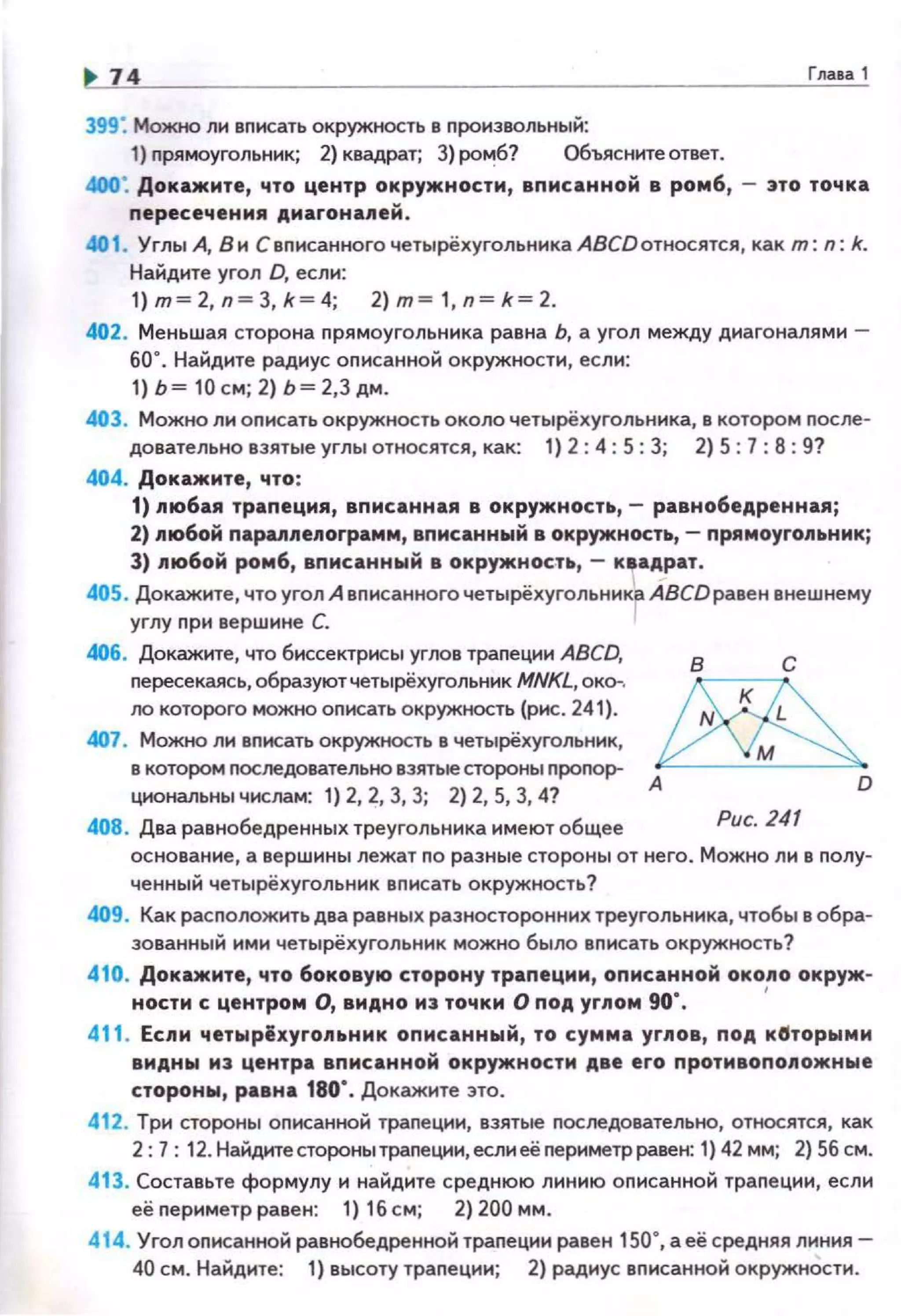 74 Гла1а 1
399: МожtЮ лн вnисать окружность в nроизвольный:
1) nрямоуrольник; 2) квадрат; 3) ро'"'!б? Объясните ответ.
400: Докажите, что центр окружности, вnисанной в ромб, - 3ТО точка
пересечения ,Aмaroнa.llleЙ .
401. Углы А, В н С вnисанного четырёхуrольника АВСDотносятся, как m: n: k.
Найдите угол D, если:
1)m =2,n=З,k= 4; 2)m = 1,n=k=2.
402. Меньшая сторона прямоугольника равна Ь, а угол между диагоналями -
60°. Найдите радиус оnисанной окружности, если:
1) Ь= 10см; 2) Ь = 2,3 дм.
403. Можно ли оnисать окружность около четырёхугольника, в котором после­
довательно взятые углы относятся, как: 1) 2: 4: 5: 3; 2) 5: 7: 8: 9?
404. Докажите, что:
1) пюбая трапеция, вписанная в окружностtt,- равнобедренная ;
2) 11ю6ой парапnелоrрамм, впмсаннwй в окружность, - nрямоуrольнмк;
3) любой ромб, вnисанный в окружнос.тtt,- К8адрат.
405. Докажите, что угол А вписанного четырёхугольника АВСDравен внешнему
углу при верwине С. 1
406. Докажите, что биссектрисы углов трапеции ABCD,
пересекаясь, образуют четырёхугольник MNKL, око-.
ло которого можно описать окружность (рис. 241).
407. Можно ли вписать окружность в четырёхугольник,
в котором последовательно взятые стороны пропор­
цианальны числам: 1) 2, 2, 3, 3; 2) 2, 5, 3, 4?
408. Два равнобедренных треугольника имеют общее
в с
~А D
Puc.l41
основание, а верwины лежат по разные стороны от него. Можно ли в полу­
ченный четырёхугольник вписать окружность?
409. Как расположитьдва равных разносторонних треугольника, чтобы в обра­
зованный ими четырёхугольник можно было вписать окружность?
410. Докажите, что боковую сторону траnеции, оnисанной окопа окруж-
ности с центром О, видно иэ точки О nод угnом 90". '
411. Еспи четырёхугоnttник оnисанный, то сумма угnов, nод к~торыми
видны иэ центра вnисанной окружности две его nротивоnоnожные
сторонw, равна 180". Докажите это.
412. Три стороны описанной трапеции, взятые последовательно, относятся, как
2: 7: 12. Найдитесторонытрапеции,если еёпериметрравен: 1} 42 мм; 2) 56 см.
413. Составьте формулу и найдите средню ю линию описанной трапеции, если
её периметр равен: 1) 16 см ; 2) 200 мм .
414. Угол описанной равнобедренной трапеции равен 150", а её средняя линия-
40 см. Найдите: 1) высоту трапеции; 2} радиус вnисанной окружности.
 