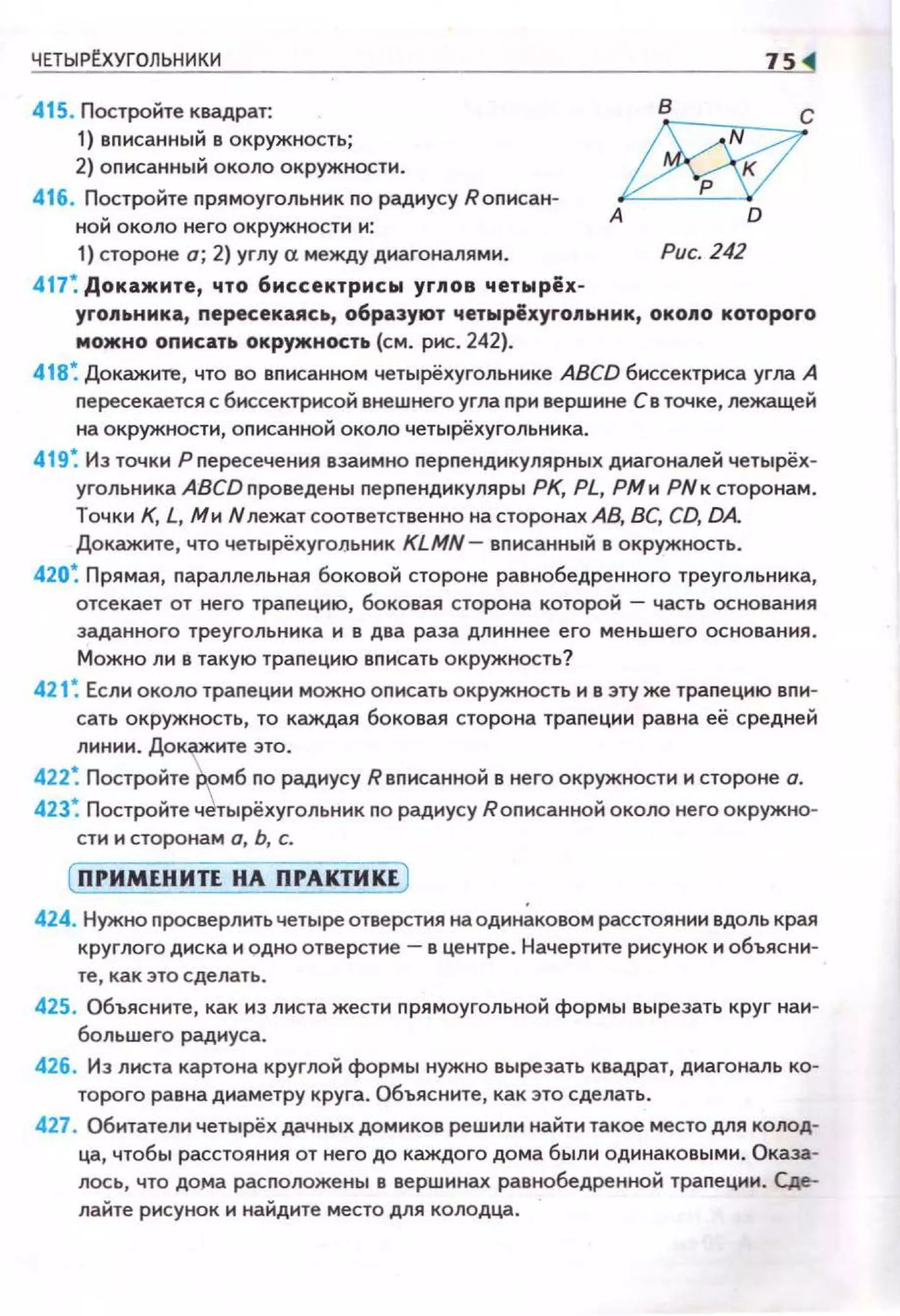ЧЕТЫРtХУГОЛЬНИКИ
415. Постройте квадрат:
1) вnисанны й в окружность;
2) оn исанный около окружности.
416. Постройте п рямоугольник по радиусу Rоп нсан­
ной около него окружности н:
1) стороне а; 2) углу а между диагоналями.
417: Докажите, что 6иссектрисы углов ч етырёх-
75
А
Рис. 242
угопьника, пересекаясь, образуют четырёхугольник, около которого
можно описать окружность (см. рис. 242).
418: Докажите, что во вп исанном четырёхугольннке ABCD биссектриса угла А
nересекается с биссектрисой внешнего угла nри вершине Св точке, лежащей
на окружности, оnисанной около четырёхугольника.
419: Из точки Рпересечения взаимно nерпенднкулярных днагоналей четырёх­
угольннка ABCD проведены перnендикуляры РК, PL, РМ н РNк сторонам.
Точки К, L, Ми Н лежатсоответственно на сторонах АВ, ВС, CD, DA
Докажите, что четырёхугоJJьннк KLMN- вnисанный в окружность.
420: П рямая, nараллельная боковой стороне равнобедренного треугольника,
отсекает от него трапецию, боковая сторона которой - часть основания
заданного треуго л ь ни ка и в два раза дл и ннее его меньшего основания.
Можно ли в такую трапецию вписать окружность?
421: Если около трапеции можно оnисать окружность и в эту же трапецию вnи­
сать окружность, то каждая боковая сторона трапе ци и равна её средней
линии. Докажите это.
422: Постройте'ррмб по радиусу Rвписанной в него окружности и стороне о.
423: Постройте ч~тырёхугольник по радиусу Rописанной около него окружно­
сти и сторонам о, Ь, с.
( ПРИМЕНИТЕ НА ПРАКТИКЕ )
424. Нужно просверлить четыре отверстия наоднн~ковом расстоянии вдоль края
круглого диска и одно отверстие- в центре. Начертите рисунок и объясни­
те, как это сделать.
425. Объясните, как из листа жести п рямоугольной формы вырезать круг нан­
большего радиуса.
426. Из листа картона круглой формы нужно вырезать квадрат, диагональ ко­
торого равна диаметру круга. Объясните, как это сделать.
427. Обитатели четырёх дачных домиков решили найти такое место для колод­
ца, чтобы расстояния от него до каждого дома были одинаковыми. Оказа­
лось, что до,..а расположены в вершинах равнобедренной трапеции. Сде­
лайте рисунок и найдите место для колодца.
 