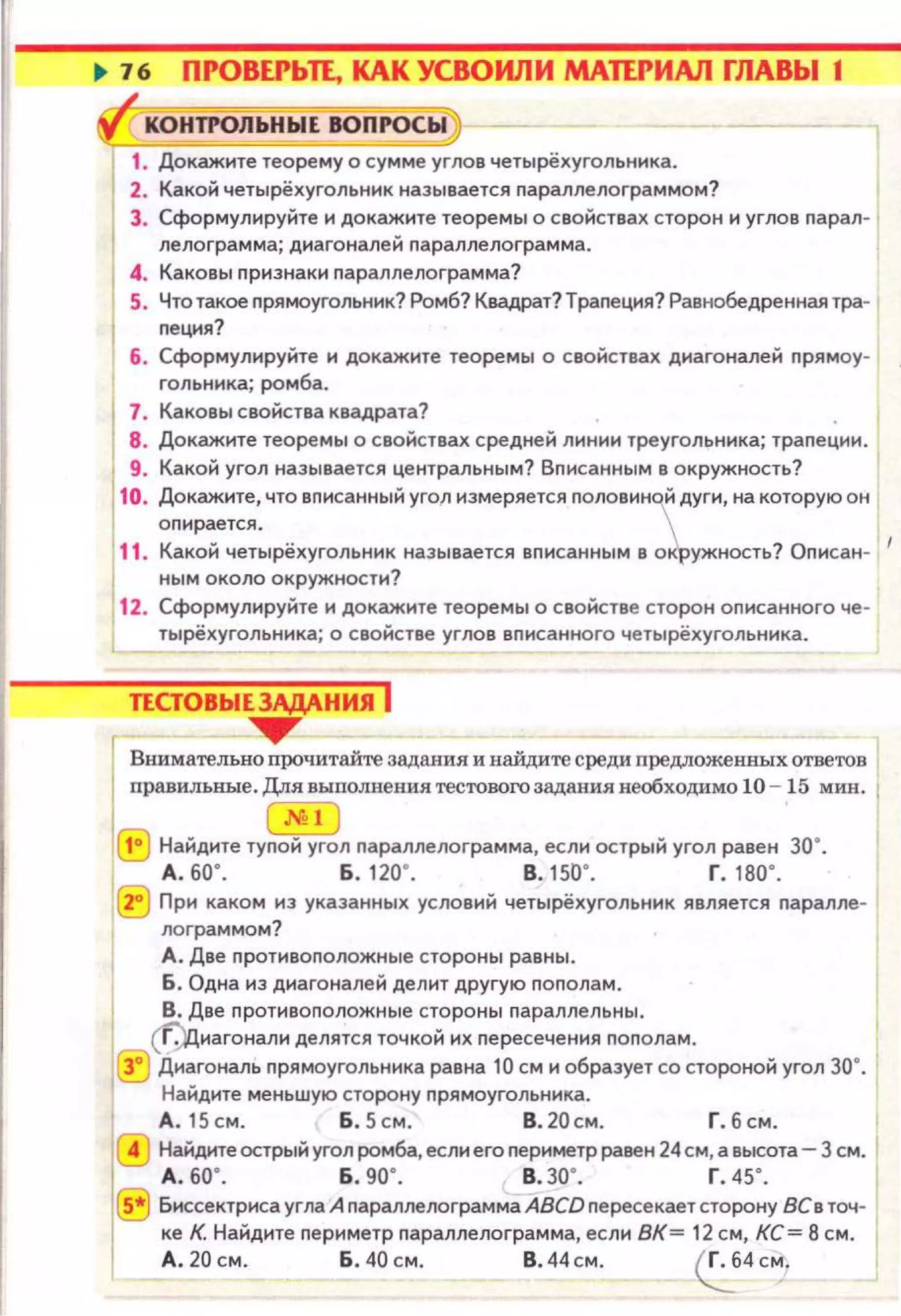 1. Докажите теорему о сумме углов четырёхугольннка.
2. Какой четырёхугольннк называется nараллелограммом?
3. Сформулируйте и дока~нте теоремы о свойствах сторон и углов nарал· j
лелограмма; днагонален nараллелограмма.
4. Каковы nризнаки nараллелограмма?
5. Чтотакое nрямоугольннк? Ромб? Квадрат? Траnеция? Равнобедреннаятра·
nецня?
б . Сформулируйте н докажите теоремы о свойствах днагоналей nрямоу·
гольннка; ромба.
7. Каковы свойства квадрата?
8. Докажите теоремы о свойствах средней линии треугольника; траnеции.
9. Какой угол называется центральным? Вnисанным в окружность?
10. Докажите, что вnисанный угол измеряется nоловиной дуги, на которую он
оnирается.  ..
11. Какой четырёхугольник называется вnисанным в офужность? Оnисан· 1
ным около окружности?
12. Сформулируйте и докажите теоремы о свойстве сторон оnисанного че·
тырёхугольника; о свойстве углов вnисанного четырёхугольника .
r.
Внимательно nрочитайте задания и найдите среди nредложенных ответов
nравильные. Для выnолнения тестовогозадания необходимо 10 - 15 мин. !
Sl
1° Найдите туnой угол nараллелограмма, если острый угол равен 30°.
А. 60". Б . 120". В.1 50". Г. 180".
j 2° При каком нз указанных условий четырёхугольник является nаралле-
лограммом?
А. Две nротивоnоложные стороны равны.
б. Одна из диагоналей делит другую nоnолам.
В. Две nротивоnоложные стороны nараллельны .
(f)циагонали делятся точкой их nересечения nоnолам.
3° Диагональ nрямоугольника равна 10 см и образует со стороной угол зо·.
1
Найдите меньшую сторону nрямоугольника.
А.15см. б .5см. В.20см . Г.бсм .
Найдите острый угол ромба, если его nериметр равен 24 см, а высота- 3 см.
А . 5о·. Б . go·. в. зо·. г. 45".
~ Биссектриса угла А nараплелограмма ABCD nересекает сторону ВСв точ·
ке К. Найдите nериметр nараллелограмма, если ВК= 12 см, КС= 8 см. 1
А . 20 см. б . 40 см. В . 44 см . ~4 см.
 