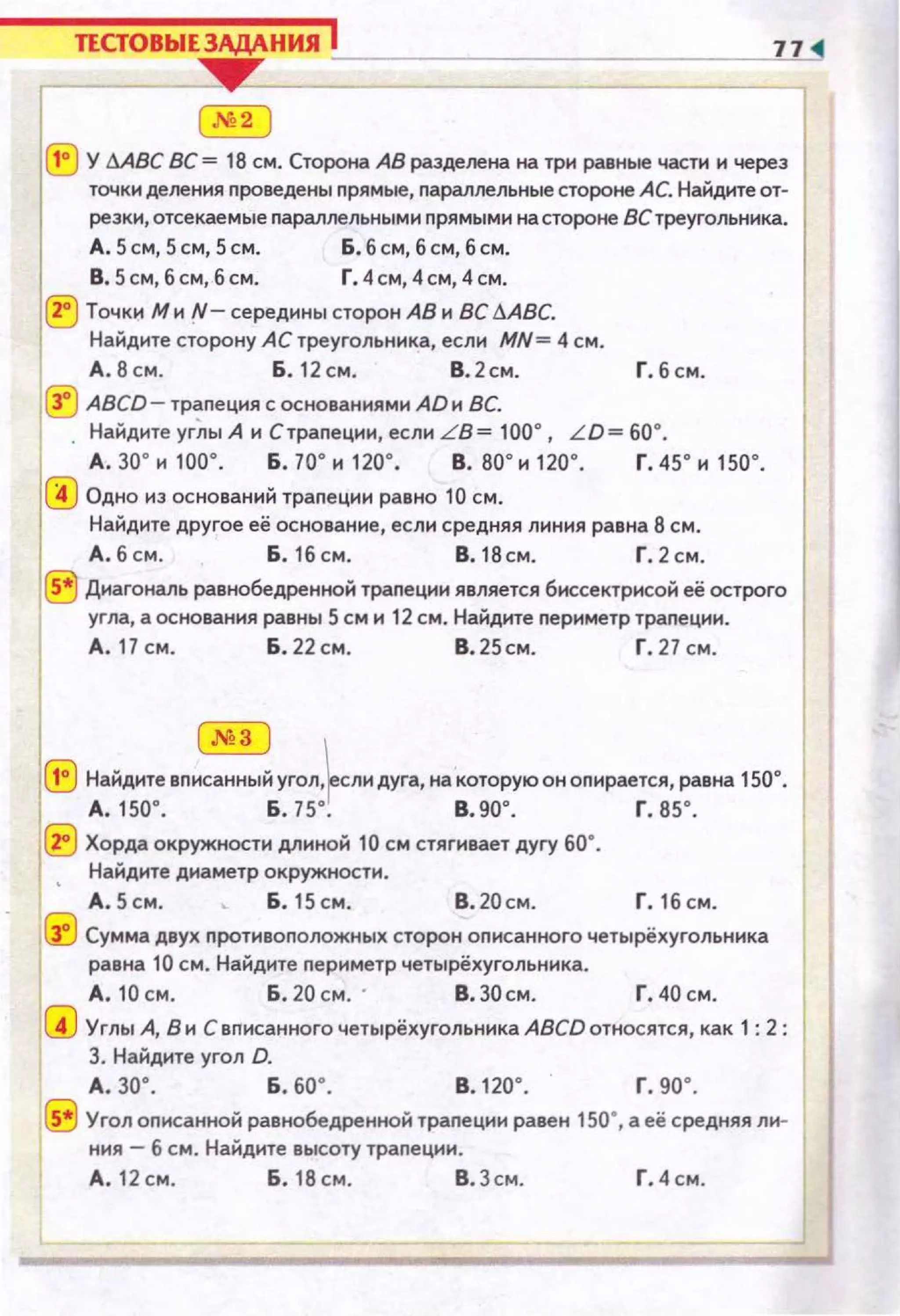 ТЕСТОВЫЕЗАДАНИЯ j 77
""'2
(Е} У МВС ВС= 18 см. Сторона АВ разделена на три равные части и через
точки деления nроведены прямые, параллельные стороне АС. Найдите от­
резки, отсекаемые nараллельными nрямыми на стороне 8Стреугольника.
~5щ5щ5~ Lбщбщб~
В.S см,бсм,бсм. Г.4 см,4см,4см.
ll:) Точки Ми!"- середины сторон АВ и ВС 6АВС.
Найдите сторону АС треугольника, если MN= 4 см .
д . 8 с м . Б. 12 см. В. 2см. Г. б см.
(!J ABCD- траnеция с основаниями AD и ВС.
Найдите угЛы А н С трапеции, если L B= 100°, L D= 60°.
А . зо· и 1оо·. Б. 70' и 12о· . в. 80' и 120·. г. 45' и 150' .
(!) Одно из оснований траnеции равно 10 см.
Найдите другое её основание, если средняя л~о~ння равна 8 см .
А. б см. Б. 16 см. 8. 18 см. Г. 2 см.
®Диагональ равнобедренной траnеции является бнссектрисой её острого
угла, а основания равны 5см и 12 см. Найдите nериметр траnеции .
А. 17 см. Б. 22 см. В. 25см. Г. 27 с м.
@] 
(!) Найдите вписанный угол,~сли дуга, на которую он опирается, равна 150°.
А.150'. Б. 75' . В.90'. Г. 85'.
~ Хорда окружности длиной 10 см стягивает дугу 60•.
• Найдите диаметр окружности.
А. 5см. ._ Б. 15см . В.20см. Г. 16 см.
1G3 Сумма двух противоположных сторон описанного четырёхугольника
1
равна 10 см. Найдите nериметр четырёхугольника.
А. 10см. Б.20 см. · В.ЗО см. Г.40см.
(!) Углы А, В и С вnисанного четырёхугольиика ABCD относятся, как 1 : 2 :
3. Найдите угол D.
А. зо· . Б . бО'. в. 120·. г. 90'.
~ Угол оnисанной равнобедренной траnеции равен 150•, а её средняя ли­
ния - 6 см. Найдите высоту траnеции .
А .12см. Б.18см . В.Зсм. Г.4 см.
 