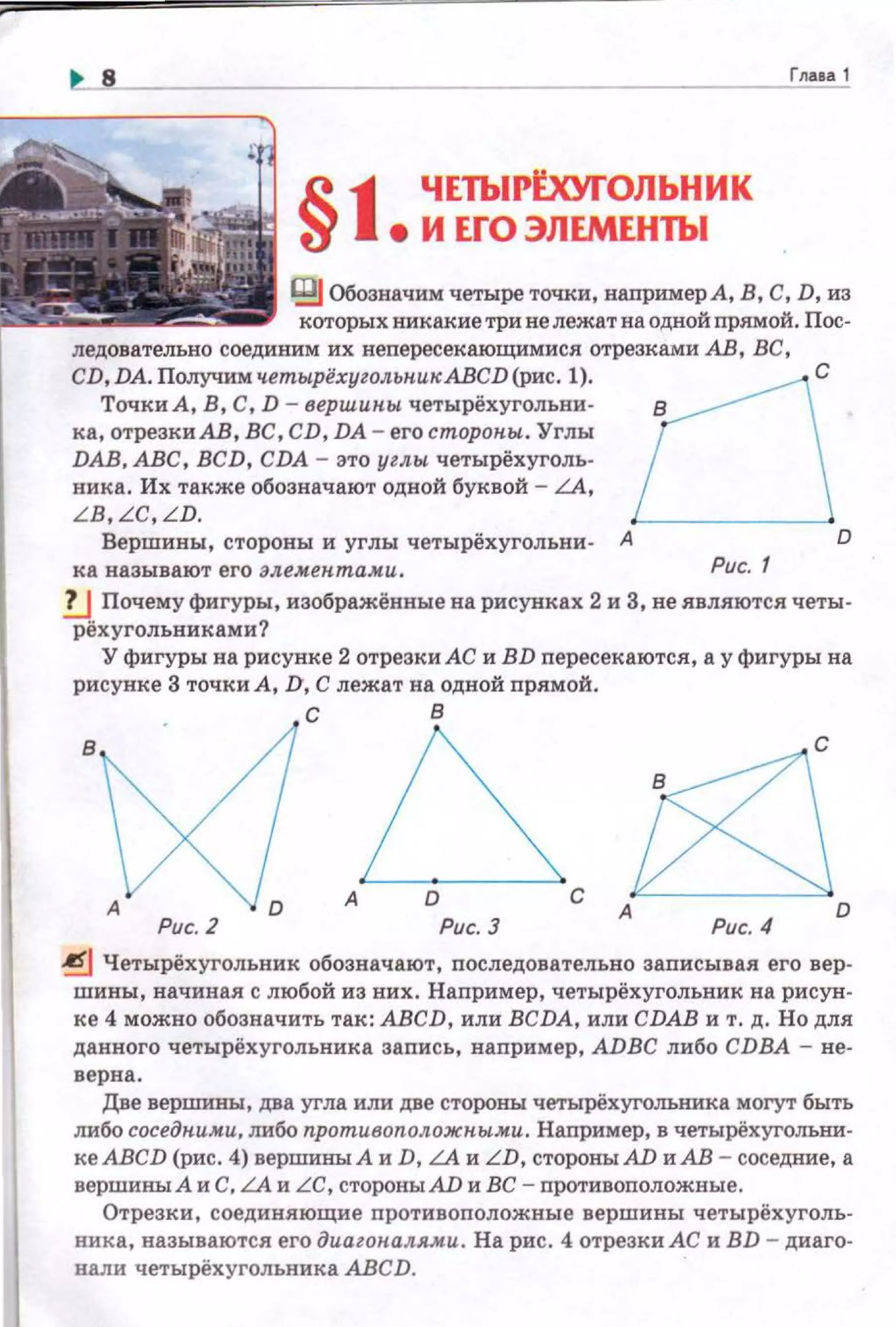 §111 ЧЕТЬIРООrОЛЬНИК
1 е И ЕГО ЭЛЕМЕНТЫ
Глааа 1
IВJ Обозначим четыре точки, наnример А, В, С, D, из
которых никакие три не лежат на одной nрямой. Пос­
ледовательно соединим их непересекающимис.я отрезками АВ, ВС,
CD, DA. Получим четырёхугольпи"АВСD (рис. 1).
Точки А, В, С, D- вершипы четырёхугольни­
ка,отреэкиАВ,ВС,СD,DА-егосторопы.. Углы 1DАВ. АВС, BCD, CDA- это углы. четырёхуголь­
ника. Их также обозначают одной буквой- LA,
LB,LC,LD. '---- - - ---'
в
Вершины, стороны и углы четырёхугольни- А D
ка называют его алемепта.ми. Рис. 1
!.J Почему фигуры, изображённые на рисунках 2 и 3, не .явл.яютс.я четы­
рёхугольниками?
У фигуры на рисунке 2 отрезки АС и BD пересекаютсл, а у фигуры на
рисуюсе 3 точки А, D, С лежат на одной пр.ямой .
с в
в
с
А D
Рис. 2 Рис. З
~ Четырёхуrольник обозначают, последовательно записыва.я его вер­
шины, начина.я с любой из них. Например, четырёхугольник на рисун­
ке 4 можно обозначить так : АВСD, или BCDA, или CDAB и т. д. Но дл.я
данного четырёхугольника запись, наnример, ADBC либо CDBA - не­
верна .
Две вершины, два угла или две стороны четырёхуголъника могут быть
либо соседними, либо противоположпы..м.и. Наnример, в четырёхуголъни­
ке АВСD (рис. 4) вершины А и D, LA и LD, стороны AD и АВ- соседние, а
вершины А и С, LA и LC, стороны AD и ВС - nротивоnоложные.
Отрезки, соедин.яющие nротивоположные вершины четырёхуrолъ­
ника, называютс.я его диаzопаля.м.и. На рис. 4 отрезки АС и BD- диаго­
нали четырёхугольника АВСD.
 