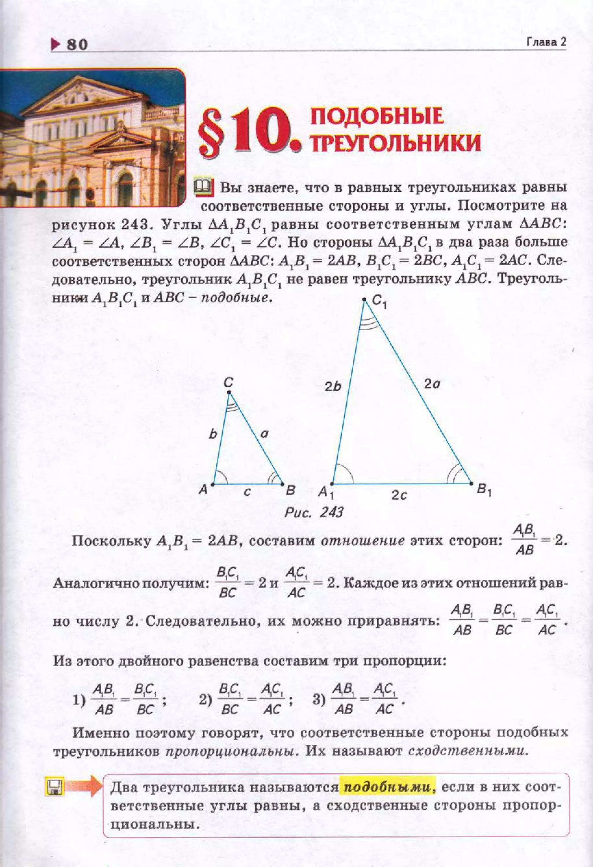 Глава 2
§10 ПОДОБНЫЕ
• ТРЕУГОЛЬНИКИ
Щ Вы знаете, что в равных треугольниках равны
соответственные стороны и углы. Посмотрите на
рисунок 243. Углы М 1В 1С 1 равны соответственным углам МВС:
LA1
= LA, L B1
= LB, LC1
= LC. Но стороны М1В1С1 в два раза больше
соответственных сторон М.БС: А1В 1 = 2АВ, В 1С1 = 2ВС, А1С 1 = 2АС. Сле­
довательно, треугольник А1В1С 1 не равен треугольнику АВС. Треуголь-
никиА1В1С1 и АВС - подобп.ые. с,
2о
~А с В А '-, ---'--~---'-'---' в,
Рис. 243
А,В,
Поскольку А1В 1 = 2АВ, составим отношение этих сторон: АВ= 2.
В,С, А,С,
Аналогично получим: 8с = 2 и Ас= 2. Каждое из этих отношений рав-
А,В, В,С, А,С,
но числу 2. Следовательно, их ~ожно приравн.ять: АВ = вс=Ас.
Из этого двойного равенства составим три пропорции:
З) А,В, ~А,С,
АВ АС.
Именно поэтому говорят, что соответственные стороны подобных
треугольников пропорциональны. Их называют сходственными.
Два треугольника называются п.одобпыми , если в них соот­
ветственвые углы рав ны, а сходственные стороны пропор ­
циональны.
 